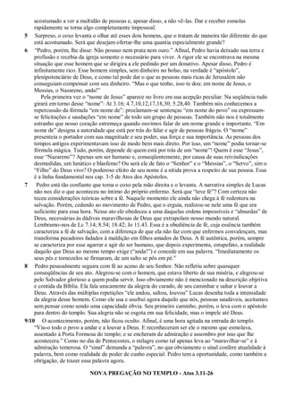 acostumado a ver a multidão de pessoas e, apesar disso, a não vê-las. Dar e receber esmolas
rapidamente se torna algo completamente impessoal.
5 Surpreso, o coxo levanta o olhar até esses dois homens, que o tratam de maneira tão diferente do que
está acostumado. Será que desejam ofertar-lhe uma quantia especialmente grande?
6 “Pedro, porém, lhe disse: Não possuo nem prata nem ouro.” Afinal, Pedro havia deixado sua terra e
profissão e recebia da igreja somente o necessário para viver. A rigor ele se encontrava na mesma
situação que esse homem que se dirigira a ele pedindo por um donativo. Apesar disso, Pedro é
infinitamente rico. Esse homem simples, sem dinheiro no bolso, na verdade é “apóstolo”,
plenipotenciário de Deus, e como tal pode dar o que as pessoas mais ricas de Jerusalém não
conseguiam compensar com seu dinheiro. “Mas o que tenho, isso te dou: em nome de Jesus, o
Messias, o Nazareno, anda!”
Pela primeira vez o “nome de Jesus” aparece no livro em sua acepção peculiar. Na seqüência tudo
girará em torno desse “nome”: At 3.16; 4.7,10,12,17,18,30; 5.28,40. Também nós conhecemos a
repercussão da fórmula “em nome de”: proclamam-se sentenças “em nome do povo” ou expressam-
se felicitações e saudações “em nome” de todo um grupo de pessoas. Também não nos é totalmente
estranho que nosso coração estremeça quando ouvimos falar de um nome grande e importante. “Em
nome de” designa a autoridade que está por trás do falar e agir de pessoas frágeis. O “nome”
presenteia o portador com sua magnitude e seu poder, sua força e sua importância. As pessoas dos
tempos antigos experimentavam isso de modo bem mais direto. Por isso, um “nome” podia tornar-se
fórmula mágica. Tudo, porém, depende de quem está por trás de um “nome”! Quem é esse “Jesus”,
esse “Nazareno”? Apenas um ser humano e, conseqüentemente, por causa de suas reivindicações
desmedidas, um lunático e blasfemo? Ou será ele de fato o “Senhor” e o “Messias”, o “Servo”, sim o
“Filho” do Deus vivo? O poderoso efeito de seu nome é a nítida prova a respeito de sua pessoa. Essa
é a linha fundamental nos cap. 3-5 de Atos dos Apóstolos.
7 Pedro está tão confiante que toma o coxo pela mão direita e o levanta. A narrativa simples de Lucas
não nos diz o que aconteceu no íntimo do próprio enfermo. Será que “teve fé”? Com certeza não
teceu considerações teóricas sobre a fé. Naquele momento ele ainda não chega à fé redentora na
salvação. Porém, cedendo ao movimento de Pedro, que o erguia, realizou-se nele uma fé que era
suficiente para essa hora. Nesse ato ele obedeceu a uma daquelas ordens impossíveis e “absurdas” de
Deus, necessárias às dádivas maravilhosas de Deus que extrapolam nosso mundo natural.
Lembramo-nos de Lc 7.14; 8.54; 18.42; Jo 11.43. Essa é a obediência de fé, cuja essência também
caracteriza a fé de salvação, com a diferença de que ela não faz com que enfermos convalesçam, mas
transforma pecadores fadados à maldição em filhos amados de Deus. A fé autêntica, porém, sempre
se caracteriza por esse agarrar e agir do ser humano, que depois experimenta, estupefato, a realidade
daquilo que Deus ao mesmo tempo exige (“anda!”) e concede em sua palavra. “Imediatamente os
seus pés e tornozelos se firmaram, de um salto se pôs em pé.”
8 Pedro pessoalmente seguira com fé ao aceno de seu Senhor. Não refletiu sobre quaisquer
conseqüências de seu ato. Alegrou-se com o homem, que estava liberto de sua miséria, e alegrou-se
pelo Salvador glorioso a quem podia servir. Isso obviamente não é mencionado na descrição objetiva
e contida da Bíblia. Ela fala unicamente da alegria do curado, de seu caminhar e saltar e louvar a
Deus. Através das múltiplas repetições “ele andou, saltou, louvou” Lucas desenha toda a intensidade
da alegria desse homem. Como ele usa e usufrui agora daquilo que nós, pessoas saudáveis, aceitamos
sem pensar como sendo uma capacidade óbvia. Seu primeiro caminho, porém, o leva com o apóstolo
para dentro do templo. Sua alegria não se esgota em sua felicidade, mas o impele até Deus.
9/10 O acontecimento, porém, não ficou oculto. Afinal, é uma hora agitada na entrada do templo.
“Viu-o todo o povo a andar e a louvar a Deus. E reconheceram ser ele o mesmo que esmolava,
assentado à Porta Formosa do templo; e se encheram de admiração e assombro por isso que lhe
acontecera.” Como no dia de Pentecostes, o milagre como tal apenas leva ao “maravilhar-se” e à
admiração temerosa. O “sinal” demanda a “palavra”, no que obviamente o sinal confere atualidade à
palavra, bem como realidade de poder de cunho especial. Pedro tem a oportunidade, como também a
obrigação, de trazer essa palavra agora.
NOVA PREGAÇÃO NO TEMPLO - Atos 3.11-26
 