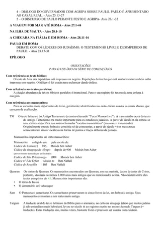 4 – DIÁLOGO DO GOVERNADOR COM AGRIPA SOBRE PAULO. PAULO É APRESENTADO
AO CASAL REAL. - Atos 25.13-27
5 – O DISCURSO DE PAULO PERANTE FESTO E AGRIPA- Atos 26.1-32
A VIAGEM POR MAR ATÉ ROMA - Atos 27.1-44
NA ILHA DE MALTA - Atos 28.1-10
A CHEGADA NA ITÁLIA E EM ROMA - Atos 28.11-16
PAULO EM ROMA
DEBATE COM OS LÍDERES DO JUDAÍSMO. O TESTEMUNHO LIVRE E DESIMPEDIDO DE
PAULO. - Atos 28.17-31
EPÍLOGO
ORIENTAÇÕES
PARA O USUÁRIO DA SÉRIE DE COMENTÁRIOS
Com referência ao texto bíblico:
O texto de Atos dos Apóstolos está impresso em negrito. Repetições do trecho que está sendo tratado também estão
impressas em negrito. O itálico só foi usado para esclarecer dando ênfase.
Com referência aos textos paralelos:
A citação abundante de textos bíblicos paralelos é intencional. Para o seu registro foi reservada uma coluna à
margem.
Com referência aos manuscritos:
Para as variantes mais importantes do texto, geralmente identificadas nas notas,foram usados os sinais abaixo, que
carecem de explicação:
TM O texto hebraico do Antigo Testamento (o assim-chamado “Texto Massorético”). A transmissão exata do texto
do Antigo Testamento era muito importante para os estudiosos judaicos. A partir do século II ela tornou-se
uma ciência específica nas assim-chamadas “escolas massoréticas” (massora = transmissão).
Originalmente o texto hebraico consistia só de consoantes; a partir do século VI os massoretas
acrescentaram sinais vocálicos na forma de pontos e traços debaixo da palavra.
Manuscritos importantes do texto massorético:
Manuscrito: redigido em: pela escola de:
Códice do Cairo (C) 895 Moisés ben Asher
Códice da sinagoga de Aleppo depois de 900 Moisés ben Asher
(provavelmente destruído por um incêndio)
Códice de São Petersburgo 1008 Moisés ben Asher
Códice nº 3 de Erfurt século XI Ben Naftali
Códice de Reuchlin 1105 Ben Naftali
Qumran Os textos de Qumran. Os manuscritos encontrados em Qumran, em sua maioria, datam de antes de Cristo,
portanto, são mais ou menos 1.000 anos mais antigos que os mencionados acima. Não existem entre eles
textos completos do AT. Manuscritos importantes são:
• O texto de Isaías
• O comentário de Habacuque
Sam O Pentateuco samaritano. Os samaritanos preservaram os cinco livros da lei, em hebraico antigo. Seus
manuscritos remontam a um texto muito antigo.
Targum A tradução oral do texto hebraico da Bíblia para o aramaico, no culto na sinagoga (dado que muitos judeus
já não entendiam mais hebraico), levou no século III ao registro escrito no assim-chamado Targum (=
tradução). Estas traduções são, muitas vezes, bastante livres e precisam ser usadas com cuidado.
 