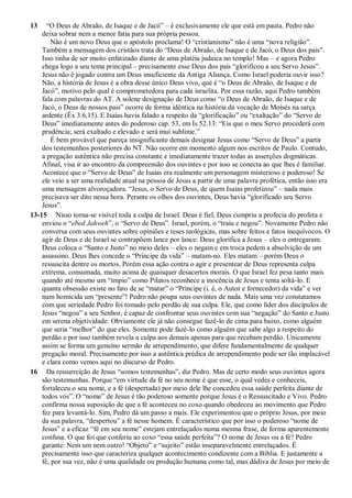 13 “O Deus de Abraão, de Isaque e de Jacó” – é exclusivamente ele que está em pauta. Pedro não
deixa sobrar nem a menor fatia para sua própria pessoa.
Não é um novo Deus que o apóstolo proclama! O “cristianismo” não é uma “nova religião”.
Também a mensagem dos cristãos trata do “Deus de Abraão, de Isaque e de Jacó, o Deus dos pais”.
Isso tinha de ser muito enfatizado diante de uma platéia judaica no templo! Mas – e agora Pedro
chega logo a seu tema principal – precisamente esse Deus dos pais “glorificou a seu Servo Jesus”.
Jesus não é jogado contra um Deus insuficiente da Antiga Aliança. Como Israel poderia ouvir isso?
Não, a história de Jesus é a obra desse único Deus vivo, que é “o Deus de Abraão, de Isaque e de
Jacó”, motivo pelo qual é comprometedora para cada israelita. Por essa razão, aqui Pedro também
fala com palavras do AT. A solene designação de Deus como “o Deus de Abraão, de Isaque e de
Jacó, o Deus de nossos pais” ocorre de forma idêntica na história da vocação de Moisés na sarça
ardente (Êx 3.6,15). E Isaías havia falado a respeito da “glorificação” ou “exaltação” do “Servo de
Deus” imediatamente antes do poderoso cap. 53, em Is 52.13: “Eis que o meu Servo procederá com
prudência; será exaltado e elevado e será mui sublime.”
É bem provável que pareça insignificante demais designar Jesus como “Servo de Deus” a partir
dos testemunhos posteriores do NT. Não ocorre em momento algum nos escritos de Paulo. Contudo,
a pregação autêntica não precisa constante e imediatamente trazer todas as asserções dogmáticas.
Afinal, visa ir ao encontro da compreensão dos ouvintes e por isso se conecta ao que lhes é familiar.
Acontece que o “Servo de Deus” de Isaías era realmente um personagem misterioso e poderoso! Se
ele veio a ser uma realidade atual na pessoa de Jesus a partir de uma palavra profética, então isso era
uma mensagem alvoroçadora. “Jesus, o Servo de Deus, de quem Isaías profetizou” – nada mais
precisava ser dito nessa hora. Perante os olhos dos ouvintes, Deus havia “glorificado seu Servo
Jesus”.
13-15 Nisso torna-se visível toda a culpa de Israel. Deus é fiel, Deus cumpriu a profecia do profeta e
enviou o “ebed Jahweh”, o “Servo de Deus”. Israel, porém, o “traiu e negou”. Novamente Pedro não
conversa com seus ouvintes sobre opiniões e teses teológicas, mas sobre feitos e fatos inequívocos. O
agir de Deus e de Israel se contrapõem lance por lance: Deus glorifica a Jesus – eles o entregaram.
Deus coloca o “Santo e Justo” no meio deles – eles o negam e em troca pedem a absolvição de um
assassino. Deus lhes concede o “Príncipe da vida” – matam-no. Eles matam – porém Deus o
ressuscita dentre os mortos. Porém essa ação contra o agir e presentear de Deus representa culpa
extrema, consumada, muito acima de quaisquer desacertos morais. O que Israel fez pesa tanto mais
quando até mesmo um “ímpio” como Pilatos reconhece a inocência de Jesus e tenta soltá-lo. E
quanta obsessão existe no fato de se “matar” o “Príncipe (i. é, o Autor e fornecedor) da vida” e ver
num homicida um “presente”! Pedro não poupa seus ouvintes de nada. Mais uma vez constatamos
com que seriedade Pedro foi tomado pelo perdão de sua culpa. Ele, que como líder dos discípulos de
Jesus “negou” a seu Senhor, é capaz de confrontar seus ouvintes com sua “negação” do Santo e Justo
em serena objetividade. Obviamente ele já não consegue fazê-lo de cima para baixo, como alguém
que seria “melhor” do que eles. Somente pode fazê-lo como alguém que sabe algo a respeito do
perdão e por isso também revela a culpa aos demais apenas para que recebam perdão. Unicamente
assim se forma um genuíno sermão de arrependimento, que difere fundamentalmente de qualquer
pregação moral. Precisamente por isso a autêntica prédica de arrependimento pode ser tão implacável
e clara como vemos aqui no discurso de Pedro.
16 Da ressurreição de Jesus “somos testemunhas”, diz Pedro. Mas de certo modo seus ouvintes agora
são testemunhas. Porque “em virtude da fé no seu nome é que esse, o qual vedes e conheceis,
fortaleceu o seu nome, e a fé (despertada) por meio dele lhe concedeu essa saúde perfeita diante de
todos vós”. O “nome” de Jesus é tão poderoso somente porque Jesus é o Ressuscitado e Vivo. Pedro
confirma nossa suposição de que a fé aconteceu no coxo quando obedeceu ao movimento que Pedro
fez para levantá-lo. Sim, Pedro dá um passo a mais. Ele experimentou que o próprio Jesus, por meio
da sua palavra, “despertou” a fé nesse homem. É característico que por isso o poderoso “nome de
Jesus” e a eficaz “fé em seu nome” estejam entrelaçados numa mesma frase, de forma aparentemente
confusa. O que foi que conferiu ao coxo “essa saúde perfeita”? O nome de Jesus ou a fé? Pedro
garante: Nem um nem outro! “Objeto” e “sujeito” estão inseparavelmente entrelaçados. É
precisamente isso que caracteriza qualquer acontecimento condizente com a Bíblia. E justamente a
fé, por sua vez, não é uma qualidade ou produção humana como tal, mas dádiva de Jesus por meio de
 