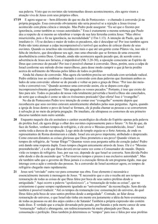sua palavra. Visto que os ouvintes são testemunhas desses acontecimentos, eles agora viram a
atuação viva de Jesus com seus próprios olhos.
17/19 E agora segue-se – bem diferente do que no dia de Pentecostes – o chamado à conversão já na
própria pregação. Essa conversão obviamente não seria possível se a rejeição a Jesus tivesse
acontecido com plena ciência e intenção. Mas Pedro pode assegurar: “Eu sei que o fizestes por
ignorância, como também as vossas autoridades.” Essa é exatamente a mesma sentença que Paulo
deu a respeito de si mesmo ao relembrar o tempo de sua luta ferrenha contra Jesus: “Mas obtive
misericórdia, pois o fiz na ignorância, na incredulidade” (1Tm 1.13). A intenção de Paulo, que de
imediato (v. 15) se declara o maior de todos os pecadores, não é desculpar-se! Por isso também agora
Pedro não tenta atenuar a culpa incompreensível e terrível que acabou de colocar diante de seus
ouvintes. Quando os israelitas não reconhecem mais o que até um gentio como Pilatos viu, isso não é
falta de intelecto, que desculpasse seu agir, mas uma obsessão que se formou de uma crescente
desobediência contra Deus. Contudo, ainda não acontecera aquele pecado que, de acordo com a
advertência de Jesus aos fariseus, é imperdoável (Mc 3.28-30), a oposição consciente ao Espírito de
Deus que convence do pecado! Por isso é possível chamar à conversão. Deus, porém, usou a culpa de
Israel conforme seu método divino maravilhoso, para desse modo cumprir o que já havia predito
acerca do sofrimento do Messias pelos lábios de todos os profetas
Ainda há chance de conversão. Mas agora ela também precisa ser realizada com seriedade radical.
Pedro enfatiza isso ao combinar o chamado à conversão com duas palavras que iluminam ambos os
lados de uma conversão: afastar-se do pecado e voltar-se para a graça de Deus: “Por isso dai meia-
volta e convertei-vos.” Quando acontece uma conversão assim, ela se depara com algo
incompreensivelmente grandioso: “São apagados os vossos pecados.” Portanto, é isso que existe de
fato para nós: Todos os pecados de nossa vida totalmente pervertida e hostil a Deus são cancelados,
de sorte que a situação é como se não os tivéssemos praticado! Que oferta! Isso é “evangelho”.
No dia de Pentecostes Pedro teve intenção de contar esse “evangelho” somente depois que
reconhecera que seus ouvintes estavam autenticamente abalados pelas suas perguntas. Agora, quando
a igreja de Jesus dentre o povo de Israel se formara, ele já podia chamar as pessoas a se converterem
à salvação já no meio da própria pregação. De imediato, ele ultrapassa os contornos de seu primeiro
discurso também num outro sentido.
20 Enquanto naquele dia ele assinalara o caráter escatológico da efusão do Espírito apenas pela palavra
do profeta Joel, ele agora dirige o olhar dos ouvintes expressamente para o futuro: “A fim de que, da
face do Senhor, venham tempos de refrigério, e ele envie o Messias preestabelecido, Jesus”. Israel
sentiu toda a dureza de sua situação. Logo atrás do templo erguia-se o forte Antonia, de onde os
representantes de Roma dominavam a cidade. Israel era um povo impotente, atribulado e desprezado.
Como estavam distantes as coisas gloriosas que Deus prometera a seu povo! Quando viriam os
tempos do refrigério, de “tomar fôlego”? Quantas vezes essa pergunta subia do coração judeu! Pedro
está dando uma resposta dupla. Esses tempos chegam unicamente através de Jesus. Ele é o “Messias
preestabelecido”, é a ele que Deus deverá enviar outra vez como o Consumador do mundo. Depois
virão os tempos de refrigério. Isso, por sua vez, depende de que Israel se converta. Sem dúvida Pedro
sabe desde o dia da ascensão que “o Pai reservou tempos e prazos à sua exclusiva autoridade”. Mas
ele também sabe que o governo de Deus jamais é a execução férrea de um programa rígido, mas que
interage com a ação e omissão das pessoas. Se a conversão de Israel acontecer agora, os tempos de
refrigério chegarão mais rapidamente.
21 Jesus será “enviado” outra vez para consumar sua obra. Esse elemento é necessária e
essencialmente inerente à mensagem de Jesus. “É necessário que o céu o receba até aos tempos da
restauração de todas as coisas de que Deus falou por boca de seus santos profetas desde a
antiguidade.” Aqui ocorre a palavra “apokatástasis”, a “restauração de todas as coisas”, que no
cristianismo é quase sempre rapidamente igualada ao “universalismo” da reconciliação. Sem dúvida
também é possível traduzir: “Até os tempos da restauração (ou: consumação) do universo, do qual
Deus falou pela boca de seus santos profetas desde a antiguidade”. Contudo, ao falar dessa
restauração do universo, o que Israel não tinha em mente era justamente a idéia da bem-aventurança
de todas as pessoas ou até dos anjos caídos e de Satanás! Também a própria expressão não contém
nada disso. É verdade que a criação devastada pelo pecado, por Satanás e pela morte carece de uma
“restauração” radical e abrangente, um redirecionamento há muito planejado por Deus, de
consumação e perfeição. Deus também já determinou os “tempos” para isso e falou por seus profetas
 