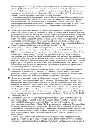 “desde a antiguidade”. É isso que o universo aguarda (Rm 8.19-24), e também o próprio Jesus espera
(Hb 10.13). Até então ele estará oculto e acolhido no céu. Depois, porém, ele será outra vez
“enviado” (“dada uma palavra de ordem”, 1Ts 4.16), a fim de conduzir tudo ao alvo. Essa inaudita
esperança, porém, inclui o juízo em toda a sua gravidade (cf. apenas 2Ts 1.7-9). Precisamente por
isso Pedro convoca seus ouvintes à conversão com tanta insistência.
Quando damos preferência à tradução do texto oferecida acima, fica evidente que não se trata de
uma “recondução de todos”, mas do cumprimento pleno de todas as promessas que Deus proferiu
pela boca de profetas. Não é apenas chamado de “cumprimento”, mas de “restauração”, porque
atualmente praticamente tudo está destruído – também pela culpa do próprio povo de Israel – o que
na realidade devia ser concedido a Israel segundo a vontade de Deus. Por isso precisa ser
“restaurado”.
22 Pedro chegou, assim, à comprovação da Escritura, que constitui também aqui seu interesse mais
sério e que encerra de forma eficaz o seu discurso. Moisés já falara do profeta vindouro e misterioso
que Deus levantaria de Israel. Ele estaria no limiar do tempo da perfeição, como Moisés era o grande
mediador do começo, da aliança do Sinai, da constituição de Israel como povo. Por isso é que está
escrito: “Um profeta… semelhante a mim”. No entanto, assim como a consumação supera o começo,
assim também a importância desse “novo Moisés” é ainda mais impactante e absoluta: “A ele
ouvireis em tudo quanto vos disser.” Pelo fato de essa promessa ter ficado em Israel, João Batista já
tinha sido interrogado oficialmente se se considerava “o profeta” (Jo 1.21).
23 Jesus, porém, é de fato esse profeta, esse cumprimento de Moisés. Por isso cabe ouvir a Jesus tão
incondicionalmente como o próprio Moisés já dissera a seu povo (Dt 18.15,19). Ao recorrer a Lv
23.29s, os ouvintes são mais uma vez gravemente confrontados com a certeza de que diante de Jesus
estão em jogo a vida ou a morte: “Acontecerá que toda alma que não ouvir a esse profeta será
exterminada do meio do povo.” Nessa palavra não há nada de “universalismo” da reconciliação.
Contudo, ela atinge mais uma vez o ponto decisivo, que precisa ser central em qualquer proclamação
a israelitas. Será que não perderemos nossa preciosa herança judaica se aderirmos a Jesus? Essa era a
pergunta que se contrapunha à proclamação cristã. Pelo contrário, responde Pedro. Somente vindo a
Jesus e ouvindo a ele é que de fato permanecereis sendo membros do povo eleito. Quem rejeita a
Jesus é riscado por Deus da lista de Israel.
24 Não apenas Moisés, mas “todos os profetas desde Samuel e os seguintes, todos quantos falaram,
também anunciaram esses dias”. “Esses dias” da experiência com Jesus, na qual os apóstolos
gostariam de envolver todo seu povo, para que também possa vir brevemente a consumação desses
acontecimentos, são o novo envio de Jesus para realizar os tempos do refrigério.
25 Porque, apesar da grande culpa de Israel, continua em vigor que: “Vós sois os filhos dos profetas e
da aliança que Deus outorgou a vossos pais.” A expressão “filhos dos profetas e da aliança” não
apenas se refere ao contexto histórico na sucessão das gerações, que obviamente não deixa de ser
importante, mas também ao vínculo interior, assim como falamos de “filhos da luz”. Pedro está
requestando seus ouvintes com amor respeitoso. Vejam o que vocês são, e por isso o sejam agora de
fato! A aliança com Abraão promete o “descendente” (no singular!) por meio do qual “serão
abençoadas todas as famílias da terra”. Esse descendente está presente em Jesus (cf. Gl 3.15-18). Por
isso ele pertence em primeiro lugar aos membros diretos da aliança de Abraão (cf. Rm 1.16; 2.9, 10:
“primeiro dos judeus”).
26 Quando Pedro diz: “Para vós Deus despertou primeiro seu Servo”, esse “despertou” talvez seja
usado intencionalmente com duplo sentido. Na linguagem bíblica, “despertar” costuma ser usado
para o envio histórico de pessoas por meio de Deus. Todo o envio de Jesus é, por isso, o
cumprimento da promessa divina a Abraão. Mas depois da instigante proclamação da ressurreição de
Jesus dentre os mortos os ouvintes precisavam perceber nessa palavra “despertou” novamente a
exortação de que a esse Jesus, enviado por Deus para cumprir a aliança com Abraão, vocês, filhos da
aliança, o mataram; mas agora Deus o “despertou” dentre os mortos. E também isso aconteceu de
novo “primeiro para vós”. Agora revelem-se finalmente como verdadeiros “filhos da aliança” e
aceitem a Jesus!
Porque – esse é o modo como Pedro resume todo o evangelho – Deus despertou Jesus como
alguém que abençoa, não que se vinga ou castiga. É óbvio que não se trata de “bênção” em geral,
como muitas vezes usamos a palavra, na edificação. “Abençoar” significa destinar a pessoas algo de
 