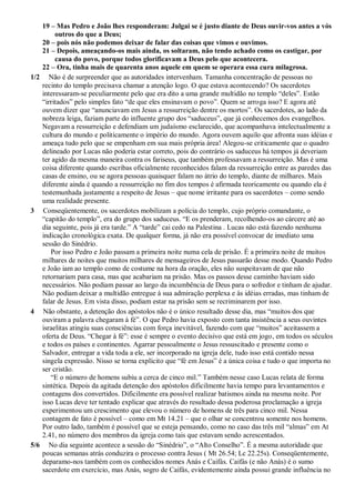 19 – Mas Pedro e João lhes responderam: Julgai se é justo diante de Deus ouvir-vos antes a vós
outros do que a Deus;
20 – pois nós não podemos deixar de falar das coisas que vimos e ouvimos.
21 – Depois, ameaçando-os mais ainda, os soltaram, não tendo achado como os castigar, por
causa do povo, porque todos glorificavam a Deus pelo que acontecera.
22 – Ora, tinha mais de quarenta anos aquele em quem se operara essa cura milagrosa.
1/2 Não é de surpreender que as autoridades intervenham. Tamanha concentração de pessoas no
recinto do templo precisava chamar a atenção logo. O que estava acontecendo? Os sacerdotes
interessaram-se peculiarmente pelo que era dito a uma grande multidão no templo “deles”. Estão
“irritados” pelo simples fato “de que eles ensinavam o povo”. Quem se arroga isso? E agora até
ouvem dizer que “anunciavam em Jesus a ressurreição dentre os mortos”. Os sacerdotes, ao lado da
nobreza leiga, faziam parte do influente grupo dos “saduceus”, que já conhecemos dos evangelhos.
Negavam a ressurreição e defendiam um judaísmo esclarecido, que acompanhava intelectualmente a
cultura do mundo e politicamente o império do mundo. Agora ouvem aquilo que afronta suas idéias e
ameaça tudo pelo que se empenham em sua mais própria área! Alegou-se criticamente que o quadro
delineado por Lucas não poderia estar correto, pois do contrário os saduceus há tempos já deveriam
ter agido da mesma maneira contra os fariseus, que também professavam a ressurreição. Mas é uma
coisa diferente quando escribas oficialmente reconhecidos falam da ressurreição entre as paredes das
casas de ensino, ou se agora pessoas quaisquer falam no átrio do templo, diante de milhares. Mais
diferente ainda é quando a ressurreição no fim dos tempos é afirmada teoricamente ou quando ela é
testemunhada justamente a respeito de Jesus – que nome irritante para os sacerdotes – como sendo
uma realidade presente.
3 Conseqüentemente, os sacerdotes mobilizam a polícia do templo, cujo próprio comandante, o
“capitão do templo”, era do grupo dos saduceus. “E os prenderam, recolhendo-os ao cárcere até ao
dia seguinte, pois já era tarde.” A “tarde” cai cedo na Palestina . Lucas não está fazendo nenhuma
indicação cronológica exata. De qualquer forma, já não era possível convocar de imediato uma
sessão do Sinédrio.
Por isso Pedro e João passam a primeira noite numa cela de prisão. É a primeira noite de muitos
milhares de noites que muitos milhares de mensageiros de Jesus passarão desse modo. Quando Pedro
e João iam ao templo como de costume na hora da oração, eles não suspeitavam de que não
retornariam para casa, mas que acabariam na prisão. Mas os passos desse caminho haviam sido
necessários. Não podiam passar ao largo da incumbência de Deus para o sofredor e tinham de ajudar.
Não podiam deixar a multidão entregue à sua admiração perplexa e às idéias erradas, mas tinham de
falar de Jesus. Em vista disso, podiam estar na prisão sem se recriminarem por isso.
4 Não obstante, a detenção dos apóstolos não é o único resultado desse dia, mas “muitos dos que
ouviram a palavra chegaram à fé”. O que Pedro havia exposto com tanta insistência a seus ouvintes
israelitas atingiu suas consciências com força inevitável, fazendo com que “muitos” aceitassem a
oferta de Deus. “Chegar à fé”: esse é sempre o evento decisivo que está em jogo, em todos os séculos
e todos os países e continentes. Agarrar pessoalmente o Jesus ressuscitado e presente como o
Salvador, entregar a vida toda a ele, ser incorporado na igreja dele, tudo isso está contido nessa
singela expressão. Nisso se torna explícito que “fé em Jesus” é a única coisa e tudo o que importa no
ser cristão.
“E o número de homens subiu a cerca de cinco mil.” Também nesse caso Lucas relata de forma
sintética. Depois da agitada detenção dos apóstolos dificilmente havia tempo para levantamentos e
contagens dos convertidos. Dificilmente era possível realizar batismos ainda na mesma noite. Por
isso Lucas deve ter tentado explicar que através do resultado dessa poderosa proclamação a igreja
experimentou um crescimento que elevou o número de homens de três para cinco mil. Nessa
contagem de fato é possível – como em Mt 14.21 – que o olhar se concentrou somente nos homens.
Por outro lado, também é possível que se esteja pensando, como no caso das três mil “almas” em At
2.41, no número dos membros da igreja como tais que estavam sendo acrescentados.
5/6 No dia seguinte acontece a sessão do “Sinédrio”, o “Alto Conselho”. É a mesma autoridade que
poucas semanas atrás conduzira o processo contra Jesus ( Mt 26.54; Lc 22.25s). Conseqüentemente,
deparamo-nos também com os conhecidos nomes Anás e Caifás. Caifás (e não Anás) é o sumo
sacerdote em exercício, mas Anás, sogro de Caifás, evidentemente ainda possui grande influência no
 