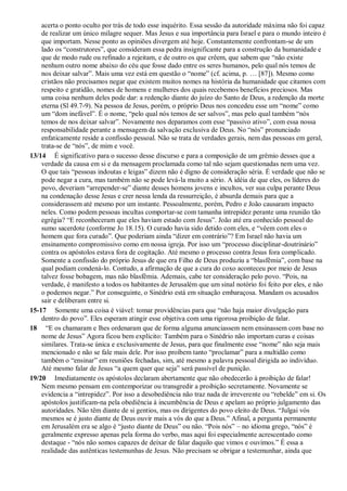acerta o ponto oculto por trás de todo esse inquérito. Essa sessão da autoridade máxima não foi capaz
de realizar um único milagre sequer. Mas Jesus e sua importância para Israel e para o mundo inteiro é
que importam. Nesse ponto as opiniões divergem até hoje. Constantemente confrontam-se de um
lado os “construtores”, que consideram essa pedra insignificante para a construção da humanidade e
que de modo rude ou refinado a rejeitam, e de outro os que crêem, que sabem que “não existe
nenhum outro nome abaixo do céu que fosse dado entre os seres humanos, pelo qual nós temos de
nos deixar salvar”. Mais uma vez está em questão o “nome” (cf. acima, p. … [87]). Mesmo como
cristãos não precisamos negar que existem muitos nomes na história da humanidade que citamos com
respeito e gratidão, nomes de homens e mulheres dos quais recebemos benefícios preciosos. Mas
uma coisa nenhum deles pode dar: a redenção diante do juízo do Santo de Deus, a redenção da morte
eterna (Sl 49.7-9). Na pessoa de Jesus, porém, o próprio Deus nos concedeu esse um “nome” como
um “dom inefável”. É o nome, “pelo qual nós temos de ser salvos”, mas pelo qual também “nós
temos de nos deixar salvar”. Novamente nos deparamos com esse “passivo ativo”, com essa nossa
responsabilidade perante a mensagem da salvação exclusiva de Deus. No “nós” pronunciado
enfaticamente reside a confissão pessoal. Não se trata de verdades gerais, nem das pessoas em geral,
trata-se de “nós”, de mim e você.
13/14 É significativo para o sucesso desse discurso e para a composição de um grêmio desses que a
verdade da causa em si e da mensagem proclamada como tal não sejam questionadas nem uma vez.
O que tais “pessoas indoutas e leigas” dizem não é digno de consideração séria. É verdade que não se
pode negar a cura, mas também não se pode levá-la muito a sério. A idéia de que eles, os líderes do
povo, deveriam “arrepender-se” diante desses homens jovens e incultos, ver sua culpa perante Deus
na condenação desse Jesus e crer nessa lenda da ressurreição, é absurda demais para que a
considerassem até mesmo por um instante. Pessoalmente, porém, Pedro e João causaram impacto
neles. Como podem pessoas incultas comportar-se com tamanha intrepidez perante uma reunião tão
egrégia? “E reconheceram que eles haviam estado com Jesus”. João até era conhecido pessoal do
sumo sacerdote (conforme Jo 18.15). O curado havia sido detido com eles, e “vêem com eles o
homem que fora curado”. Que poderiam ainda “dizer em contrário”? Em Israel não havia um
ensinamento compromissivo como em nossa igreja. Por isso um “processo disciplinar-doutrinário”
contra os apóstolos estava fora de cogitação. Até mesmo o processo contra Jesus fora complicado.
Somente a confissão do próprio Jesus de que era Filho de Deus produziu a “blasfêmia”, com base na
qual podiam condená-lo. Contudo, a afirmação de que a cura do coxo aconteceu por meio de Jesus
talvez fosse bobagem, mas não blasfêmia. Ademais, cabe ter consideração pelo povo. “Pois, na
verdade, é manifesto a todos os habitantes de Jerusalém que um sinal notório foi feito por eles, e não
o podemos negar.” Por conseguinte, o Sinédrio está em situação embaraçosa. Mandam os acusados
sair e deliberam entre si.
15-17 Somente uma coisa é viável: tomar providências para que “não haja maior divulgação para
dentro do povo”. Eles esperam atingir esse objetiva com uma rigorosa proibição de falar.
18 “E os chamaram e lhes ordenaram que de forma alguma anunciassem nem ensinassem com base no
nome de Jesus” Agora ficou bem explícito: Também para o Sinédrio não importam curas e coisas
similares. Trata-se única e exclusivamente de Jesus, para que finalmente esse “nome” não seja mais
mencionado e não se fale mais dele. Por isso proíbem tanto “proclamar” para a multidão como
também o “ensinar” em reuniões fechadas, sim, até mesmo a palavra pessoal dirigida ao indivíduo.
Até mesmo falar de Jesus “a quem quer que seja” será passível de punição.
19/20 Imediatamente os apóstolos declaram abertamente que não obedecerão à proibição de falar!
Nem mesmo pensam em contemporizar ou transgredir a proibição secretamente. Novamente se
evidencia a “intrepidez”. Por isso a desobediência não traz nada de irreverente ou “rebelde” em si. Os
apóstolos justificam-na pela obediência à incumbência de Deus e apelam ao próprio julgamento das
autoridades. Não têm diante de si gentios, mas os dirigentes do povo eleito de Deus. “Julgai vós
mesmos se é justo diante de Deus ouvir mais a vós do que a Deus.” Afinal, a pergunta permanente
em Jerusalém era se algo é “justo diante de Deus” ou não. “Pois nós” – no idioma grego, “nós” é
geralmente expresso apenas pela forma do verbo, mas aqui foi especialmente acrescentado como
destaque - “nós não somos capazes de deixar de falar daquilo que vimos e ouvimos.” É essa a
realidade das autênticas testemunhas de Jesus. Não precisam se obrigar a testemunhar, ainda que
 
