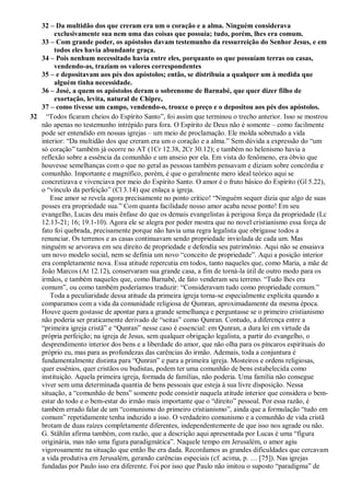 32 – Da multidão dos que creram era um o coração e a alma. Ninguém considerava
exclusivamente sua nem uma das coisas que possuía; tudo, porém, lhes era comum.
33 – Com grande poder, os apóstolos davam testemunho da ressurreição do Senhor Jesus, e em
todos eles havia abundante graça.
34 – Pois nenhum necessitado havia entre eles, porquanto os que possuíam terras ou casas,
vendendo-as, traziam os valores correspondentes
35 – e depositavam aos pés dos apóstolos; então, se distribuía a qualquer um à medida que
alguém tinha necessidade.
36 – José, a quem os apóstolos deram o sobrenome de Barnabé, que quer dizer filho de
exortação, levita, natural de Chipre,
37 – como tivesse um campo, vendendo-o, trouxe o preço e o depositou aos pés dos apóstolos.
32 “Todos ficaram cheios do Espírito Santo”, foi assim que terminou o trecho anterior. Isso se mostrou
não apenas no testemunho intrépido para fora. O Espírito de Deus não é somente – como facilmente
pode ser entendido em nossas igrejas – um meio de proclamação. Ele molda sobretudo a vida
interior: “Da multidão dos que creram era um o coração e a alma.” Sem dúvida a expressão do “um
só coração” também já ocorre no AT (1Cr 12.38, 2Cr 30.12); e também no helenismo havia a
reflexão sobre a essência da comunhão e um anseio por ela. Em vista do fenômeno, era óbvio que
houvesse semelhanças com o que no geral as pessoas também pensavam e diziam sobre concórdia e
comunhão. Importante e magnífico, porém, é que o geralmente mero ideal teórico aqui se
concretizava e vivenciava por meio do Espírito Santo. O amor é o fruto básico do Espírito (Gl 5.22),
o “vínculo da perfeição” (Cl 3.14) que enlaça a igreja.
Esse amor se revela agora precisamente no ponto crítico! “Ninguém sequer dizia que algo de suas
posses era propriedade sua.” Com quanta facilidade nosso amor acaba nesse ponto! Em seu
evangelho, Lucas deu mais ênfase do que os demais evangelistas à perigosa força da propriedade (Lc
12.13-21; 16; 19.1-10). Agora ele se alegra por poder mostra que no novel cristianismo essa força de
fato foi quebrada, precisamente porque não havia uma regra legalista que obrigasse todos a
renunciar. Os terrenos e as casas continuavam sendo propriedade inviolada de cada um. Mas
ninguém se arvorava em seu direito de propriedade e defendia seu patrimônio. Aqui não se ensaiava
um novo modelo social, nem se definia um novo “conceito de propriedade”. Aqui a posição interior
era completamente nova. Essa atitude repercutia em todos, tanto naqueles que, como Maria, a mãe de
João Marcos (At 12.12), conservaram sua grande casa, a fim de torná-la útil de outro modo para os
irmãos, e também naqueles que, como Barnabé, de fato venderam seu terreno. “Tudo lhes era
comum”, ou como também poderíamos traduzir: “Consideravam tudo como propriedade comum.”
Toda a peculiaridade dessa atitude da primeira igreja torna-se especialmente explícita quando a
comparamos com a vida da comunidade religiosa de Qumran, aproximadamente da mesma época.
Houve quem gostasse de apontar para a grande semelhança e perguntasse se o primeiro cristianismo
não poderia ser praticamente derivado de “seitas” como Qunran. Contudo, a diferença entre a
“primeira igreja cristã” e “Qunran” nesse caso é essencial: em Qunran, a dura lei em virtude da
própria perfeição; na igreja de Jesus, sem qualquer obrigação legalista, a partir do evangelho, o
desprendimento interior dos bens e a liberdade do amor, que não olha para os píncaros espirituais do
próprio eu, mas para as profundezas das carências do irmão. Ademais, toda a conjuntura é
fundamentalmente distinta para “Qunran” e para a primeira igreja. Mosteiros e ordens religiosas,
quer essênios, quer cristãos ou budistas, podem ter uma comunhão de bens estabelecida como
instituição. Aquela primeira igreja, formada de famílias, não poderia. Uma família não consegue
viver sem uma determinada quantia de bens pessoais que esteja à sua livre disposição. Nessa
situação, a “comunhão de bens” somente pode consistir naquela atitude interior que considera o bem-
estar do todo e o bem-estar do irmão mais importante que o “direito” pessoal. Por essa razão, é
também errado falar de um “comunismo do primeiro cristianismo”, ainda que a formulação “tudo em
comum” repetidamente tenha induzido a isso. O verdadeiro comunismo e a comunhão de vida cristã
brotam de duas raízes completamente diferentes, independentemente de que isso nos agrade ou não.
G. Stählin afirma também, com razão, que a descrição aqui apresentada por Lucas é uma “figura
originária, mas não uma figura paradigmática”. Naquele tempo em Jerusalém, o amor agiu
vigorosamente na situação que então lhe era dada. Recordamos as grandes dificuldades que cercavam
a vida produtiva em Jerusalém, gerando carências especiais (cf. acima, p. … [75]). Nas igrejas
fundadas por Paulo isso era diferente. Foi por isso que Paulo não imitou o suposto “paradigma” de
 