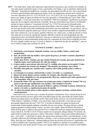 36/37 Em razão disso, ainda cabe mencionar especialmente uma pessoa, que constitui um exemplo de
uma ação assim na primeira igreja. É José, cuja família é de Chipre, e que os apóstolos chamaram de
“Barnabé”. Naturalmente também ele é israelita, até descendente da tribo de Levi. Ele é mencionado
de forma especial porque ainda aparecerá muitas vezes, em importantes serviços para a igreja em
Atos dos Apóstolos (At 9.27; 11.22-26,29,30; 13.1s; 14.12,20,27,28; 15.2). O cognome, pelo qual ele
passa a ser citado de agora em diante em Atos dos Apóstolos, é interpretado por Lucas como “filho
da consolação”. Como esse nome deve ser entendido? “Filho da consolação” significaria em primeiro
lugar que ele era alguém especialmente consolado. Será que ele recebera esse nome ao ser batizado,
porque ele agora conhecia a “consolação de Israel” (Lc 2.25)? Ou será que foi chamado pelos
apóstolos como alguém que possuía com bela intensidade o dom de consolar? Vários aspectos dos
serviços que prestou mais tarde combinariam muito bem com essa explicação. Ao que parece, ele (ou
seu pai) fazia parte daqueles judeus que vêm do vasto mundo e adquirem propriedade em Jerusalém
para estar a postos ali, vivo ou morto, quando o Messias vier. Nesse caso, a venda do terreno se torna
uma ação que se reveste de significado singular. Barnabé se desfaz de uma propriedade que não
representava mero investimento financeiro, mas que se relacionava com a grande esperança de Israel.
Podia desfazer-se dessa propriedade porque para ele a esperança de Israel estava cumprida em Jesus.
Por isso, quando vendeu sua terra “e trouxe o dinheiro e o depositou aos pés dos apóstolos”, esse ato
era ao mesmo tempo uma confissão de sua fé.
ANANIAS E SAFIRA - Atos 5.1-11
1 – Entretanto, certo homem, chamado Ananias, com sua mulher Safira, vendeu uma
propriedade,
2 – mas, em acordo com sua mulher, reteve parte do preço e, levando o restante, depositou-o
aos pés dos apóstolos.
3 – Então, disse Pedro: Ananias, por que encheu Satanás teu coração, para que mentisses ao
Espírito Santo, reservando parte do valor do campo?
4 – Conservando-o, porventura, não seria teu? E, vendido, não estaria em teu poder? Como,
pois, assentaste no coração este desígnio? Não mentiste aos homens, mas a Deus.
5 – Ouvindo estas palavras, Ananias caiu e expirou, sobrevindo grande temor a todos os
ouvintes.
6 – Levantando-se os moços, cobriram-lhe o corpo e, levando -o, o sepultaram.
7 – Quase três horas depois, entrou a mulher de Ananias, não sabendo o que ocorrera.
8 – Então, Pedro, dirigindo-se a ela, perguntou-lhe: Dize-me, vendestes por tanto aquela terra?
Ela respondeu: Sim, por tanto.
9 – Tornou-lhe Pedro: Por que entrastes em acordo para tentar o Espírito do Senhor? Eis aí à
porta os pés dos que sepultaram o teu marido, e eles também te levarão.
10 – No mesmo instante, caiu ela aos pés de Pedro e expirou. Entrando os moços, acharam-na
morta e, levando -a, sepultaram-na junto do marido.
11 – E sobreveio grande temor a toda a igreja e a todos quantos ouviram a notícia destes
acontecimentos.
Lucas descreveu com ricas cores o cenário do primeiro cristianismo. Essa vivência divina de fé e
amor estava presente na nova igreja como uma dádiva pura do alto, pelo poder do Espírito Santo.
Porém essa igreja possui um inimigo mortal. Mais tarde, Pedro escreveu, em tom de advertência:
“Sede sóbrios e vigilantes. O diabo, vosso adversário, anda em derredor, como leão que ruge
procurando alguém para devorar” (1Pe 5.8). A invasão de Satanás no espaço da igreja está
acontecendo sempre quando qualquer comunhão devota corre perigo. No grupo devoto a atitude
religiosa propicia reconhecimento e honra. Ao doar, orar e jejuar, muito facilmente desviamos o
olhar de Deus para os aplausos das pessoas! Essa é a hipocrisia sutil que ameaça permanentemente
nossa vida de fé. Em Mt 6.1-6,16-18 Jesus mostra isso na igreja da Antiga Aliança. No entanto, ela
pode tornar-se ainda mais grosseira e odiosa. Não temos vontade e forças para realizar plenamente o
que – com razão! – é apreciado na igreja, mas apesar disso queremos obter o reconhecimento. Assim
é gerada a hipocrisia da realização aparente, a mentira, e isso se dá nas questões sagradas do próprio
Deus. Será que essa “hipocrisia”, desmascarada por Jesus nos devotos de seu povo e explicitada com
a terrível metáfora dos “sepulcros caiados” (Mt 23.27), também se repetirá em sua própria igreja,
inflingindo-lhe uma ferida mortal? O que a nova igreja ainda teria para dizer a Israel se nela também
 