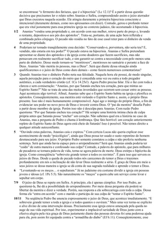 se encontrasse “o fermento dos fariseus, que é a hipocrisia” (Lc 12.1)? É a partir dessa questão
decisiva que precisamos ler o relato sobre Ananias e Safira, compreendendo assim o juízo aterrador
que Deus executou naquela ocasião. Ele atingiu duramente a primeira hipocrisia consciente e
intencional (duramente demais, como nos apressamos em dizer). Contudo, gerou o profundo temor
que era vital justamente para essa primeira igreja no contexto judaico, tão acostumado à hipocrisia.
1/2 Ananias “vendeu uma propriedade e, em acordo com sua mulher, reteve parte do preço e, levando
o restante, depositou-o aos pés dos apóstolos”. Trata-se, portanto, de uma ação bem refletida e
combinada pelos cônjuges. O pecado não residia no fato de esse casal reter para si dinheiro da venda
de uma propriedade.
4 Poderiam ter tomado tranqüilamente essa decisão: “Conservando-o, porventura, não seria teu? E,
vendido, não estaria em teu poder?” O pecado estava na hipocrisia. Ananias e Safira pretendiam
apresentar-se diante dos apóstolos e da igreja como doadores que fazem sacrifícios, mas não
pensavam em realmente sacrificar tudo, e sim garantir-se contra a necessidade com pelo menos uma
parte do dinheiro. Desse modo tornam-se “mentirosos”, mentirosos no santuário e perante a face de
Deus. Ananias “não mentiu às pessoas, mas a Deus”. Será que diante dessa situação ainda
qualificaremos o o juízo de Deus como duro demais - como fazem numerosos comentaristas?
3 Quando Ananias traz o dinheiro Pedro nota sua falsidade. Naquela hora ele possui, de modo singular,
aquela percepção para o coração do outro que é concedida uma vez ou outra a todo pregador
autêntico, a cada verdadeiro cristão (cf. 1Co 14.25s!). Agora Pedro precisa falar. Ele o faz com toda a
clareza e sem comiseração: “Ananias, por que Satanás encheu teu coração, para que mintas ao
Espírito Santo?” Não se trata de uma das muitas inverdades que ocorrem sem cessar entre as pessoas.
Aqui aconteceu algo terrível. Afinal, Ananias sabe que o Espírito Santo habita na igreja e plenifica os
apóstolos. Conseqüentemente, sua mentira está violando o Espírito Santo e, assim, o próprio Deus
presente. Isso não é mais humanamente compreensível. Aqui age o inimigo do próprio Deus, a fim de
evidenciar seu poder no novo povo de Deus e investir contra Deus. O “pai da mentira” desafia Pedro
a partir desse membro da igreja. Porém isso não é desculpa para Ananias. Com razão Pedro
questiona: “Por que Satanás encheu teu coração?” Há sempre uma história íntima cheia de culpa
própria antes que Satanás possa “encher” um coração. Não sabemos qual era a história no caso de
Ananias, mas a pergunta de Pedro o chama à lembrança. Que fato horrível: um coração anteriormente
repleto do Espírito Santo de Deus agora está cheio de Satanás! Isso é possível. Não temos direito a
qualquer atitude autoconfiante.
5 “Ouvindo estas palavras, Ananias caiu e expirou.” Com certeza Lucas não queria explicar esse
acontecimento de modo “psicológico”, ainda que Deus possa ter usado o susto repentino do homem
desmascarado para seu juízo. O próprio Pedro somente constatou a culpa e não proferiu nenhuma
sentença. Será que ainda havia espaço para o arrependimento? Será que Ananias ainda poderia ter
“caído” de outra maneira e confessado sua culpa? Contudo, a palavra do apóstolo, que para milhares
de pecadores se tornara palavra de vida, torna-se agora palavra de morte. Deus extirpa o hipócrita da
igreja. Como conseqüência “sobreveio grande temor a todos os ouvintes”. É para isso que servem os
juízos de Deus. Desde a queda do pecado todos nós carecemos do temor a Deus e trazemos
profundamente em nós a inclinação de não levar Deus realmente a sério. É graça de Deus em meio a
seus juízos se dessa maneira a igreja se dá conta de sua sagrada realidade e aprende o temor a Deus.
6 “Levantando-se os moços… o sepultaram.” Já no judaísmo era costume dividir a igreja em pessoas
jovens e idosas (cf. 1Pe 5.5). São naturalmente os “moços” a quem cabe um serviço como levar e
sepultar um corpo.
7/9 O juízo de Deus se repete em Safira. A princípio, ela é apenas cúmplice. Por isso Pedro, ao
questioná-la, lhe dá a possibilidade do arrependimento. Por meio dessa pergunta ela poderá se
libertar da mentira e dizer a verdade. Porém, sua resposta a ela sobrecarrega com toda a culpa. Dessa
forma ela “entra em acordo” com o marido e participa de sua culpa de “tentar o Espírito Santo”.
10/11 Na seqüência Pedro lhe anuncia expressamente o juízo de Deus, que acontece imediatamente. “E
sobreveio grande temor a toda a igreja e a todos quantos o ouviram.” Mais uma vez torna-se explícito
o alvo divino de uma intervenção dessas. Precisamente essa igreja estava ameaçada pela queda no
auge de sua vida espiritual. Por isso, experimentar a implacável seriedade de Deus junto com a
efusiva alegria pela rica graça de Deus justamente diante das pessoas devotas foi uma poderosa ajuda
para ela, pois assim foi equipada contra a “armadilha do diabo” (Ef 6.11). Conseqüentemente, esse
 