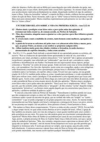 relato de Ananias e Safira não está na Bíblia por causa daqueles que estão afastados da igreja, mas
para a igreja, para os que crêem, destroçando toda a nossa falsa segurança. Ao mesmo tempo, porém,
esse acontecimento repercutiu profundamente na cidade, despertando também ali algo do autêntico
temor a Deus. Todos em Jerusalém “sabiam” a respeito de Deus e desde a infância haviam aprendido
relatos da ação de Deus. Nesse momento, tudo o que se “sabia” torna-se história da presença viva de
Deus num juízo atemorizador. Muitos israelitas experimentaram pela primeira vez na vida o que de
fato é o “temor a Deus”.
UM TERCEIRO RELATO SOBRE A VIDA DA PRIMEIRA IGREJA - Atos 5.12-16
12 – Muitos sinais e prodígios eram feitos entre o povo pelas mãos dos apóstolos. E
costumavam todos reunir-se, de comum acordo, no Pórtico de Salomão.
13 – Mas, dos restantes, ninguém ousava ajuntar-se a eles; porém o povo lhes tributava grande
admiração.
14 – E crescia mais e mais a multidão de crentes, tanto homens como mulheres, agregados ao
Senhor,
15 – a ponto de levarem os enfermos até pelas ruas e os colocarem sobre leitos e macas, para
que, ao passar Pedro, ao menos a sua sombra se projetasse nalguns deles.
16 – Afluía também muita gente das cidades vizinhas a Jerusalém, levando doentes e
atormentados de espíritos imundos, e todos eram curados.
12 Em 2Co 12.11s, quando Paulo defende a autenticidade de seu apostolado perante os coríntios, ele
escreve: “Pois as credenciais do apostolado foram apresentadas no meio de vós, com toda a
persistência, por sinais, prodígios e poderes miraculosos.” Um “apóstolo” não é apenas um pensador
ou professor e pregador, mas sobretudo um “embaixador”, que tem de agir, com palavra e ação,
conforme a incumbência de seu Senhor. Facilmente nós nos equivocamos nesse aspecto, porque
colocamos a “doutrina” no centro de nossas igrejas. Então um texto como esse se torna estranho para
nós, e até escandaloso. Em Atos dos Apóstolos, assim como nos evangelhos, ajuda e cura milagrosas
estão firmemente concatenadas com a proclamação, porque Jesus é o Redentor e Restaurador
verdadeiro para o ser humano, em espírito, alma e corpo. Foi por isso que a igreja, em sua grande
oração (At 4.24-31), também pediu ambas as coisas: ousadia para proclamar, e a mão estendida de
Deus para realizar curas, sinais e prodígios. É do atendimento a essa segunda prece que Lucas está
falando agora. Assim como a palavra de Deus chega aos outros por meio dos lábios de pessoas, assim
a mão estendida de Deus se torna atuante através da mão dos apóstolos: “Muitos sinais e prodígios
eram feitos entre o povo pelas mãos dos apóstolos.” Para Lucas isso é simplesmente “óbvio”. Será
que nós, que tão somente ainda conhecemos a “pregação”, de fato estamos “acima” daqueles tempos
supostamente “primitivos”, ou ficamos muito aquém daquilo que era característico para Jesus e os
apóstolos, a poderosa unidade de palavra e ação?
“E estavam concordes todos no Pórtico de Salomão.” Naturalmente é também opinião de Lucas
que não compareciam sempre os cinco mil. Mas o átrio do templo com o Pórtico de Salomão
continuou sendo o ponto de encontro da igreja, que na verdade não tinha um “templo” ou “centro
comunitário” e que só podia congregar-se em grupos pequenos nas casas. Assim, Ao mesmo tempo
testemunhavam sua firme ligação com Israel e entregavam a mensagem de Jesus a seu povo, através
de sua presença no templo e de sua palavra. Jesus pertence a Israel, e Israel pertence a Jesus.
13 Não tardam os frutos desse comportamento. “O povo os tinha em alto conceito” [NVI]. Era um belo
e alegre tempo inicial, no qual ainda existia abertura no povo simples de Israel. Afinal, a igreja de
fato também era atraente, tanto em vista dos milagres e sinais quanto também pelo amor cordial e
pela assistência em seu meio. Por acaso isso não poderia gerar um crescimento contraproducente e
superficial? Muitas belas obras do Senhor já sucumbiram por causa de um crescimento desse tipo.
Aqui, porém, a própria presença de Deus no Espírito Santo traça a linha divisória, sem que a igreja
tenha de estabelecer barreiras: “Mas, dos restantes, ninguém ousava aproximar-se demais deles.” A
igreja não era apenas “atraente”, mas da mesma forma despertava um receio que não permitia que
ninguém se insinuasse nela. É assim que precisa ser sempre, seja na igreja, seja em cada cristão
individualmente. A natureza amorosa e apesar disso santa de Deus se forma neles quando atraem
com grande intensidade, mas mesmo assim repelem qualquer intimidade falsa.
 