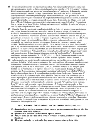 14 No entanto existe também um crescimento autêntico. “Em número cada vez maior, porém, eram
acrescentados como crentes ao Senhor, multidões de homens e mulheres.” O “avivamento” continua.
Hoje lemos com emoção que novamente “multidões de homens” aceitaram a fé. Lucas visa antes dar
destaque às mulheres, as quais cita aqui expressamente, ao contrário de At 2.42. Em Israel, e
conseqüentemente também na primeira igreja, o relacionamento com Deus, que ainda não havia
degenerado numa “religião” sentimental, era em primeira linha uma questão dos homens. E a mulher
de preferência tendia a se refugiar em sua vida caseira diante de perguntas tão difíceis como: será
Jesus o Messias? Será que o tempo escatológico irrompeu com a efusão do Espírito? Temos nós de
buscar a salvação em Jesus? Por isso, é algo grandioso que aqui “multidões de mulheres” chegam a
uma decisão clara pelo Messias Jesus.
15 O auxílio físico dos apóstolos é buscado com insistência. Outra vez acontece o que acontecia nos
dias em que Jesus andava na terra – o que não é motivo de surpresa, porque o Ressuscitado e
Exaltado é o mesmo Salvador dos evangelhos, prosseguindo sua obra através de seus mensageiros:
“A ponto de levarem os enfermos até pelas ruas e os colocarem sobre leitos e macas, para que, ao
passar Pedro, ao menos a sua sombra se projetasse nalguns deles.” Marcos relata em Mc 6.56: “Onde
quer que ele [Jesus] entrasse nas aldeias, cidades ou campos, punham os enfermos nas praças,
rogando-lhe que os deixasse tocar ao menos na orla da sua veste; e quantos a tocavam saíam
curados.” Também a mulher com hemorragia diz: “Se eu apenas lhe tocar as vestes, ficarei curada.”
(Mc 5.28). Jesus não repreendeu essa mulher como “supersticiosa”, mas reconheceu a verdadeira fé
por trás de seu anseio. Não devemos também nós considerar uma primeira “fé” tímida naqueles que
esperavam pela sombra de Pedro, quando este passasse? Afinal, não se tratava de gentios enredados
pela superstição, mas de israelitas que tinham uma noção da “sombra de Deus” e de seu poder
auxiliador a partir de seus salmos (Sl 17.8; 36.7; 91.1; 121.5). Se Deus estava atuando nesse seu
mensageiro, será que em sua sombra não se haveria de sentir algo dessa “sombra de Deus”?
16 A fama daquilo que acontecia em Jerusalém naturalmente logo também chegou às localidades
próximas da Judéia. “Afluía também muita gente das cidades vizinhas a Jerusalém, levando doentes e
atormentados de espíritos imundos, e todos eram curados.” Novamente ocorre a mesma coisa que
com o próprio Jesus: “E ele os curou todos” (Mt 4.24). Como no contexto da sua atuação, agora
também são os “atormentados de espíritos imundos” que buscam a ajuda da igreja. Começa a
expansão que Jesus desejava da mensagem para além de Jerusalém para “toda a Judéia” (At 1.8).
Porém, não através de viagens de evangelização sistemática dos apóstolos, mas “bem ao natural”,
através do afluxo de pessoas da região até os apóstolos. Estabelecem-se relacionamentos que, ao
eclodir a perseguição, podiam abrir caminhos aos cristãos de Jerusalém em fuga e oferecer-lhes
abrigo. No entanto, nessas curas ficava bem evidente: a ansiosa confiança que levava os enfermos e
aleijados a buscar auxílio junto aos apóstolos ainda não era aquela “fé” capaz de inserir na igreja.
Essa “fé” não era nada imprecisa e vaga. As pessoas do NT ficariam muito admiradas se lhes
disséssemos que, afinal, ninguém pode dizer que outra pessoa de fato crê, pois é algo que nem sequer
sabemos a respeito de nós próprios. Para os primeiros cristãos, os que “chegaram à fé” ou os
“crentes” podiam ser nitidamente reconhecidos. Era radicalmente diferente se uma pessoa se
contentava com sua própria religiosidade ou se ela reconhecia sua culpa e perdição, depositando sua
confiança exclusivamente em Jesus e reconhecendo-o como o “Senhor” e “Messias”. Chegava-se à fé
somente através de um profundo arrependimento e de uma ruptura radical com toda a vida anterior,
devota ou não. Era impossível que permanecesse oculto se uma pessoa havia ou não passado por essa
ruptura e de fato chegado a Jesus.
O SEGUNDO INTERROGATÓRIO PERANTE O SINÉDRIO - Atos 5.17-42
17 – Levantando-se, porém, o sumo sacerdote e todos os que estavam com ele, isto é, a seita dos
saduceus, tomaram-se de inveja,
18 – prenderam os apóstolos e os recolheram à prisão pública.
19 – Mas, de noite, um anjo do Senhor abriu as portas do cárcere e, conduzindo-os para fora,
lhes disse:
20 – Ide e, apresentando-vos no templo, dizei ao povo todas as palavras desta Vida.
 