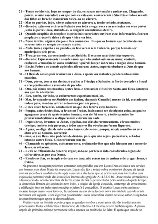 21 – Tendo ouvido isto, logo ao romper do dia, entraram no templo e ensinavam. Chegando,
porém, o sumo sacerdote e os que com ele estavam, convocaram o Sinédrio e todo o senado
dos filhos de Israel e mandaram buscá-los no cárcere.
22 – Mas os guardas, indo, não os acharam no cárcere; e, tendo voltado, relataram,
23 – dizendo: Achamos o cárcere fechado com toda a segurança e as sentinelas nos seus postos
junto às portas; mas, abrindo-as, a ninguém encontramos dentro.
24 – Quando o capitão do templo e os principais sacerdotes ouviram estas informações, ficaram
perplexos a respeito deles e do que viria a ser isto.
25 – Nesse ínterim, alguém chegou e lhes comunicou: Eis que os homens que recolhestes no
cárcere estão no templo ensinando o povo.
26 – Nisto, indo o capitão e os guardas, os trouxeram sem violência, porque temiam ser
apedrejados pelo povo.
27 – Trouxeram-nos, apresentando-os ao Sinédrio. E o sumo sacerdote interrogou-os,
28 – dizendo: Expressamente vos ordenamos que não ensinásseis nesse nome; contudo,
enchestes Jerusalém de vossa doutrina; e quereis lançar sobre nós o sangue desse homem.
29 – Então, Pedro e os demais apóstolos afirmaram: Antes, importa obedecer a Deus do que
aos homens.
30 – O Deus de nossos pais ressuscitou a Jesus, a quem vós matastes, pendurando-o num
madeiro.
31 – Deus, porém, com a sua destra, o exaltou a Príncipe e Salvador, a fim de conceder a Israel
o arrependimento e a remissão de pecados.
32 – Ora, nós somos testemunhas destes fatos, e bem assim o Espírito Santo, que Deus outorgou
aos que lhe obedecem.
33 – Eles, porém, ouvindo, se enfureceram e queriam matá-los.
34 – Mas, levantando-se no Sinédrio um fariseu, chamado Gamaliel, mestre da lei, acatado por
todo o povo, mandou retirar os homens, por um pouco,
35 – e lhes disse: Israelitas, atentai bem no que ides fazer a estes homens.
36 – Porque, antes destes dias, se levantou Teudas, insinuando ser ele alguma coisa, ao qual se
agregaram cerca de quatrocentos homens; mas ele foi morto, e todos quantos lhe
prestavam obediência se dispersaram e deram em nada.
37 – Depois desse, levantou-se Judas, o galileu, nos dias do recenseamento, e levou muitos
consigo; também este pereceu, e todos quantos lhe obedeciam foram dispersos.
38 – Agora, vos digo: dai de mão a estes homens, deixai-os; porque, se este conselho ou esta
obra vem de homens, perecerá;
39 – mas, se é de Deus, não podereis destruí-los, para que não sejais, porventura, achados
lutando contra Deus. E concordaram com ele.
40 – Chamando os apóstolos, açoitaram-nos e, ordenando-lhes que não falassem em o nome de
Jesus, os soltaram.
41 – E eles se retiraram do Sinédrio regozijando-se por terem sido considerados dignos de
sofrer afrontas por esse Nome.
42 – E todos os dias, no templo e de casa em casa, não cessavam de ensinar e de pregar Jesus, o
Cristo.
Na presente passagem podemos constatar com gratidão que em Lucas Deus coloca a seu serviço
um homem com dons literários especiais. Lucas não fez o relato sobre o primeiro choque da igreja
com os sacerdotes imediatamente após a narrativa das lutas que se acirravam, mas intercalou uma
exposição pormenorizada das condições internas da igreja de At 4.32-5.16. Desse modo vivenciamos
o transcurso dos acontecimentos da forma como ele foi experimentado pelos cristãos daquele tempo.
A destemida firmeza dos apóstolos tem êxito, a oração da igreja é ouvida, um tempo de crescimento
e edificação interior (não sem tentações e juízos!) é concedido. O escritor Lucas evita assim ao
mesmo tempo cansar seus leitores, fazendo-os prestar atenção com nova intensidade quando a luta
recomeça em seguida. Com vigorosa plasticidade Lucas descortina diante de nosso olhar os agitados
acontecimentos que agora se desencadeiam.
Muitas vezes na história acontece que as grandes tensões e contrastes não são imediatamente
processados. Basta lembrarmos o transcurso da Reforma. O mesmo ocorre também agora. A pausa
depois do primeiro embate permanece sob a ameaça da proibição de falar. É agora que terá de se
 
