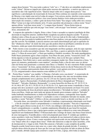 sangue desse homem.” Por essa razão a palavra “zelo” no v. 17 não deve ser entendida simplesmente
como “ciúme”. Deixar-se impelir por ciúme pelos sucessos dos apóstolos –o motivo que move os
sacerdotes não é tão superficial assim. “Quereis lançar sobre nós o sangue dessa pessoa.” Isso
significava: a proclamação da ressurreição de Jesus por Deus continua nos expondo como assassinos
do Messias e nos impõe uma terrível culpa de sangue. Com certeza, porém, interfere (como outrora
diante de Jesus) no raciocínio político: com vossa loucura fanática vocês ainda provocarão a
intervenção dos romanos, e então o grito da Sexta-Feira Santa “Seu sangue venha sobre nós e nossos
filhos” tornar-se-á algo terrivelmente sério. O sumo sacerdote não pronuncia o odioso nome “Jesus”;
apenas afirma “com base nesse nome” e “o sangue desse homem”. Dessa forma torna-se
especialmente explícito que está em jogo “esse nome”, está em jogo “esse homem”, está em jogo
Jesus, unicamente ele!
29 A resposta dos apóstolos é singela, firme e clara. Como o acusador se reporta à proibição de falar
decretada no inquérito anterior, também Pedro recapitula sua palavra daquela ocasião: “É preciso
obedecer antes a Deus do que aos homens” [NVI]. Com isso tudo já foi dito tudo e fundamentado.
Mas é óbvio que essa palavra também pode ser uma frase piedosa, com que qualquer um justifica o
que lhe convém. Na realidade, é preciso mostrar com muita determinação por que os apóstolos de
fato “obedecem a Deus” de modo tão sério que não podem observar proibições contrárias de seres
humanos, ainda que sejam determinadas pelos sacerdotes e anciãos de seu povo.
30 Pedro mostra a seus acusadores que não está imaginando um Deus qualquer, atrás de cujas supostas
instruções ele oculta seus próprios desejos. Não, esse Deus, a quem os apóstolos têm de obedecer
mais, é “o Deus de nossos pais”, o Deus que também o Sinédrio reconhece. De modo paradigmático,
Pedro busca justamente agora a base conjunta. Esse Deus dos pais, porém, “ressuscitou Jesus”. De
forma alguma se trata de quaisquer opiniões sobre Deus, trata-se do fato que o próprio Deus
desencadeou. Nem Pedro nem o sumo sacerdote conseguem mudar isto: Deus ressuscitou a Jesus. “A
quem vós matastes, pendurando-o num madeiro”, arremata Pedro, a fim de mais uma vez deixar
claro de forma mais penetrante o contraste entre Deus e o Sinédrio. Se até o momento Pedro somente
citou o “assassinato” de Jesus, apenas aludindo à forma dessa morte no dia de Pentecostes (At 2.23),
agora ele o constata expressamente diante desse grêmio: vocês agiram com Jesus conforme Dt
21.22s, estigmatizando-o dessa maneira como maldito (cf. Gl 3.13).
31 Porém Deus “exaltou” esse maldito “a Príncipe e Salvador com a sua destra”. A ressurreição de
Jesus dentre os mortos, afinal, não é a restauração de sua antiga vida, mas sua investidura numa
atuação completamente nova e gloriosa. Em At 2.36 isso foi expresso pelos títulos “Senhor e
Messias”. Agora o Ressuscitado e Exaltado pela destra de Deus é designado por “Príncipe e
Salvador”. “Salvador, Redentor, Restaurador” é o nome honorífico de Deus no AT: Sl 19.15; Is
41.14; 44.6; 49.7,26; 43.3; 59.20; 63.16; Jr 50.34; Os 13.4. Agora esse nome é transferido a Jesus,
porque nele deve acontecer a ação salvadora definitiva de Deus precisamente em Israel. Foi assim
que as testemunhas de Jesus da primeira igreja reconheceram a “divindade de Jesus”, a unidade de
Jesus com Deus. Ainda que mais tarde nas igrejas do mundo greco-romano a palavra “Salvador”
tenha lembrado imediatamente os títulos dos imperadores romanos, contrapondo Jesus àqueles
questionáveis “personagens salvíficos” e exaltando-o como o verdadeiro Salvador do mundo, entre
israelitas o nome “Salvador” é bíblico e divino, pressionando Israel a se decidir com base no AT.
Em razão disso, seu ministério como Salvador é imediata e expressamente relacionado com Israel:
“… a fim de conceder a Israel o arrependimento e a remissão dos pecados.” Para nós é importante
que Pedro agora oferece (como já em At 3.19,26 e nos diálogos individuais no dia de Pentecostes) a
Israel o arrependimento e o perdão. A opinião amplamente difundida de que Israel foi rejeitado
porque crucificou a Jesus e que a igreja agora assume seu lugar evidencia-se como uma afirmação
superficial sem fundamento bíblico. O Ressuscitado não é inimigo de Israel, mas busca Israel através
de seus mensageiros. O perdão pleno e total está preparado para Israel. É verdade que também o
sumo sacerdote e todo esse Sinédrio receberão a anulação de sua imensurável culpa se derem meia-
volta e chegarem a Jesus. Como o sumo sacerdote está equivocado em sua indignação! Pedro não
visa “lançar sobre ele o sangue desse Jesus”. Pedro não menciona a culpa do sumo sacerdote, a fim
de desmascará-lo e vingar-se dele. Pedro lhes anuncia o Salvador e a paz completa do perdão.
Naquela ocasião Israel estava mais uma vez, e para valer, diante da grande decisão. É somente a
rejeição dessa oferta da graça de Jesus que faz com que Israel seja posto de lado no plano de Deus
para o mundo, abrindo espaço para construir o corpo de Cristo, a igreja, entre todas as nações.
 