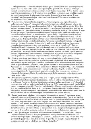 “Arrependimento” – aí retorna a terrível palavra que já tornara João Batista tão intragável e que
incitara cada vez mais o ódio contra Jesus. Que a “plebe, que nada sabe da lei” (Jo 7.49) seja
chamada ao arrependimento, até esse ponto era possível admitir os esforços de João Batista. Mas os
sacerdotes e os anciãos do povo deveriam se converter? Israel como um todo, o Israel devoto, com
seu cumprimento correto da lei e seu precioso serviço do templo haveria de precisar de uma
conversão? Isso é um ataque infame contra tudo o que é sagrado! Não querem reconhecer que
arrependimento é um “presente”.
32 “Ora, nós somos testemunhas dessas palavras…” Pedro emprega uma expressão que nós
traduzimos com “palavras”, mas que no hebraico inclui a própria realidade de que a palavra fala.
Somos testemunhas de tudo o que Deus realizou. Talvez Pedro sinta a rejeição interior deles: “Isso
qualquer um pode afirmar.” Por isso ele acrescenta: “… e o Espírito Santo, que Deus outorgou aos
que lhe obedecem”. Além dos apóstolos há ainda outra testemunha, divina, o Espírito Santo. É nessa
ocasião que surge a expressão que mais tarde exerceu um papel muito importante na teologia, o
“testimonium spiritus sancti”, o “testemunho do Espírito Santo”. É igualmente imprescindível o
testemunho claro da palavra daqueles que viram Jesus depois de sua ressurreição: 1Co 15.1-20.
Contudo, o fato de essa palavra não continuar sendo uma mera afirmação, mas nos convencer e
certificar interiormente, isso é obra do Espírito. “Creio que por minha própria razão ou força não
posso crer em Jesus Cristo, meu Senhor, nem vir a ele; mas o Espírito Santo me chamou pelo
evangelho, iluminou com seus dons, e me santificou e preservou na verdadeira fé” [Lutero,
Catecismo Menor]. É claro que o Espírito de Deus não nos força com imposições, sem nossa
vontade. Deus preserva a liberdade que ele nos concedeu. Deus concede o Espírito somente “aos que
lhe obedecem”. Ali estava o ponto decisivo nos adversários de Jesus. Por isso o Espírito Santo não
converte simplesmente o sumo sacerdote e seus seguidores. Não podem evadir-se do “arrependei-
vos!” Negando-se a converter-se, tampouco obterão a iluminação do Espírito Santo.
33 Convertei-vos, julgai todo o vosso agir anterior como culpado! Que exigência para pessoas
“devotas”! Quando ela é recusada pelo orgulho da própria religiosidade, não é possível simples e
objetivamente negar a mensagem. A situação forçosamente evolui para uma apaixonada indignação
contra os que demandam a conversão. “Eles, porém, ouvindo, se enfureceram e queriam matá-los.”
Aqui Lucas usa (e novamente em At 7.54) uma palavra diferente do que em At 2.37. Na realidade o
sentido é: “Eles foram serrados ao meio.” Foram profundamente atingidos no íntimo. Porém,
justamente por isso eles tinham somente uma única vontade: fazer com que esses homens se
calassem definitivamente. Diante da exigência da conversão há apenas uma opção: desmoronar e
curvar-se ou – odiar.
34 Parece que na seqüência o processo contra Jesus se repete, ou que desde já se desencadeia o
procedimento tumultuoso que mais tarde acarreta a morte de Estêvão. Nesse instante, porém, levanta-
se no Sinédrio “um fariseu de nome Gamaliel, um mestre da lei, bem-quisto pelo povo”. Gamaliel –
como sabemos, professor teológico de Saulo de Tarso (At 22.3) – era o neto do grande escriba Hillel
e agora a cabeça da escola dele. Também a tradição judaica fala com grande consideração a respeito
dele. No tratado da Mishná, Sotah, se lê: “Com a morte do rabino Gamaliel, o velho, acabou o
respeito à lei, e morreram a pureza e a abstinência.” Gamaliel revela o ponto forte e o ponto fraco da
posição farisaica. Ela era determinada pelo constante temor de “cair em pecados”.
35 Devido a esse temor, o fariseu é extremamente consciencioso e sensato. A partir desse temor,
porém, ele também tem dificuldades para chegar a um posicionamento claro. É preferível não fazer
nada a cair em pecado no final! Conseqüentemente, também agora Gamaliel não toma uma posição
clara diante da grande questão que estava em jogo. Mas “atentai bem no que ides fazer a esses
homens”. Afinal, poderia haver algo de verdade naquilo que essas pessoas sem estudo afirmavam
com tanta ousadia e convicção. Deus poderia estar por trás de todos esses acontecimentos estranhos.
Talvez Gamaliel de fato também tenha se impressionado com a milagrosa libertação do apóstolo. Por
isso, não se deve proferir agora uma sentença de morte que não poderá mais ser reparada.
38/39 “Para que não sejais, porventura, achados lutando contra Deus!” De acordo com a visão de
Gamaliel, nem é necessário fixar-se precipitadamente nessa questão nebulosa. O escriba – ao
contrário do “leigo” Pedro – não se apóia na Escritura. Ainda assim leva a sério a fé em Deus e no
governo todo-poderoso de Deus. Está convicto de que: “Se este conselho ou esta obra vem de
homens, perecerá. Mas, se é de Deus, não podereis destruí-los.”
 