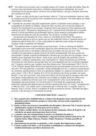 36/37 Ele explica sua convicção com os exemplos práticos de Teudas e de Judas da Galiléia. Deus fez
com que esses movimentos autocráticos e fanáticos desmoronassem rapidamente. Se o novel
cristianismo for da mesma espécie, em breve terá um final idêntico, sem que o Sinédrio intervenha
com sentenças de morte.
38/39 “Agora, vos digo: dai de mão a estes homens, soltai-os.” Com essa exclamação vigorosa, vinda
do coração temeroso de um fariseu sério, Gamaliel encerra seu discurso: “De modo algum ser achado
como lutador contra Deus.”
40 O partido dos sacerdotes não pode simplesmente ignorar o respeitado mestre teológico e seus
companheiros de opinião no Sinédrio. Apesar de toda a sua fúria, deve ter havido também um
resquício de insegurança em seu coração. Tampouco havia uma inequívoca base legal para uma
sentença de morte. “Deixaram-se determinar por ele”. Gamaliel havia solicitado que os acusados
saíssem, a fim de possibilitar uma deliberação sigilosa. Dessa maneira os personagens odiados
estavam fora do campo de visão dos sacerdotes. Isso facilitou o veredicto rápido.
Os apóstolos são chamados de volta, e reitera-se a proibição de que falem. Para aguçá-la
enfaticamente aplicam-se neles os açoites que nos são conhecidos como os “quarenta menos um”
também da vida de Paulo (2Co 11.24), e que podiam ser aplicados como castigo em qualquer
sinagoga. Então os apóstolos são liberados.
41/42 Na seqüência lemos a respeito deles as preciosas frases: “E eles se retiraram do Sinédrio
regozijando-se por terem sido considerados dignos de sofrer afrontas por esse Nome. E em nenhum
dia cessavam de ensinar e proclamar o Messias Jesus no templo e de casa em casa.” Não
consideravam importantes as agudas dores de um lombo ensangüentado. Elas nem mesmo são
mencionadas. Contudo, sentiram profundamente a desonra que, aos olhos de seus inimigos, estava
implícita nessa flagelação física dessas. Ainda assim, saem do Sinédrio não quebrados, nem se
lamentando, e tampouco amargurados, mas “regozijando-se”. Diante das pessoas seu sofrimento
obviamente era uma desonra, mas perante Deus era “uma dignidade que não é conferida a qualquer
um”. Cumprem a palavra que o próprio Jesus lhes dissera como “bem-aventurança” (Mt 5.11s; Lc
6.22s). Notamos quando Pedro fala de uma experiência bem pessoal quando mais tarde escreve em
sua carta: “Pois que glória há, se, pecando e sendo esbofeteados por isso, o suportais com paciência?
Se, entretanto, quando praticais o bem, sois igualmente afligidos e o suportais com paciência, isto é
grato a Deus.” (1Pe 2.20; cf. também At 4.14-16). Os apóstolos não foram açoitados “por terem
pecado”, e sim “por esse nome”, pelo nome maravilhoso em favor do qual se consegue sofrer tudo
com alegria. Destemidamente eles continuam sua atividade, no templo, diante dos olhares dos
sacerdotes, e também nas diversas casas. Eles “evangelizavam”, disse Lucas literalmente,
empregando aqui pela primeira vez essa bela palavra. O conteúdo da evangelização pode ser
sintetizado naquelas duas palavras que nós sentimos apenas ainda como um “nome”: evangelizavam
o “Messias Jesus”. Na verdade esse é o testemunho que é a base de todo o evangelho: Jesus é o
Messias, Jesus é o Cristo, Jesus é o cumpridor de todas as promessas divinas, o Salvador da culpa e
da morte, o Rei de Israel e o Consumador do mundo.
A ESCOLHA DOS SETE - Atos 6.1-7
1 – Ora, naqueles dias, multiplicando-se o número dos discípulos, houve murmuração dos
helenistas contra os hebreus, porque as viúvas deles estavam sendo esquecidas na
distribuição diária.
2 – Então, os doze convocaram a comunidade dos discípulos e disseram: Não é razoável que nós
abandonemos a palavra de Deus para servir às mesas.
3 – Mas, irmãos, escolhei dentre vós sete homens de boa reputação, cheios do Espírito e de
sabedoria, aos quais encarregaremos deste serviço;
4 – e, quanto a nós, nos consagraremos à oração e ao ministério da palavra.
5 – O parecer agradou a toda a comunidade; e elegeram Estêvão, homem cheio de fé e do
Espírito Santo, Filipe, Prócoro, Nicanor, Timão, Pármenas e Nicolau, prosélito de
Antioquia.
6 – Apresentaram-nos perante os apóstolos, e estes, orando, lhes impuseram as mãos.
7 – Crescia a palavra de Deus, e, em Jerusalém, se multiplicava o número dos discípulos;
também muitíssimos sacerdotes obedeciam à fé.
 