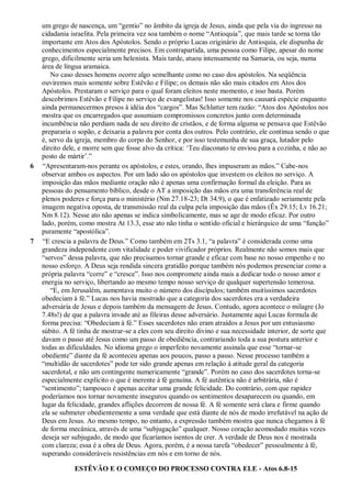 um grego de nascença, um “gentio” no âmbito da igreja de Jesus, ainda que pela via do ingresso na
cidadania israelita. Pela primeira vez soa também o nome “Antioquia”, que mais tarde se torna tão
importante em Atos dos Apóstolos. Sendo o próprio Lucas originário de Antioquia, ele dispunha de
conhecimentos especialmente precisos. Em contrapartida, uma pessoa como Filipe, apesar do nome
grego, dificilmente seria um helenista. Mais tarde, atuou intensamente na Samaria, ou seja, numa
área de língua aramaica.
No caso desses homens ocorre algo semelhante como no caso dos apóstolos. Na seqüência
ouviremos mais somente sobre Estêvão e Filipe; os demais não são mais citados em Atos dos
Apóstolos. Prestaram o serviço para o qual foram eleitos neste momento, e isso basta. Porém
descobrimos Estêvão e Filipe no serviço de evangelistas! Isso somente nos causará espécie enquanto
ainda permanecermos presos à idéia dos “cargos”. Mas Schlatter tem razão: “Atos dos Apóstolos nos
mostra que os encarregados que assumiam compromissos concretos junto com determinada
incumbência não perdiam nada de seu direito de cristãos, e de forma alguma se pensava que Estêvão
prepararia o sopão, e deixaria a palavra por conta dos outros. Pelo contrário, ele continua sendo o que
é, servo da igreja, membro do corpo do Senhor, e por isso testemunha de sua graça, lutador pelo
direito dele, e morre sem que fosse alvo da crítica: „Teu diaconato te enviou para a cozinha, e não ao
posto de mártir‟.”
6 “Apresentaram-nos perante os apóstolos, e estes, orando, lhes impuseram as mãos.” Cabe-nos
observar ambos os aspectos. Por um lado são os apóstolos que investem os eleitos no serviço. A
imposição das mãos mediante oração não é apenas uma confirmação formal da eleição. Para as
pessoas do pensamento bíblico, desde o AT a imposição das mãos era uma transferência real de
plenos poderes e força para o ministério (Nm 27.18-23; Dt 34.9), o que é enfatizado seriamente pela
imagem negativa oposta, de transmissão real da culpa pela imposição das mãos (Êx 29.15; Lv 16.21;
Nm 8.12). Nesse ato não apenas se indica simbolicamente, mas se age de modo eficaz. Por outro
lado, porém, como mostra At 13.3, esse ato não tinha o sentido oficial e hierárquico de uma “função”
puramente “apostólica”.
7 “E crescia a palavra de Deus.” Como também em 2Ts 3.1, “a palavra” é considerada como uma
grandeza independente com vitalidade e poder vivificador próprios. Realmente não somos mais que
“servos” dessa palavra, que não precisamos tornar grande e eficaz com base no nosso empenho e no
nosso esforço. A Deus seja rendida sincera gratidão porque também nós podemos presenciar como a
própria palavra “corre” e “cresce”. Isso nos compromete ainda mais a dedicar todo o nosso amor e
energia no serviço, libertando ao mesmo tempo nosso serviço de qualquer supertensão temerosa.
“E, em Jerusalém, aumentava muito o número dos discípulos; também muitíssimos sacerdotes
obedeciam à fé.” Lucas nos havia mostrado que a categoria dos sacerdotes era a verdadeira
adversária de Jesus e depois também da mensagem de Jesus. Contudo, agora acontece o milagre (Jo
7.48s!) de que a palavra invade até as fileiras desse adversário. Justamente aqui Lucas formula de
forma precisa: “Obedeciam à fé.” Esses sacerdotes não eram atraídos a Jesus por um entusiasmo
súbito. A fé tinha de mostrar-se a eles com seu direito divino e sua necessidade interior, de sorte que
davam o passo até Jesus como um passo de obediência, contrariando toda a sua postura anterior e
todas as dificuldades. No idioma grego o imperfeito novamente assinala que esse “tornar-se
obediente” diante da fé aconteceu apenas aos poucos, passo a passo. Nesse processo também a
“multidão de sacerdotes” pode ter sido grande apenas em relação à atitude geral da categoria
sacerdotal, e não um contingente numericamente “grande”. Porém no caso dos sacerdotes torna-se
especialmente explícito o que é inerente à fé genuína. A fé autêntica não é arbitrária, não é
“sentimento”; tampouco é apenas aceitar uma grande felicidade. Do contrário, com que rapidez
poderíamos nos tornar novamente inseguros quando os sentimentos desaparecem ou quando, em
lugar da felicidade, grandes aflições decorrem de nossa fé. A fé somente será clara e firme quando
ela se submeter obedientemente a uma verdade que está diante de nós de modo irrefutável na ação de
Deus em Jesus. Ao mesmo tempo, no entanto, a expressão também mostra que nunca chegamos à fé
de forma mecânica, através de uma “subjugação” qualquer. Nosso coração acomodado muitas vezes
deseja ser subjugado, de modo que ficaríamos isentos de crer. A verdade de Deus nos é mostrada
com clareza; essa é a obra de Deus. Agora, porém, é a nossa tarefa “obedecer” pessoalmente à fé,
superando consideráveis resistências em nós e em torno de nós.
ESTÊVÃO E O COMEÇO DO PROCESSO CONTRA ELE - Atos 6.8-15
 