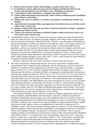 8 – Estêvão, cheio de graça e poder, fazia prodígios e grandes sinais entre o povo.
9 – Levantaram-se, porém, alguns dos que eram da sinagoga chamada dos Libertos, dos
cireneus, dos alexandrinos e dos da Cilícia e Ásia, e discutiam com Estêvão;
10 – e não podiam resistir à sabedoria e ao Espírito, pelo qual ele falava.
11 – Então, subornaram homens que dissessem: Temos ouvido este homem proferir blasfêmias
contra Moisés e contra Deus.
12 – Sublevaram o povo, os anciãos e os escribas e, investindo, o arrebataram, levando-o ao
Sinédrio.
13 – Apresentaram testemunhas falsas, que depuseram: Este homem não cessa de falar contra
o lugar santo e contra a lei;
14 – porque o temos ouvido dizer que esse Jesus, o Nazareno, destruirá este lugar e mudará os
costumes que Moisés nos deu.
15 – Todos os que estavam assentados no Sinédrio, fitando os olhos em Estêvão, viram o seu
rosto como se fosse rosto de anjo.
8 Com habilidade literária, Lucas nos concedeu uma visão das condições da igreja antes de iniciar o
relato do terceiro processo, de sangrenta gravidade. Pudemos tomar fôlego (como a própria igreja)
antes de presenciar atentamente o destino de Estêvão. “Estêvão”, esse nome aparece diretamente no
topo da nova passagem. Acabamos de conhecê-lo na eleição dos “Sete” como “homem cheio de fé e
do Espírito”. Agora se afirma que era “cheio de graça e poder”. Os homens da Bíblia não são
pensadores e teóricos, que desenvolvem sistemas de visão de mundo ou teológicos sobre Deus, mas
são testemunhas do Deus vivo, por meio dos quais ele atua. Porque a graça de Deus, por sua vez,
tampouco é mera intenção amigável dele, e sim uma ação poderosa de socorro. “Graça e poder”
formam uma unidade. Graça impotente de nada adianta, e poder sem graça é terrível. Porém “graça e
poder” fazem “grandes prodígios e sinais entre o povo”. Curas e outros auxílios de cunho admirável
na atuação de Estêvão dirigem o olhar para Jesus.
Portanto, os apóstolos não são os únicos que Deus confirma através desses meios.
9 Deus não está amarrado a determinadas pessoas, nem mesmo quando lhes concedeu tarefas
extraordinárias. Nada o impede de atuar também por meio de outras pessoas. Estêvão é autônomo
também nos caminhos de sua evangelização. Em Jerusalém havia, além do templo, as “sinagogas”.
Nelas a Escritura (i. é, o “AT”) era lida e explicada pelos escribas. No entanto, como sabemos
fartamente da vida de Jesus e da história de Paulo, na sinagoga todo israelita podia ler da Escritura e
comentar algo a respeito da leitura (cf. Mt 9.35; Lc 4.16-22; At 13.14-16; 17.2; 18.4; 19.8). Não nos
surpreende que Estêvão faça uso desse direito, a fim de levar a mensagem de Jesus também desse
modo para dentro do povo. Ele próprio era “helenista”, motivo pelo qual procurava as sinagogas
helenistas de Jerusalém. Não depreendemos com certeza das palavras de Lucas se ele tem em mente
cinco sinagogas diferentes ou apenas duas, de sorte que os “Libertos” usavam a mesma sinagoga
junto com os judeus de Cirene e Alexandria, enquanto os da Cilícia e da província romana da “Ásia”
(cf. acima o exposto sobre At 2.10) tinham à disposição uma segunda casa de oração. Com certeza
também Saulo de Tarso estava na sinagoga dos cilícios naquela época, ouvindo assim a mensagem
cristã pela primeira vez por meio de uma pessoa como Estêvão.
Uma sinagoga “helenista” parecia oferecer um campo de trabalho singularmente profícuo. Os
judeus da diáspora ocidental tinham visão mais ampla e eram mais versáteis que os judeus de
Jerusalém. O pensamento grego não deixou de exercer influência sobre eles. Contudo, em breve se
constatou que justamente por isso também eram mais perigosos do que os “mestres da lei” do antigo
tipo hebreu. Enquanto estes se interessavam mais por detalhes da interpretação da Escritura, aqueles
captavam com maior rapidez e clareza as conseqüências de cada idéia no conjunto total. Os
“prodígios e sinais” como tais novamente não foram capazes de conduzir à fé. Tão somente puderam
despertar perguntas e incomodar uma falsa tranqüilidade. Essas perguntas começam a se manifestar.
Homens das sinagogas helenistas “levantaram-se e discutiam com Estêvão”. Uma vez que em
seguida a acusação contra Estêvão se concentrava em “temos ouvido esse homem proferir blasfêmias
contra Moisés e Deus” e “esse homem não cessa de falar contra o lugar santo e a lei”, a discussão
deve ter versado mais e mais sobre os dois pontos “templo” e “lei”. Ao que parece, aconteceu algo
muito similar ao que sucedeu mais tarde com Martinho Lutero. Os arautos do novo evangelho
falaram primeiramente com alegria do positivo, daquilo que Jesus traz, daquele a quem Deus
“exaltou a Príncipe e Salvador, a fim de conceder a Israel o arrependimento e a remissão de pecados”
 