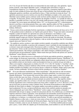 (At 5.31). O caso de Estêvão não deve ter transcorrido de outro modo que o dos apóstolos. Agora,
porém, Estêvão, como depois Martinho Lutero, é obrigado pelos adversários a traçar as
conseqüências negativas. E os “helenistas”, ágeis no raciocínio, conseguem impeli-lo para idéias
cada vez mais ousadas de forma mais eficaz do que os hierosolimitas, que ficam atolados numa
indignação genérica e proíbem, sem justificativa clara, o “falar com base no nome de Jesus”. Os
apóstolos associavam sua nova notícia com uma óbvia fidelidade ao templo e à lei, assim como
Martinho Lutero também queria continuar sendo um bom católico depois de sua redescoberta do
evangelho. Na discussão, porém, certas perguntas são dirigidas a Estêvão : se o perdão de todos os
pecados é concedido em Jesus e sua cruz, que sentido ainda possuem o templo e todas as cerimônias
no templo? Se a nova igreja está edificada sobre a “fé”, e se ela possui pela “fé” o relacionamento
decisivo com Deus e sua justiça perante Deus, que, então, significa ainda a lei? São as questões que
mais tarde também ocuparam vivamente as próprias igrejas cristãs (cf. as cartas aos Romanos,
Gálatas, Hebreus!).
10 Nessas controvérsias acaloradas Estêvão experimenta a verdade da promessa de Jesus em Lc 21.35:
“E não podiam resistir à sabedoria e ao Espírito pelo qual ele falava.” O que mais tarde a irresistível
limpidez e poder do Espírito nos apresenta nas cartas aos Romanos e aos Gálatas e o que
constantemente gerou novas rupturas para a verdade e a liberdade em todos os séculos, já fora
proferido naquele tempo por Estêvão. Interiormente Estêvão não podia ser derrotado. Sua palavra
constantemente se apresentava cheia de Espírito e vida no recinto da sinagoga. Isso foi vivenciado
naquela época por Saulo de Tarso!
11 Na seqüência, porém, acontece o que sempre acontece quando, em questões candentes que afetam a
vida de toda uma comunhão, as pessoas não conseguem vencer o portador de uma mensagem e não
se deixam vencer pela mensagem dele. Recorrem ao ardil e à violência. “Então subornaram homens
que disseram: Temos ouvido esse homem proferir blasfêmias contra Moisés e contra Deus.” Não se
expõem pessoalmente. São teólogos requintados e não sabem manejar a artilharia pesada que é
necessária para um procedimento violento. Sabem muito bem que Estêvão não pensou em “proferir
blasfêmias” contra Moisés e contra Deus.
12 No entanto não é difícil descrever as afirmações de Estêvão para índoles primitivas, apegadas às
coisas antigas, de forma que ouçam nelas, com indignação subjetivamente honesta, “blasfêmias”. O
povo acredita sem muita reflexão nos indignados relatos desses homens, e pela primeira vez ouvimos
que também eclode um movimento contra um discípulo de Jesus no contexto em que até então se
olhava com respeito e alegria para os cristãos (At 2.47; 5.11; 5.26). Os “anciãos” e “escribas”, hostis
aos cristãos, acolhem as notícias maldosas sobre Estêvão com tanto maior avidez. Os “anciãos” são
também membros do Sinédrio, que com prazer fazem o relatório ao Sinédrio, dando motivo para uma
sessão. Na hora combinada “investem contra Estêvão, prendem-no e o levam ao Sinédrio”.
13-15 Ali se providenciam imediatamente “falsas testemunhas”. Não precisam ter sido novamente
homens que mente conscientemente e apresentam afirmações arbitrárias; isso teria pouco peso.
Quando declararam: “Esse homem não cessa de falar contra o lugar santo e contra a lei; porque o
temos ouvido dizer que esse Jesus, o Nazareno, destruirá este lugar e mudará os costumes que
Moisés nos deu”, eles na realidade prestaram atenção nos pontos decisivos. Que significa ainda o
templo, que significa ainda a lei, se Jesus e a fé nele são exclusivamente tudo? Ao que parece,
Estêvão argumentou com a misteriosa palavra de Jesus sobre o templo (Jo 2.19-21; Mt 26.61; 27.40),
que já tivera peso no processo contra o próprio Jesus. Da mesma forma poderia ter sido debatida a
posição de Jesus frente ao sábado. Com quanta rapidez essas palavras podem ser entendidas
equivocadamente! Por isso, na época da Reforma, muitos bons católicos podem ter pensado com
sincera indignação que Lutero falava “blasfêmias” contra o papa e a santa igreja, arrasando e
destruindo tudo em que se apega o coração de uma pessoa devota. Era evidente que, ao contrário dos
inqéritos anteriores contra os apóstolos, essas declarações de testemunhas mostravam pontos de
acusação concretos contra o Sinédrio, os quais forçosamente atingiam os dois grupos componentes,
os saduceus e os fariseus, e os enfureciam contra Estêvão. “E todos os que estavam assentados no
Sinédrio fitaram os olhos nele, e viram seu rosto como se fosse rosto de anjo.” Com certeza não nos
cabe explicar esse dado erroneamente de forma psicológica. Aqui havia mais do que mero “brilho”
humano. Contudo, como no caso de Ananias (cf. acima, p. … [112]) Deus também pode ter usado,
para o juízo, o susto súbito do culpado que foi desmascarado, assim também no caso de Estêvão faz
 
