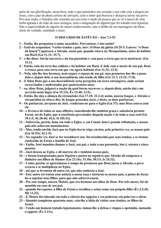 parte de sua glorificação, nessa hora, tudo o que preencheu seu coração e sua vida com a alegria em
Jesus, com a paz da plena certeza de salvação, com o amor que buscava e desejava salvar seu povo.
Por essa razão, o Sinédrio não constata em seu rosto o medo da pessoa que se vê à mercê de uma
turba agitada e do ódio de seus inimigos, nem a indignação de alguém que foi tratado com injustiça.
Não a superioridade de alguém de maior conhecimento, mas o brilho de um mensageiro de Deus
cheio de verdade, santidade e amor.
O DISCURSO DE ESTÊVÃO - Atos 7.1-53
1 – Então, lhe perguntou o sumo sacerdote: Porventura, é isto assim?
2 – Estêvão respondeu: Varões irmãos e pais, ouvi. O Deus da glória (Sl 29.3; Lutero: “o Deus
da honra”) apareceu a Abraão, nosso pai, quando estava na Mesopotâmia, antes de habitar
em Harã (Gn 11.31; 15.7),
3 – e lhe disse: Sai da tua terra e da tua parentela e vem para a terra que eu te mostrarei. (Gn
12.1).
4 – Então, saiu da terra dos caldeus e foi habitar em Harã. E dali, com a morte de seu pai, Deus
o trouxe para esta terra em que vós agora habitais (Gn 11.32; 12.5).
5 – Nela, não lhe deu herança, nem sequer o espaço de um pé; mas prometeu dar-lhe a posse
dela e, depois dele, à sua descendência, não tendo ele filho (Gn 12.7; 13.15; 17.8).
6 – E falou Deus que a sua descendência seria peregrina em terra estrangeira, onde seriam
escravizados e maltratados por quatrocentos anos;
7 – eu, disse Deus, julgarei a nação da qual forem escravos; e, depois disto, sairão daí e me
servirão neste lugar (Gn 15.13s; Êx 12.40; 3.12).
8 – Então, lhe deu a aliança da circuncisão (Gn 17.10; 21.2-4) assim, nasceu Isaque, e Abraão o
circuncidou ao oitavo dia; de Isaque procedeu Jacó, e deste, os doze patriarcas.
9 – Os patriarcas, invejosos de José, venderam-no para o Egito (Gn 37); mas Deus estava com
ele
10 – e livrou-o de todas as suas aflições, concedendo-lhe também graça e sabedoria perante
Faraó, rei do Egito, que o constituiu governador daquela nação e de toda a casa real (Gn
39.1-5; 41.38-46; 42.6; Sl 105.21).
11 – Sobreveio, porém, fome em todo o Egito; e, em Canaã, houve grande tribulação, e nossos
pais não achavam mantimentos.
12 – Mas, tendo ouvido Jacó que no Egito havia trigo, enviou, pela primeira vez, os nossos pais
(Gn 41.53s; 42.1-5).
13 – Na segunda vez, José se fez reconhecer (ou: foi reconhecido) por seus irmãos, e se tornou
conhecida de Faraó a família de José.
14 – Então, José mandou chamar a Jacó, seu pai, e toda a sua parentela, isto é, setenta e cinco
pessoas.
15 – Jacó desceu ao Egito, e ali morreu ele e também nossos pais;
16 – e foram transportados para Siquém e postos no sepulcro que Abraão ali comprara a
dinheiro aos filhos de Hamor (Gn 23.16s; 33.18s; 50.13; Js 24.32).
17 – Como, porém, se aproximasse o tempo da promessa que Deus jurou a Abraão, o povo
cresceu e se multiplicou no Egito,
18 – até que se levantou ali outro rei, que não conhecia a José.
19 – Este outro rei tratou com astúcia a nossa raça e torturou os nossos pais, a ponto de forçá-
los a enjeitar seus filhos, para que não sobrevivessem.
20 – Por esse tempo, nasceu Moisés, que era formoso aos olhos de Deus. Por três meses, foi ele
mantido na casa de seu pai;
21 – quando foi exposto, a filha de Faraó o recolheu e criou como seu próprio filho (Êx 2.5,10;
Hb 11.23).
22 – E Moisés foi educado em toda a ciência dos egípcios e era poderoso em palavras e obras
23 – Quando completou quarenta anos, veio-lhe a idéia de visitar seus irmãos, os filhos de
Israel.
24 – Vendo um homem tratado injustamente, tomou-lhe a defesa e vingou o oprimido, matando
o egípcio. (Êx 2.11s).
 