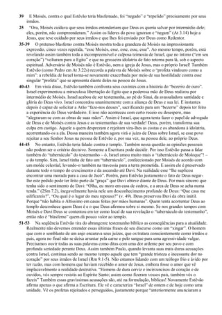 39 E Moisés, contra o qual Estêvão teria blasfemado, foi “negado” e “repelido” precisamente por seus
irmãos.
25 “Ora, Moisés cuidava que seus irmãos entenderiam que Deus os queria salvar por intermédio dele;
eles, porém, não compreenderam.” Assim os líderes do povo ignoram e “negam” (At 3.14) hoje a
Jesus, que teve cuidado por seus irmãos e que lhes foi enviado por Deus como Redentor.
35-39 O pretenso blasfemo contra Moisés mostra toda a grandeza de Moisés na impressionante
expressão, cinco vezes repetida, “esse Moisés, esse, esse, esse, esse”. Ao mesmo tempo, porém, está
revelando assim também toda a incompreensível e culposa teimosia de Israel, que no íntimo (“em seu
coração”) “voltaram para o Egito” e que na grosseira idolatria de fato retorna para lá, sob o aspecto
espiritual. Adversário de Moisés não é Estêvão, nem a igreja de Jesus, mas o próprio Israel! Também
Estêvão (como Pedro em At 3.22s) recorda a palavra de Moisés sobre o “profeta vindouro como a
mim”: a rebeldia de Israel torna-se novamente exacerbada por meio de sua hostilidade contra esse
singular “profeta” que se apresenta diante deles na pessoa de Jesus.
40-43 Em vista disso, Estêvão também confronta seus ouvintes com a história do “bezerro de ouro”.
Israel experimentou a miraculosa libertação do Egito que a poderosa mão de Deus realizou por
intermédio de Moisés. Israel acabou de ser testemunha, ao pé do Sinai, da avassaladora santidade e
glória do Deus vivo. Israel concordou unanimemente com a aliança de Deus e sua lei. E instantes
depois é capaz de solicitar a Arão “faze-nos deuses”, sacrificando para um “bezerro” depois ter feito
a experiência do Deus verdadeiro. E isso não aconteceu com certo receio ou desespero, mas
“alegraram-se com as obras de suas mãos”. Assim é Israel, que agora tenta fazer o papel de advogado
de Deus e de Moisés contra Jesus e as testemunhas de sua verdade! Deus, porém, transforma sua
culpa em castigo. Aquele a quem desprezam e rejeitam vira-lhes as costas e os abandona à idolatria,
acorrentando-os a ela. Dessa maneira também agora virá o juízo de Deus sobre Israel, se esse povo
rejeitar a seu Senhor Jesus na pessoa de Estêvão e, por sua vez, na pessoa dele, ao próprio Deus.
44-45 No entanto, Estêvão teria falado contra o templo. Também nessa questão as opiniões pessoais
não podem ser o critério decisivo. Somente a Escritura pode decidir. Por isso Estêvão passa a falar
também do “tabernáculo” do testemunho – ó, Israel amou muito mais o “tabernáculo de Moloque”! –
e do templo. Sim, Israel tinha de fato um “tabernáculo”, confeccionado por Moisés de acordo com
um molde celestial, levando-o também na travessia para a terra prometida. E assim ele é preservado
durante todo o tempo do crescimento e da ascensão até Davi. Na realidade esse “lhe suplicou
encontrar uma morada para a casa de Jacó”. Porém, para Estêvão justamente o fato de Deus negar-
lhe este pedido pode ter feito parte da “graça” que Davi obteve diante de Deus. Por mais sincero que
tenha sido o sentimento de Davi: “Olha, eu moro em casa de cedros, e a arca de Deus se acha numa
tenda.” (2Sm 7.2), inegavelmente havia nele um desconhecimento profundo de Deus: “Que casa me
edificareis?”, “Ou qual é o lugar do meu repouso?” (v. 49). Deus preservou Davi da obra inútil.
Porque “não habita o Altíssimo em casas feitas por mãos humanas”. Quem tenta acorrentar Deus ao
templo desconhece quem Deus é e o que Deus afirmou sobre si mesmo. Se nos grandes tempos com
Moisés e Davi Deus se contentou em ter como local de sua revelação o “tabernáculo do testemunho”,
então não é “blasfemo” quem dá pouco valor ao templo.
51-53 Na seqüência Estêvão tira do abrangente testemunho bíblico as conseqüências para a atualidade.
Realmente não devemos entender essas últimas frases de seu discurso como um “xingar”. O homem
que com o semblante de um anjo encarava seus juízes, que os tratara conscientemente como irmãos e
pais, agora no final não se deixa arrastar pela carne e pelo sangue para uma agressividade vulgar.
Precisamos ouvir todas as suas palavras como ditas com uma dor ardente por seu povo e com
profunda seriedade perante Deus. Assim também Paulo, quando levanta suas mais duras acusações
contra Israel, continua sendo ao mesmo tempo aquele que tem “grande tristeza e incessante dor no
coração” por seus irmãos de Israel (Rm 9.1-5). Não estamos lidando com um teólogo frio e ávido por
ter razão, mas com homens que haviam recebido o amor de Jesus, embora fosse o amor que vê
implacavelmente a realidade destrutiva. “Homens de dura cerviz e incircuncisos de coração e de
ouvidos, vós sempre resistis ao Espírito Santo; assim como fizeram vossos pais, também vós o
fazeis” Também essas gravíssimas acusações são, até na formulação, bíblicas! Novamente Estêvão
afirma apenas o que afirma a Escritura. Ele vê e caracteriza “Israel” de ontem e de hoje como uma
unidade. Vê os profetas rejeitados e perseguidos, justamente porque “anteriormente anunciaram a
 
