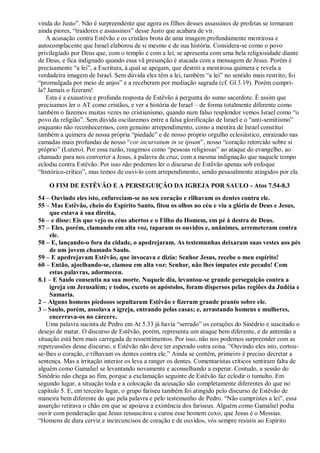 vinda do Justo”. Não é surpreendente que agora os filhos desses assassinos de profetas se tornaram
ainda piores, “traidores e assassinos” desse Justo que acabara de vir.
A acusação contra Estêvão e os cristãos brota de uma imagem profundamente mentirosa e
autocomplacente que Israel elaborou de si mesmo e de sua história. Considera-se como o povo
privilegiado por Deus que, com o templo e com a lei, se apresenta com uma bela religiosidade diante
de Deus, e fica indignado quando essa vã presunção é atacada com a mensagem de Jesus. Porém é
precisamente “a lei”, a Escritura, à qual se apegam, que destrói a mentirosa quimera e revela a
verdadeira imagem de Israel. Sem dúvida eles têm a lei, também “a lei” no sentido mais restrito; foi
“promulgada por meio de anjos” e a receberam por mediação sagrada (cf. Gl 3.19). Porém cumpri-
la? Jamais o fizeram!
Esta é a exaustiva e profunda resposta de Estêvão à pergunta do sumo sacerdote. É assim que
precisamos ler o AT como cristãos, e ver a história de Israel – de forma totalmente diferente como
também o fazemos muitas vezes no cristianismo, quando num falso resplendor vemos Israel como “o
povo da religião”. Sem dúvida oscilaremos entre a falsa glorificação de Israel e o “anti-semitismo”
enquanto não reconhecermos, com genuíno arrependimento, como a mentira de Israel constitui
também a quimera de nossa própria “piedade” e de nosso próprio orgulho eclesiástico, enraizado nas
camadas mais profundas de nosso “cor incurvatum in se ipsum”, nosso “coração retorcido sobre si
próprio” (Lutero). Por essa razão, reagimos como “pessoas religiosas” ao ataque do evangelho, ao
chamado para nos converter a Jesus, à palavra da cruz, com a mesma indignação que naquele tempo
eclodiu contra Estêvão. Por isso não podemos ler o discurso de Estêvão apenas sob enfoque
“histórico-crítico”, mas temos de ouvi-lo com arrependimento, sendo pessoalmente atingidos por ela.
O FIM DE ESTÊVÃO E A PERSEGUIÇÃO DA IGREJA POR SAULO - Atos 7.54-8.3
54 – Ouvindo eles isto, enfureciam-se no seu coração e rilhavam os dentes contra ele.
55 – Mas Estêvão, cheio do Espírito Santo, fitou os olhos no céu e viu a glória de Deus e Jesus,
que estava à sua direita,
56 – e disse: Eis que vejo os céus abertos e o Filho do Homem, em pé à destra de Deus.
57 – Eles, porém, clamando em alta voz, taparam os ouvidos e, unânimes, arremeteram contra
ele.
58 – E, lançando-o fora da cidade, o apedrejaram. As testemunhas deixaram suas vestes aos pés
de um jovem chamado Saulo.
59 – E apedrejavam Estêvão, que invocava e dizia: Senhor Jesus, recebe o meu espírito!
60 – Então, ajoelhando-se, clamou em alta voz: Senhor, não lhes imputes este pecado! Com
estas palavras, adormeceu.
8.1 – E Saulo consentia na sua morte. Naquele dia, levantou-se grande perseguição contra a
igreja em Jerusalém; e todos, exceto os apóstolos, foram dispersos pelas regiões da Judéia e
Samaria.
2 – Alguns homens piedosos sepultaram Estêvão e fizeram grande pranto sobre ele.
3 – Saulo, porém, assolava a igreja, entrando pelas casas; e, arrastando homens e mulheres,
encerrava-os no cárcere.
Uma palavra sucinta de Pedro em At 5.33 já havia “serrado” os corações do Sinédrio e suscitado o
desejo de matar. O discurso de Estêvão, porém, representa um ataque bem diferente, e de antemão a
situação está bem mais carregada de ressentimentos. Por isso, não nos podemos surpreender com as
repercussões desse discurso, e Estêvão não deve ter esperado outra coisa. “Ouvindo eles isto, cortou-
se-lhes o coração, e rilhavam os dentes contra ele.” Ainda se contêm, primeiro é preciso decretar a
sentença. Mas a irritação interior os leva a ranger os dentes. Comentaristas críticos sentiram falta de
alguém como Gamaliel se levantando novamente e aconselhando a esperar. Contudo, a sessão do
Sinédrio não chega ao fim, porque a exclamação seguinte de Estêvão faz eclodir o tumulto. Em
segundo lugar, a situação toda e a colocação da acusação são completamente diferentes do que no
capítulo 5. E, em terceiro lugar, o grupo fariseu também foi atingido pelo discurso de Estêvão de
maneira bem diferente do que pela palavra e pelo testemunho de Pedro. “Não cumpristes a lei”, essa
asserção retirava o chão em que se apoiava a existência dos fariseus. Alguém como Gamaliel podia
ouvir com ponderação que Jesus ressuscitou e curou esse homem coxo, que Jesus é o Messias.
“Homens de dura cerviz e incircuncisos de coração e de ouvidos, vós sempre resistis ao Espírito
 