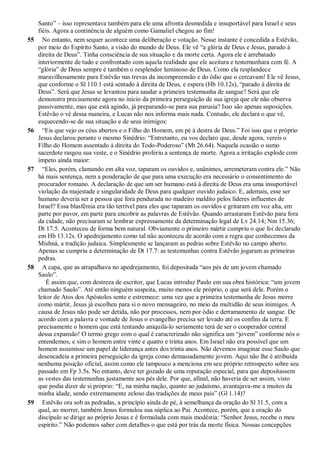 Santo” – isso representava também para ele uma afronta desmedida e insuportável para Israel e seus
fiéis. Agora a continência de alguém como Gamaliel chegou ao fim!
55 No entanto, nem sequer acontece uma deliberação e votação. Nesse instante é concedida a Estêvão,
por meio do Espírito Santo, a visão do mundo de Deus. Ele vê “a glória de Deus e Jesus, parado à
direita de Deus”. Tinha consciência de sua situação e da morte certa. Agora ele é arrebatado
interiormente de tudo e confrontado com aquela realidade que ele aceitara e testemunhara com fé. A
“glória” de Deus sempre é também o resplendor luminoso de Deus. Como ela resplandece
maravilhosamente para Estêvão nas trevas da incompreensão e do ódio que o cercavam! Ele vê Jesus,
que conforme o Sl 110.1 está sentado à direita de Deus, e espera (Hb 10.12s), “parado à direita de
Deus”. Será que Jesus se levantou para saudar a primeira testemunha de sangue? Será que ele
demonstra precisamente agora no início da primeira perseguição de sua igreja que ele não observa
passivamente, mas que está agindo, já preparando-se para sua parusia? Isso são apenas suposições.
Estêvão o vê dessa maneira, e Lucas não nos informa mais nada. Contudo, ele declara o que vê,
esquecendo-se de sua situação e de seus inimigos:
56 “Eis que vejo os céus abertos e o Filho do Homem, em pé à destra de Deus.” Foi isso que o próprio
Jesus declarou perante o mesmo Sinédrio: “Entretanto, eu vos declaro que, desde agora, vereis o
Filho do Homem assentado à direita do Todo-Poderoso” (Mt 26.64). Naquela ocasião o sumo
sacerdote rasgou sua veste, e o Sinédrio proferiu a sentença de morte. Agora a irritação explode com
ímpeto ainda maior:
57 “Eles, porém, clamando em alta voz, taparam os ouvidos e, unânimes, arremeteram contra ele.” Não
há mais sentença, nem a ponderação de que para uma execução era necessário o consentimento do
procurador romano. A declaração de que um ser humano está à direita de Deus era uma insuportável
violação da majestade e singularidade de Deus para qualquer ouvido judaico. E, ademais, esse ser
humano deveria ser a pessoa que fora pendurada no madeiro maldito pelos líderes influentes de
Israel? Essa blasfêmia era tão terrível para eles que taparam os ouvidos e gritaram em voz alta, em
parte por pavor, em parte para encobrir as palavras de Estêvão. Quando arrastaram Estêvão para fora
da cidade, não precisaram se lembrar expressamente da determinação legal de Lv 24.14; Nm 15.36;
Dt 17.5. Aconteceu de forma bem natural. Obviamente o primeiro mártir cumpriu o que foi declarado
em Hb 13.12s. O apedrejamento como tal não aconteceu de acordo com a regra que conhecemos da
Mishná, a tradição judaica. Simplesmente se lançaram as pedras sobre Estêvão no campo aberto.
Apenas se cumpriu a determinação de Dt 17.7: as testemunhas contra Estêvão jogaram as primeiras
pedras.
58 A capa, que as atrapalhava no apedrejamento, foi depositada “aos pés de um jovem chamado
Saulo”.
É assim que, com destreza de escritor, que Lucas introduz Paulo em sua obra histórica: “um jovem
chamado Saulo”. Até então ninguém suspeita, muito menos ele próprio, o que será dele. Porém o
leitor de Atos dos Apóstolos sente e estremece: uma vez que a primeira testemunha de Jesus morre
como mártir, Jesus já escolheu para si o novo mensageiro, no meio da multidão de seus inimigos. A
causa de Jesus não pode ser detida, não por processos, nem por ódio e derramamento de sangue. De
acordo com a palavra e vontade de Jesus o evangelho precisa ser levado até os confins da terra. E
precisamente o homem que está tentando aniquilá-lo seriamente terá de ser o cooperador central
dessa expansão! O termo grego com o qual é caracterizado não significa um “jovem” conforme nós o
entendemos, e sim o homem entre vinte e quatro e trinta anos. Em Israel não era possível que um
homem assumisse um papel de liderança antes dos trinta anos. Não devemos imaginar esse Saulo que
desencadeia a primeira perseguição da igreja como demasiadamente jovem. Aqui não lhe é atribuída
nenhuma posição oficial, assim como ele tampouco a menciona em seu próprio retrospecto sobre seu
passado em Fp 3.5s. No entanto, deve ter gozado de uma reputação especial, para que depositassem
as vestes das testemunhas justamente aos pés dele. Por que, afinal, não haveria de ser assim, visto
que podia dizer de si próprio: “E, na minha nação, quanto ao judaísmo, avantajava-me a muitos da
minha idade, sendo extremamente zeloso das tradições de meus pais” (Gl 1.14)?
59 Estêvão ora sob as pedradas, a princípio ainda de pé, à semelhança da oração do Sl 31.5, com a
qual, ao morrer, também Jesus formulou sua súplica ao Pai. Acontece, porém, que a oração do
discípulo se dirige ao próprio Jesus e é formulada com mais modéstia: “Senhor Jesus, recebe o meu
espírito.” Não podemos saber com detalhes o que está por trás da morte física. Nossas concepções
 