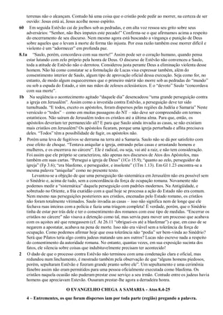 terrenas não o alcançam. Contudo há uma coisa que o cristão pode pedir ao morrer, na certeza de ser
ouvido: Jesus está aí, Jesus acolhe nosso espírito.
60 Em seguida Estêvão cai de joelhos sob as pedradas, e em alta voz ressoa seu grito sobre seus
adversários: “Senhor, não lhes imputes este pecado!” Confirma-se o que afirmamos acima a respeito
do encerramento de seu discurso. Nem mesmo agora está buscando a vingança e punição de Deus
sobre aqueles que o levam à morte de forma tão injusta. Por essa razão também esse morrer difícil e
violento é um “adormecer” em profunda paz.
8.1a “Saulo, porém, concordava com sua morte!” Assim pode ser o coração humano, quando pensa
estar lutando com zelo próprio pela honra de Deus. O discurso de Estêvão não convenceu a Saulo,
toda a atitude de Estêvão não o derrotou. Considerou justa perante Deus a eliminação violenta desse
homem. Não há como constatar se a formulação de Lucas visa expressar também, além do
consentimento interior de Saulo, algum tipo de aprovação oficial dessa execução. Seja como for, no
entanto, de modo algum esqueceremos que o primeiro mártir não morre sob as pedradas do “mundo”
ou sob a espada do Estado, e sim nas mãos de zelosos eclesiásticos. E o “devoto” Saulo “concordava
com sua morte”.
1b Na seqüência o acontecimento agitado “daquele dia” desencadeou “uma grande perseguição contra
a igreja em Jerusalém”. Assim como a investida contra Estêvão, a perseguição deve ter sido
tumultuada. “E todos, exceto os apóstolos, foram dispersos pelas regiões da Judéia e Samaria” Neste
versículo o “todos” – como em muitas passagens do NT – não deve ser compreendido em termos
estatísticos. Não saíram de Jerusalém todos os cristãos até a última alma. Para que, então, os
apóstolos deveriam ter permanecido ali? E para que Saulo ainda invadia as casas, se não existiam
mais cristãos em Jerusalém? Os apóstolos ficaram, porque uma igreja perturbada e aflita precisava
deles. “Todos” têm a possibilidade de fugir, os apóstolos não.
3 Porém uma leva de fugitivos se derrama na terra até a Samaria. Saulo não se dá por satisfeito com
esse efeito de choque. “Tentava aniquilar a igreja, entrando pelas casas e arrastando homens e
mulheres, e os encerrava no cárcere”. Ele é radical, ou seja, vai até a raiz, e não tem consideração.
Foi assim que ele próprio se caracterizou, não apenas nos discursos de Atos dos Apóstolos, mas
também em suas cartas. “Persegui a igreja de Deus” (1Co 15.9); “quanto ao zelo, perseguidor da
igreja” (Fp 3.6); “era blasfemo, e perseguidor, e insolente” (1Tm 1.13). Em Gl 1.23 encontra-se a
mesma palavra “aniquilar” como no presente texto.
Levantou-se a objeção de que uma perseguição tão sistemática em Jerusalém não era possível sem
o Sinédrio e, acima de tudo, sem a concordância da força de ocupação romana. Novamente não
podemos medir a “sistemática” daquela perseguição com padrões modernos. Na Antigüidade, e
sobretudo no Oriente, a fria exatidão com a qual hoje se processa a ação do Estado não era comum.
Nem mesmo nas perseguições posteriores aos cristãos, encenadas pelo Estado romano, os cristãos
não foram totalmente vitimados. Saulo invadia as casas – isso não significa nem de longe que ele
fechava ruas inteiras com a polícia e fazia uma triagem completa! É verdade, porém, que o Sinédrio
tinha de estar por trás dele e ter o consentimento dos romanos com esse tipo de medidas. “Encerrar os
cristãos no cárcere” não visava a detenção como tal, mas servia para mover um processo que acabava
com os açoites até que renegassem (cf. At 26.11 “obriguei-os até a blasfemar”) e que, em caso de se
negarem a apostatar, acabava na pena de morte. Isso não era viável sem a tolerância da força de
ocupação. Como podemos afirmar hoje que essa tolerância não “podia” ser bem-vinda ao Sinédrio?
Será que Pilatos teria algo contra judeus matando uns aos outros? Lucas não escreve nada a respeito
do consentimento da autoridade romana. No entanto, quantas vezes, em sua exposição sucinta dos
fatos, ele silencia sobre coisas que indubitavelmente precisam ter acontecido!
2 O dado de que o processo contra Estêvão não terminou com uma condenação clara e oficial, mas
redundou num linchamento, é mostrado também pela observação de que “alguns homens piedosos,
porém, sepultaram Estêvão e fizeram grande pranto sobre ele”. Um sepultamento e uma cerimônia
fúnebre assim não eram permitidos para uma pessoa oficialmente executada como blasfema. Os
cristãos naquela ocasião não puderam prestar esse serviço a seu irmão. Contudo entre os judeus havia
homens que apreciavam Estevão. Ousaram prestar-lhe agora a derradeira honra.
O EVANGELHO CHEGA A SAMARIA - Atos 8.4-25
4 – Entrementes, os que foram dispersos iam por toda parte (região) pregando a palavra.
 