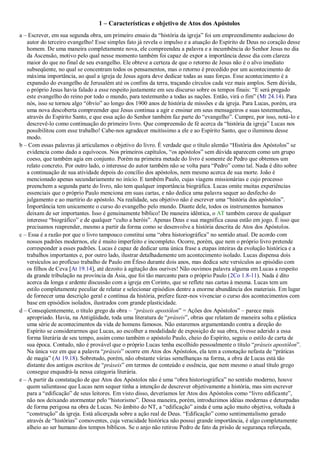 1 – Características e objetivo de Atos dos Apóstolos
a – Escrever, em sua segunda obra, um primeiro ensaio da “história da igreja” foi um empreendimento audacioso do
autor do terceiro evangelho! Esse simples fato já revela o impulso e a atuação do Espírito de Deus no coração desse
homem. De uma maneira completamente nova, ele compreendeu a palavra e a incumbência do Senhor Jesus no dia
da Ascensão, motivo pelo qual nesse momento também foi capaz de expor a importância desse dia com clareza
maior do que no final de seu evangelho. Ele obteve a certeza de que o retorno de Jesus não é o alvo imediato
subseqüente, no qual se concentram todos os pensamentos, mas o retorno é precedido por um acontecimento de
máxima importância, ao qual a igreja de Jesus agora deve dedicar todas as suas forças. Esse acontecimento é a
expansão do evangelho de Jerusalém até os confins da terra, traçando círculos cada vez mais amplos. Sem dúvida,
o próprio Jesus havia falado a esse respeito justamente em seu discurso sobre os tempos finais: “E será pregado
este evangelho do reino por todo o mundo, para testemunho a todas as nações. Então, virá o fim” (Mt 24.14). Para
nós, isso se tornou algo “óbvio” ao longo dos 1900 anos de história de missões e da igreja. Para Lucas, porém, era
uma nova descoberta compreender que Jesus continua a agir e ensinar em seus mensageiros e suas testemunhas,
através do Espírito Santo, e que essa ação do Senhor também faz parte do “evangelho”. Cumpre, por isso, notá-lo e
descrevê-lo como continuação do primeiro livro. Que compreensão de fé acerca da “história da igreja” Lucas nos
possibilitou com esse trabalho! Cabe-nos agradecer muitíssimo a ele e ao Espírito Santo, que o iluminou desse
modo.
b – Com essas palavras já articulamos o objetivo do livro. É verdade que o título alemão “História dos Apóstolos” se
evidencia como dado a equívocos. Nos primeiros capítulos, “os apóstolos” sem dúvida aparecem como um grupo
coeso, que também agia em conjunto. Porém na primeira metade do livro é somente de Pedro que obtemos um
relato concreto. Por outro lado, o interesse do autor também não se volta para “Pedro” como tal. Nada é dito sobre
a continuação de sua atividade depois do concílio dos apóstolos, nem mesmo acerca de sua morte. João é
mencionado apenas secundariamente no início. E também Paulo, cujas viagens missionárias e cujo processo
preenchem a segunda parte do livro, não tem qualquer importância biográfica. Lucas omite muitas experiências
essenciais que o próprio Paulo menciona em suas cartas, e não dedica uma palavra sequer ao desfecho do
julgamento e ao martírio do apóstolo. Na realidade, seu objetivo não é escrever uma “história dos apóstolos”.
Importância tem unicamente o curso do evangelho pelo mundo. Diante dele, todos os instrumentos humanos
deixam de ser importantes. Isso é genuinamente bíblico! De maneira idêntica, o AT também carece de qualquer
interesse “biográfico” e de qualquer “culto a heróis”. Apenas Deus e sua magnífica causa estão em jogo. É isso que
precisamos reaprender, mesmo a partir da forma como se desenvolve a história descrita de Atos dos Apóstolos.
c – Essa é a razão por que o livro tampouco constitui uma “obra historiográfica” no sentido atual. De acordo com
nossos padrões modernos, ele é muito imperfeito e incompleto. Ocorre, porém, que nem o próprio livro pretende
corresponder a esses padrões. Lucas é capaz de dedicar uma única frase a etapas inteiras da evolução histórica e a
trabalhos importantes e, por outro lado, ilustrar detalhadamente um acontecimento isolado. Lucas dispensa dois
versículos ao profícuo trabalho de Paulo em Éfeso durante dois anos, mas dedica sete versículos ao episódio com
os filhos de Ceva [At 19.14], até dezoito à agitação dos ourives! Não ouvimos palavra alguma em Lucas a respeito
da grande tribulação na província da Ásia, que foi tão marcante para o próprio Paulo (2Co 1.8-11). Nada é dito
acerca da longa e ardente discussão com a igreja em Corinto, que se reflete nas cartas à mesma. Lucas tem um
estilo completamente peculiar de relatar e selecionar episódios dentre a enorme abundância dos materiais. Em lugar
de fornecer uma descrição geral e contínua da história, prefere fazer-nos vivenciar o curso dos acontecimentos com
base em episódios isolados, ilustrados com grande plasticidade.
d – Conseqüentemente, o título grego da obra – “práxeis apostólon” = Ações dos Apóstolos” – parece mais
apropriado. Havia, na Antigüidade, toda uma literatura de “práxeis”, obras que relatam de maneira solta e plástica
uma série de acontecimentos da vida de homens famosos. Não estaremos argumentando contra a direção do
Espírito se considerarmos que Lucas, ao escolher a modalidade de exposição de sua obra, tivesse aderido a essa
forma literária de seu tempo, assim como também o apóstolo Paulo, cheio do Espírito, seguiu o estilo de carta de
sua época. Contudo, não é provável que o próprio Lucas tenha escolhido pessoalmente o título “práxeis apostólon”.
Na única vez em que a palavra “práxeis” ocorre em Atos dos Apóstolos, ela tem a conotação nefasta de “práticas
de magia” (At 19.18). Sobretudo, porém, não obstante várias semelhanças na forma, a obra de Lucas está tão
distante dos antigos escritos de “práxeis” em termos de conteúdo e essência, que nem mesmo o atual título grego
consegue enquadrá-la nessa categoria literária.
e – A partir da constatação de que Atos dos Apóstolos não é uma “obra historiográfica” no sentido moderno, houve
quem salientasse que Lucas nem sequer tinha a intenção de descrever objetivamente a história, mas sim escrever
para a “edificação” de seus leitores. Em visto disso, deveríamos ler Atos dos Apóstolos como “livro edificante”,
não nos deixando atormentar pelo “historismo”. Dessa maneira, porém, introduzimos idéias modernas e deturpadas
de forma perigosa na obra de Lucas. No âmbito do NT, a “edificação” ainda é uma ação muito objetiva, voltada à
“construção” da igreja. Está alicerçada sobre a ação real de Deus. “Edificação” como sentimentalismo gerado
através de “histórias” comoventes, cuja veracidade histórica não possui grande importância, é algo completamente
alheio ao ser humano dos tempos bíblicos. Se o anjo não retirou Pedro de fato da prisão de segurança reforçada,
 