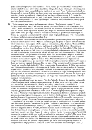 podia acontecer se proferisse uma “confissão” oficial. “Creio que Jesus Cristo é o Filho de Deus”
emanava de tudo o que o etíope estava dizendo no diálogo. Essa fé, no entanto, era suficiente para a
entrega ao Senhor e para ser acolhido como membro de seu corpo. Pois o “cristianismo”, afinal, não
é um complexo sistema de idéias que é preciso aprender e compreender mediante um penoso esforço,
mas sim a ligação renovadora da vida com Jesus, que é concedida ao surgir a fé. O “ensino dos
apóstolos”, o conhecimento cada vez mais exaustivo do Deus vivo na história de salvação do AT e
NT é algo subseqüente (cf. At 2.41s) e perdura pela vida toda. Conseqüentemente, o texto original
deve ter soado simplesmente:
38 “Então, mandou parar o carro, ambos desceram à água, e Filipe batizou o eunuco.” O passo
decisivo em direção a Jesus é, por natureza, sempre – um passo! Em seu cerne toda a conversão é
“súbita”, assim como também cada noivado é coisa de um momento, independente da duração que
tiver sua história prévia e posterior. Ademais, se o etíope não encontraria em sua terra nenhuma
igreja cristã, com o que Filipe haveria de consolar esse homem, ao qual trouxera a mensagem de
Jesus e que agora cria nessa mensagem? Tornando-se ele propriedade do Jesus vivo e ressuscitado,
seu Senhor também o preservaria e cuidaria dele.
39 Provavelmente é essa certeza e sua concretização imediata que a formulação da frase seguinte visa
expressar com seu curioso “pois”. “Quando saíram da água, o Espírito do Senhor arrebatou a Filipe,
não o vendo mais o eunuco; pois este foi seguindo o seu caminho, cheio de júbilo.” Como a Bíblia é
completamente livre de sentimentalismo e repleta de séria objetividade divina! Não existe uma
continuação do convívio desses dois homens. O Espírito de Deus “arrebata a Filipe”. Não é dito de
que maneira isso aconteceu. Seja como for, o homem da Etiópia está novamente sozinho. No entanto,
por mais grato que tenha sido àquele que o levou até Jesus, para ele o importante não é Filipe, mas
unicamente Jesus. Com que nitidez se distingue, nesse caso, a conversão do etíope da de Simão. O
etíope não foi convertido apenas a Filipe, motivo pelo qual também não se agarra a ele. Aqui tudo
aconteceu exclusivamente a partir da palavra divina. O etíope não admirava Filipe como um
milagreiro mais poderoso do que ele mesmo. Todo seu coração estava repleto de Jesus, o Cordeiro de
Deus, que carregou o pecado do mundo. Não viu mais a Filipe nem precisa vê-lo, pois agora pode
“seguir seu caminho cheio de júbilo”. Talvez esse repentino desaparecimento de Filipe representasse
para ele um sinal singularmente poderoso de que de fato foi a intervenção miraculosa de Deus que
proporcionou a guinada decisiva em sua vida. Ademais, neste caso a obtenção do Espírito – o etíope
deve ser visto plenamente como cristão – aconteceu pela atuação de Filipe sem a imposição de mãos
pelos apóstolos. E novamente o recebimento do Espírito não se evidencia no “falar em línguas” por
parte do tesoureiro, e sim no júbilo com que até um etíope viaja para sua terra distante e ainda não
alcançada pelo cristianismo.
Chama a atenção que Lucas, que escreve Atos dos Apóstolos de modo tão sucinto e contido, não
relatando nada acerca de muitas coisas que gostaríamos de saber, insere esse relato isolado em sua
obra, narrando-o com tantos detalhes. Porém, seu estilo é concretizar processos históricos
importantes através de exemplos isolados. O mendigo aleijado na porta Formosa nos mostra o que
ocorria nas numerosas curas por meio dos apóstolos. A partir da pregação de Pedro, relatada na
seqüência, podemos obter uma idéia de como, afinal, os apóstolos pregavam nos primeiros tempos.
No caso de Ananias e Safira experimentamos melhor do que através de relatos genéricos a seriedade
que vigorava naquela primeira igreja, e no caso do feiticeiro Simão captamos de forma paradigmática
a colisão do evangelho com o contexto religioso ocultista da época. Nesse sentido, Lucas nos está
mostrando no caso de Filipe como Deus usa e conduz seus mensageiros, e que características tem a
“evangelização” de pessoa para pessoa, que naquele tempo teve uma importância tão grande ao lado
da atividade dos apóstolos. Não apenas isso, porém. Conforme já constatamos, Lucas construiu sua
obra com habilidades literárias (cf. acima, p. … [20]). No capítulo 10 ele nos descreverá a primeira
conversão de gentios através de Pedro, na mesma Cesaréia à qual acompanhamos Filipe agora no
final deste capítulo. É em direção dessa conversão de gentios que as coisas se encaminham, quando
na presente narrativa um etíope chega à fé viva e ao batismo. Ele não é propriamente um “gentio”. Já
tem um relacionamento sólido com Israel, assemelhando-se nisso a um “prosélito”. Mas apesar disso
ele não é designado como prosélito e dificilmente era castrado, representando, por isso, algo como
um gentio de uma terra distante. Sim, Deus conduz a mensagem de Jesus para além das fronteiras de
Jerusalém e da Judéia, até Samaria, e agora permite que um de seus mensageiros já vivencie o
cumprimento da antiga palavra do salmo: “A Etiópia corre a estender mãos cheias para Deus” [Sl
 