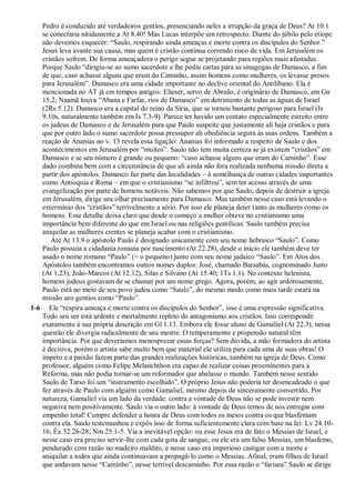Pedro é conduzido até verdadeiros gentios, presenciando neles a irrupção da graça de Deus? At 10.1
se conectaria nitidamente a At 8.40! Mas Lucas interpõe um retrospecto. Diante do júbilo pelo etíope
não devemos esquecer: “Saulo, respirando ainda ameaças e morte contra os discípulos do Senhor.”
Jesus leva avante sua causa, mas quem é cristão continua correndo risco de vida. Em Jerusalém os
cristãos sofrem. De forma ameaçadora o perigo segue se projetando para regiões mais afastadas.
Porque Saulo “dirigiu-se ao sumo sacerdote e lhe pediu cartas para as sinagogas de Damasco, a fim
de que, caso achasse alguns que eram do Caminho, assim homens como mulheres, os levasse presos
para Jerusalém”. Damasco era uma cidade importante no declive oriental do Antilíbano. Ela é
mencionada no AT já em tempos antigos: Elieser, servo de Abraão, é originário de Damasco, em Gn
15.2; Naamã louva “Abana e Farfar, rios de Damasco” em detrimento de todas as águas de Israel
(2Rs 5.12). Damasco era a capital do reino da Síria, que se tornou bastante perigoso para Israel (Is
9.10s, naturalmente também em Is 7.3-9). Parece ter havido um contato especialmente estreito entre
os judeus de Damasco e de Jerusalém para que Paulo suspeite que justamente ali haja cristãos e para
que por outro lado o sumo sacerdote possa pressupor ali obediência segura às suas ordens. Também a
reação de Ananias no v. 13 revela essa ligação: Ananias foi informado a respeito de Saulo e dos
acontecimentos em Jerusalém por “muitos”. Saulo não tem muita certeza se já existem “cristãos” em
Damasco e se seu número é grande ou pequeno: “caso achasse alguns que eram do Caminho”. Esse
dado combina bem com a circunstância de que ali ainda não fora realizada nenhuma missão direta a
partir dos apóstolos. Damasco faz parte das localidades – à semelhança de outras cidades importantes
como Antioquia e Roma – em que o cristianismo “se infiltrou”, sem ter acesso através de uma
evangelização por parte de homens notáveis. Não sabemos por que Saulo, depois de destruir a igreja
em Jerusalém, dirige seu olhar precisamente para Damasco. Mas também nesse caso está levando o
extermínio dos “cristãos” terrivelmente a sério. Por isso ele planeja deter tanto as mulheres como os
homens. Esse detalhe deixa claro que desde o começo a mulher obteve no cristianismo uma
importância bem diferente do que em Israel ou nas religiões gentílicas. Saulo também precisa
aniquilar as mulheres crentes se planeja acabar com o cristianismo.
Até At 13.9 o apóstolo Paulo é designado unicamente com seu nome hebraico “Saulo”. Como
Paulo possuía a cidadania romana por nascimento (At 22.28), desde o início ele também deve ter
usado o nome romano “Paulo” (= o pequeno) junto com seu nome judaico “Saulo”. Em Atos dos
Apóstolos também encontramos outros nomes duplos: José, chamado Barsabás, cognominado Justo
(At 1.23), João-Marcos (At 12.12), Silas e Silvano (At 15.40; 1Ts 1.1). No contexto helenista,
homens judeus gostavam de se chamar por um nome grego. Agora, porém, ao agir ardorosamente,
Paulo está no meio de seu povo judeu como “Saulo”, do mesmo modo como mais tarde estará na
missão aos gentios como “Paulo”.
1-6 Ele “respira ameaça e morte contra os discípulos do Senhor”, isso é uma expressão significativa.
Todo seu ser está ardente e mortalmente repleto do antagonismo aos cristãos. Isso corresponde
exatamente à sua própria descrição em Gl 1.13. Embora ele fosse aluno de Gamaliel (At 22.3), nessa
questão ele divergia radicalmente de seu mestre. O temperamento e propensão natural têm
importância. Por que deveríamos menosprezar essas forças? Sem dúvida, a mão formadora do artista
é decisiva, porém o artista sabe muito bem que material ele utiliza para cada uma de suas obras! O
ímpeto e a paixão fazem parte das grandes realizações históricas, também na igreja de Deus. Como
professor, alguém como Felipe Melanchthon era capaz de realizar coisas proeminentes para a
Reforma, mas não podia tornar-se um reformador que abalasse o mundo. Também nesse sentido
Saulo de Tarso foi um “instrumento escolhido”. O próprio Jesus não poderia ter desencadeado o que
fez através de Paulo com alguém como Gamaliel, mesmo depois de sinceramente convertido. Por
natureza, Gamaliel via um lado da verdade: contra a vontade de Deus não se pode investir nem
negativa nem positivamente. Saulo via o outro lado: à vontade de Deus temos de nos entregar com
empenho total! Cumpre defender a honra de Deus com todos os meios contra os que blasfemam
contra ela. Saulo testemunhou e expôs isso de forma suficientemente clara com base na lei: Lv 24.10-
16; Êx 32.26-28; Nm 25.1-5. Via a inevitável opção: ou esse Jesus era de fato o Messias de Israel, e
nesse caso era preciso servir-lhe com cada gota de sangue, ou ele era um falso Messias, um blasfemo,
pendurado com razão no madeiro maldito, e nesse caso era imperioso castigar com a morte e
aniquilar a todos que ainda continuavam a propagá-lo como o Messias. Afinal, eram filhos de Israel
que andavam nesse “Caminho”, nesse terrível descaminho. Por essa razão o “fariseu” Saulo se dirige
 