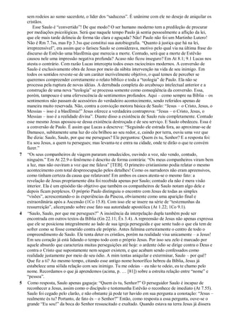 sem rodeios ao sumo sacerdote, o líder dos “saduceus”. É unânime com ele no desejo de aniquilar os
cristãos.
Esse Saulo é “convertido”! De que modo? O ser humano moderno tem a predileção de procurar
por mediações psicológicas. Será que naquele tempo Paulo já sentia pessoalmente a aflição da lei,
que ele mais tarde delineia de forma tão clara e aguçada? Não! Paulo não foi um Martinho Lutero!
Não é Rm 7.7ss, mas Fp 3.3ss que constitui sua autobiografia. “Quanto à justiça que há na lei,
irrepreensível”, era assim que o fariseu Saulo se considerava, motivo pelo qual via na última frase do
discurso de Estêvão uma blasfêmia que merecia a morte. Contudo, será que a morte de Estêvão
causou nele uma impressão negativa profunda? Acaso não ficou inseguro? Em At 8.1; 9.1 Lucas nos
atesta o contrário. Com razão Lucas intercepta todos esses raciocínios modernos. A conversão de
Saulo é exclusivamente obra de Jesus por meio da súbita intervenção na vida de seu inimigo. Em
todos os sentidos reveste-se de um caráter incrivelmente objetivo, o qual temos de perceber se
queremos compreender corretamente o relato bíblico e toda a “teologia” de Paulo. Ela não se
processa pela ruptura de novas idéias. A derrubada completa do arcabouço intelectual anterior e a
construção de uma nova “teologia” se processa somente como conseqüência da conversão. Essa,
porém, tampouco é uma efervescência de sentimentos profundos. Aqui – como sempre na Bíblia – os
sentimentos não passam de acessórios do verdadeiro acontecimento, sendo referidos apenas de
maneira muito reservada. Não, contra a convicção motora básica de Saulo: “Jesus – o Cristo, Jesus, o
Messias – isso é a blasfêmia!” Jesus oferece a verdadeira contraprova: “Jesus – o Cristo, Jesus, o
Messias – isso é a realidade divina”. Diante disso a existência de Saulo ruiu completamente. Contudo
esse mesmo Jesus apossou-se dessa existência destroçada e de seu serviço. E Saulo obedeceu. Essa é
a conversão de Paulo. É assim que Lucas a descreve: “Seguindo ele estrada fora, ao aproximar-se de
Damasco, subitamente uma luz do céu brilhou ao seu redor, e, caindo por terra, ouviu uma voz que
lhe dizia: Saulo, Saulo, por que me persegues? Ele perguntou: Quem és tu, Senhor? E a resposta foi:
Eu sou Jesus, a quem tu persegues; mas levanta-te e entra na cidade, onde te dirão o que te convém
fazer.”
7 “Os seus companheiros de viagem pararam emudecidos, ouvindo a voz, não vendo, contudo,
ninguém.” Em At 22.9 o fenômeno é descrito de forma contrária: “Os meus companheiros viram bem
a luz, mas não ouviram a voz que me falava” [TEB]. O primeiro cristianismo podia relatar o mesmo
acontecimento com total despreocupação pelos detalhes! Como os narradores não eram apreensivos,
como tinham certeza da causa que relatavam! Em ambos os casos atesta-se o mesmo fato: a
revelação de Jesus propriamente dita foi recebida apenas por Saulo; contudo ela não é mera visão
interior. Ela é um episódio tão objetivo que também os companheiros de Saulo notam algo dele e
depois ficam perplexos. O próprio Paulo distinguiu o encontro com Jesus de todas as simples
“visões”, acrescentando-o às experiências da Páscoa, obviamente como uma aparição final e
extraordinária após a Ascensão (1Co 15.8). Com isso ele se insere na série de “testemunhas da
ressurreição”, alicerçando sobre esse fato sua autoridade apostólica (At 1.22; 1Co 9.1).
4 “Saulo, Saulo, por que me persegues?” A insistência da interpelação dupla também pode ser
encontrada em outros textos da Bíblia (Gn 22.11; Êx 3.4). A repreensão de Jesus não apenas expressa
que ele se posiciona integralmente ao lado de sua igreja perseguida e que sente tudo o que ela tem de
sofrer como se fosse cometido contra ele próprio. Antes fulmina certeiramente o centro de todo o
empreendimento de Saulo. Ele tenta deter os cristãos, porém na realidade visa unicamente – a Jesus!
Em seu coração já está lidando o tempo todo com o próprio Jesus. Por isso seu zelo é marcado por
aquele absurdo que caracteriza muitas perseguições até hoje: o ardente ódio se dirige contra o Deus e
contra o Cristo que supostamente nem sequer existem, e que acabam sendo confessados como
realidade justamente por meio de seu ódio. A mim tentas aniquilar e exterminar, Saulo – por quê?
Que fiz a ti? Ao mesmo tempo, citando esse antigo nome honorífico hebreu da Bíblia, Jesus já
estabelece uma sólida relação com seu inimigo. Tu me odeias – eu não te odeio, eu te chamo pelo
nome. Recordamos o que já aprendemos (acima, p. … [81]) sobre a estreita relação entre “nome” e
“pessoa”.
5 Como resposta, Saulo apenas gagueja: “Quem és tu, Senhor?” O perseguidor Saulo é incapaz de
reconhecer a Jesus, assim como o discípulo e testemunha Estêvão o reconhece de imediato (At 7.55).
Saulo foi cegado pelo clarão, e não obstante já pode ter havido em sua pergunta a conotação: “Jesus –
realmente és tu? Portanto, de fato és – o Senhor?” Então, como resposta a essa pergunta, ouve-se o
grande “Eu sou!” da boca do Senhor ressuscitado e exaltado. Quando estava na terra Jesus já dissera
 