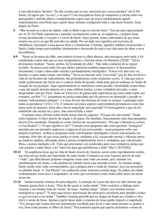 a seus adversários fariseus: “Se não crerdes que eu sou, morrereis nos vossos pecados” (Jo 8.24).
Saulo, crê agora que “eu sou”, e sê salvo! Com essa palavra Jesus já conquistou a vitória sobre seu
perseguidor e está tão plena e tranqüilamente seguro que ele inicia imediatamente aquele
relacionamento com Paulo que a partir desse instante configurará toda a vida desse homem. Jesus
dispõe de Paulo:
6 “Mas levanta-te e entra na cidade, onde te dirão o que te convém fazer.” Em sua auto-apresentação
em At 26.16s Paulo reproduziu o episódio sucintamente como se, na seqüência, o próprio Jesus
tivesse pronunciado a vocação e o envio de Saulo. Aqui, porém, somos informados de que Jesus
remete seu servo ao que lhe será dito na cidade. Por um lado isso significa um exercício de
obediência, necessário a essa pessoa forte e voluntariosa. Contudo, significa também misericórdia: a
Saulo é dado tempo para trabalhar intimamente a derrocada de toda a sua vida antes de obter a nova
incumbência.
8-9 “Saulo se levantou do chão, mas embora tivesse os olhos abertos, não enxergava mais nada, e foi
conduzindo-o pela mão que os seus companheiros o fizeram entrar em Damasco [TEB].” Talvez
devêssemos traduzir: “Saulo, porém, foi levantado do chão”. Não tinha condições de se erguer
sozinho. Acontece com todos nós que abalos interiores também repercutem e se documentam
fisicamente. Corpo e alma estão estreita e profundamente interligados. “Esteve três dias sem ver,
durante os quais nada comeu, nem bebeu.” Havia acontecido uma “conversão” que de fato revolvia a
vida de um homem tão radicalmente, tão profundamente como raramente ocorre. A vida que estava
sendo quebrantada não trazia em si a marca nítida do pecado, razão pela qual já soubesse no fundo do
coração de sua perdição. Aqui repentinamente se manifestou como pecado e hostilidade contra Deus
o que até aquele instante parecia ser a mais sublime justiça, a mais verdadeira devoção, o mais
desprendido zelo por Deus. Saulo de Tarso teve de passar pela experiência que mais tarde expõe aos
romanos, em Rm 7.13: justamente na justiça imaculada que ele pensava ter alcançado o pecado se
tornara “sobremaneira maligno”, e o mais devoto dos homens de Israel se tornara “o principal entre
todos os pecadores” (1Tm 1.15). E somente um único aspecto surpreendente permaneceu como fato
nessa noite de lamento: Jesus não o havia aniquilado nem rejeitado! O interrogatório a que ele foi
submetido não incluía ira e juízo, mas misericórdia e amor!
O próprio Jesus afirmou sobre Saulo nesses dias de cegueira: “Eis que ele está orando.” Saulo
tenta organizar os fatos através da oração e do jejum. De imediato, forçosamente estas duas perguntas
devem tê-lo assediado, firmando-se como vértices de seu pensamento: “Por que o Messias se tornou
o Crucificado?” e “O que significa a lei?” Contudo essas perguntas não eram questões “teológicas”
atacadas por um pensador audacioso e impassível sua escrivaninha - eram perguntas sobre sua
própria existência. Ambas as perguntas estão estreitamente interligadas e foram solucionadas em
conjunto. Pelo fato de que nossa justiça se torna, mediante a lei, um pecado mortal, o Messias morre
no madeiro maldito, efetuando assim a justiça completamente nova e verdadeira, que vale perante
Deus, a justiça mediante a fé. Visto que precisamos ser conduzidos para essa verdadeira justiça que
vale perante o santo Deus, a lei “interveio para que proliferasse a falta” (Rm 5.20 [TEB]).
10-12 Na seqüência Jesus age na vida de Saulo através de Ananias, assim como repetidamente realiza
sua obra em um irmão por intermédio de outro irmão. Comunica-se com Ananias através de uma
“visão”, que dificilmente podemos imaginar como uma visão em sonho, pois Ananias vai
imediatamente até Saulo, e não poderia ter entrado numa casa estranha à noite. Ao mesmo tempo,
Saulo recebe uma visão correspondente, que o prepara para a vinda de Ananias. Isso era necessário
ao abalado Saulo. A “rua Direita” era conhecida como suntuosa avenida larga. Os judeus da cidade
evidentemente eram ricos e respeitados, de sorte que um homem como Judas tinha meios de morar
nessa rua.
13-16 Instintivamente Ananias levanta objeções. A intenção de Lucas não deve ter sido afirmar que
Ananias queria dizer a Jesus: “Para lá não quero ir, tenho medo.” Pelo contrário, o diálogo entre
Ananias e seu Senhor trata do “nome” de Jesus. Ananias alega: “Afinal, esse homem merece
transigência e graça?” “E para aqui trouxe autorização dos principais sacerdotes para prender a todos
os que invocam o teu nome.” Também Ananias percebe que no ataque de Saulo aos cristãos o alvo
real é o nome de Jesus. Apenas a partir desse dado a resposta de Jesus ganha impacto e magnitude:
“Vai, porque este é para mim um instrumento escolhido para levar o meu nome perante os gentios e
reis, bem como perante os filhos de Israel.” Precisamente aquele que queria exterminar o nome de
 