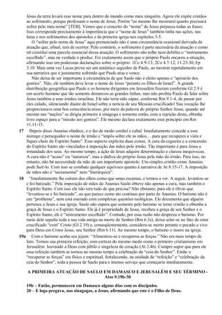 Jesus da terra levará esse nome para dentro do mundo como mais ninguém. Agora ele expõe cristãos
ao sofrimento, porque professam o nome de Jesus. Porém “eu mesmo lhe mostrarei quanto precisará
sofrer pelo meu nome” [TEB]. Vemos que o conceito do “nome” de Jesus perpassa todas as frases.
Isso corresponde precisamente à importância que o “nome de Jesus” também tinha nas ações, nas
lutas e nos sofrimentos dos apóstolos e da primeira igreja nos capítulos 3-5.
O “sofrer pelo nome de Jesus” aqui prenunciado não é uma circunstância ocasional derivada da
atuação que, afinal, terá de ocorrer. Pelo contrário, o sofrimento é parte necessária da atuação e como
tal constitui uma parcela essencial dessa atuação. O sofrimento não tolhe nem debilita o “instrumento
escolhido”, mas na verdade o produz. Foi exatamente assim que o próprio Paulo encarou a situação,
afirmando isso em poderosas declarações sobre si próprio: 1Co 4.9-13; 2Co 4.7-12; 11.23-30; Fp
3.10. Mais uma vez Lucas prova ser um autêntico seguidor de Paulo, ao mostrar repetidamente em
sua narrativa que é justamente sofrendo que Paulo atua e vence.
Não deixa de ser importante a circunstância de que Saulo não é eleito apenas o “apóstolo dos
gentios”. Não, ele também deve levar o nome de Jesus “perante os filhos de Israel”. A grande
distribuição geográfica que Paulo e os homens dirigentes em Jerusalém fizeram conforme Gl 2.9 é
um acerto humano que tão somente demarcou as grandes linhas, mas não proibiu Paulo de falar sobre
Jesus também a seus irmãos israelitas. Ele não teria sido capaz, conforme Rm 9.1-4, de passar por
eles calado, silenciando diante de Israel sobre a notícia de seu Messias crucificado! Sua vocação lhe
proporcionava uma boa consciência nisso, por meio da palavra do próprio Senhor Jesus, quando até
mesmo nas “nações” se dirigia primeiro à sinagoga e somente então, com a rejeição desta, obtinha
livre espaço para a “missão aos gentios”. Ele mesmo declara exatamente esse princípio em Rm
11.11-15.
17 Depois disso Ananias obedece, e o faz de modo cordial e cabal. Imediatamente concede a esse
inimigo e perseguidor o nome de irmão e “impôs sobre ele as mãos… para que recuperes a vista e
fiques cheio do Espírito Santo”. Esse aspecto explicita duas coisas. A cura da cegueira e a concessão
do Espírito Santo são vinculados à imposição das mãos pelo irmão. Tão importante é para Jesus a
irmandade dos seus. Ao mesmo tempo, a ação de Jesus adquire determinação e clareza inequívocas.
A cura não é “acaso” ou “natureza”, mas a dádiva do próprio Jesus pela mão do irmão. Para isso, no
entanto, não há necessidade da mão de um importante apóstolo. Um simples cristão como Ananias
pode fazê-lo. Com isso se combate qualquer equívoco quanto à narrativa de At 8.15-17. A imposição
de mãos não é “sacramental” nem “hierárquica”.
18 “Imediatamente lhe caíram dos olhos como que umas escamas, e tornou a ver. A seguir, levantou-se
e foi batizado.” Pela imposição de mãos de Ananias Saulo obteve não apenas a cura, mas também o
Espírito Santo. Com isso ele não tem tudo de que precisa? Não obstante, para ele é óbvio que
“levantou-se e foi batizado”, ao que parece como ato contínuo por parte de Ananias. O batismo não é
um “problema”, nem está onerado com complexas questões teológicas. Ele documenta que alguém
pertence a Jesus e sua igreja. Saulo não espera que somente pelo batismo se torne cristão e obtenha a
graça de Jesus e o Espírito Santo. Ele já é propriedade de Jesus, recebeu a graça de seu Senhor e o
Espírito Santo, ele é “instrumento escolhido”. Contudo, por essa razão não despreza o batismo. Por
meio dele sepulta toda a sua vida antiga na morte do Senhor (Rm 6.3s), deixa selar-se no fato de estar
crucificado “com” Cristo (Gl 2.19) e, conseqüentemente, considera-se morto perante o pecado e vivo
para Deus em Cristo Jesus, seu Senhor (Rm 6.11). Ao mesmo tempo, o batismo o insere na igreja.
19a Com o batismo acaba seu jejum: “Alimentou-se e recuperou as forças.” Não era mais tempo de
luto. Tomou sua primeira refeição, com certeza do mesmo modo como o primeiro cristianismo em
Jerusalém: louvando a Deus com júbilo e singeleza de coração (At 2.46). Cumpre supor que para ele
essa refeição também se tornou ao mesmo tempo a celebração da “ceia do Senhor”. Então o
“recuperar as forças” era físico e espiritual, fortalecendo, na unidade de “refeição” e “celebração da
ceia do Senhor”, toda a pessoa de Saulo para o imenso serviço que começaria imediatamente.
A PRIMEIRA ATUAÇÃO DE SAULO EM DAMASCO E JERUSALÉM E SEU TÉRMINO -
Atos 9.19b-30
19b – Então, permaneceu em Damasco alguns dias com os discípulos.
20 – E logo pregava, nas sinagogas, a Jesus, afirmando que este é o Filho de Deus.
 