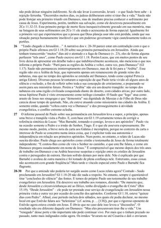 não pode deixar ninguém indiferente. Se ela não levar à conversão, levará – o que Saulo bem sabe – à
rejeição ferrenha. “Decorridos muitos dias, os judeus deliberaram entre si tirar-lhe a vida.” Saulo não
pode festejar seu primeiro triunfo em Damasco, mas de imediato precisa conhecer o sofrimento por
causa de Jesus. Experimenta, porém, também sua salvação, como ele descreveu pessoalmente em
2Co 11.32-33. Esse primeiro perigo de morte ficou inesquecivelmente gravado em sua memória, mas
na listagem de seus sofrimentos em 2Co 11 ele ainda o acrescenta de forma especial. Igualmente foi
a primeira vez que experimentou que a pessoa que Deus planeja usar não está perdida, ainda que sua
situação pareça humanamente insolúvel e que um poderoso governante vigie cautelosamente todos os
portões.
26 “Tendo chegado a Jerusalém…” A narrativa dos v. 26-30 parece estar em contradição com o que o
próprio Paulo afirmou em Gl 1.18-20 sobre sua primeira permanência em Jerusalém. Ainda que
tenham transcorrido “muitos” dias até o atentado e a fuga de Damasco (v. 23), eles de forma alguma
perfazem “três anos”, como Paulo escreve em Gl 1.18. Porém Lucas, que em muitos pontos de seu
livro deixa de apresentar em detalhe tudo o que indubitavelmente aconteceu, não menciona o que nos
informa o próprio Paulo: “Parti para as regiões da Arábia e voltei, outra vez, para Damasco” (Gl
1.17). Saulo não permaneceu ininterruptamente em Damasco, mas de lá foi para a “Arábia”. Essa
região não era a Arábia de hoje, que representa apenas um remanescente do grande reino dos
nabateus, mas que no tempo dos apóstolos se estendia até Damasco, tendo como capital Petra (a
antiga Edom). Diversas pessoas levantaram a suposição de que Paulo teria vivido ali alguns anos de
silêncio e reclusão, a fim de refletir sobre toda a sua concepção do cristianismo, e preparando-se
assim para seu ministério futuro. Porém a “Arábia” não era um deserto tranqüilo: no tempo dos
nabateus era uma região civilizada conquistada diante do deserto, com cidades ativas; por outro lado,
nessa hipótese Paulo é visto erroneamente como teólogo cismador. O Saulo que “logo” atua como
arauto de Jesus nas sinagogas e que “demonstra” sua dignidade de Messias e de Filho de Deus não
carecia desse tempo de quietude. Não, ele esteve atuando como missionário nas cidades da Arábia. E
somente então, quando “voltou outra vez a Damasco” e deu prosseguimento à atividade
evangelística, o conflito extremo eclodiu.
27 O informe pessoal de Paulo sobre sua permanência em Jerusalém leva a supor, a princípio, apenas
uma breve e tranqüila visita a Pedro. E, com base em Gl 1.19 certamente temos de corrigir a
referência sintética de Lucas: “Mas Barnabé, tomando-o consigo, levou-o aos apóstolos”: Paulo viu
na ocasião somente a Pedro e o irmão do Senhor, Tiago. É o que ele assevera expressamente. Do
mesmo modo, porém, a breve nota da carta aos Gálatas é incompleta, porque no contexto da carta o
interesse de Paulo se concentra numa única coisa, que é explicitar toda sua autonomia e
independência em relação aos primeiros apóstolos. Num ponto, no entanto, o relato de Lucas não
suscita dúvidas: Paulo chega aos apóstolos como cristão e testemunha de Jesus de forma totalmente
independente: “E contou-lhes como ele vira o Senhor no caminho, e que este lhe falara, e como em
Damasco pregara ousadamente em nome de Jesus.” É compreensível que mesmo depois dos três anos
de trabalho em Damasco e na Arábia houvesse suspeitas e rejeição entre os cristãos de Jerusalém
contra o perseguidor de outrora. Haviam sofrido demais por meio dele. Não é explicado por que
Barnabé o avaliou de outra maneira e foi tomado de plena confiança nele. Entretanto, essas coisas
não acontecem com grande freqüência? Mais tarde o vínculo especial entre Paulo e Barnabé fica
flagrante.
28-30 Por que a amizade não poderia ter surgido assim como Lucas relata agora? Contudo - Saulo
proclamando em Jerusalém? Gl 1.18-20 não diz nada a respeito. No entanto, sempre é questionável
tirar “conclusões do silêncio” das fontes. E temos do próprio Paulo um testemunho de seu trabalho
evangelístico em Jerusalém. Ele descreve seu trabalho aos romanos, dizendo: “De maneira que,
desde Jerusalém e circunvizinhanças até ao Ilírico, tenho divulgado o evangelho de Cristo” (Rm
15.19). “Desde Jerusalém” – ele pode ter prestado esse serviço de evangelização em Jerusalém nessa
primeira visita e outra vez por ocasião do concílio dos apóstolos. Conforme Gl 1.18, esteve “quinze
dias com Pedro”. Afinal, esse período incluía dois sábados, nos quais ele podia declarar, no mesmo
local em que Estêvão falara aos “helenistas” (cf. acima, p. …[136]), por que o rigoroso oponente de
Estêvão agora estava crendo em Jesus. É óbvio que no caso dele isso levou a “discussões”. O
resultado não era diferente daquele em Damasco: “Mas eles procuravam tirar-lhe a vida.” Um
“renegado” desse porte e tão importante não pode continuar vivo. Por mais que o tinham prezado no
passado, tanto mais indignados estão agora. Os irmãos “levaram-no até Cesaréia e dali o enviaram
 