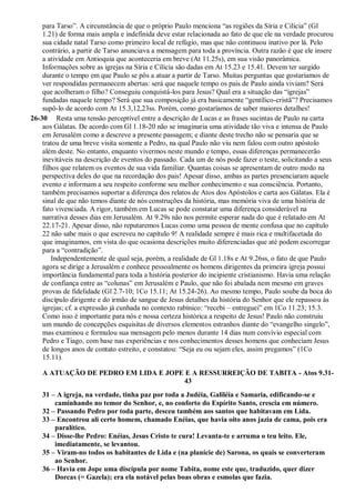 para Tarso”. A circunstância de que o próprio Paulo menciona “as regiões da Síria e Cilícia” (Gl
1.21) de forma mais ampla e indefinida deve estar relacionada ao fato de que ele na verdade procurou
sua cidade natal Tarso como primeiro local de refúgio, mas que não continuou inativo por lá. Pelo
contrário, a partir de Tarso anunciava a mensagem para toda a província. Outra razão é que ele insere
a atividade em Antioquia que aconteceria em breve (At 11.25s), em sua visão panorâmica.
Informações sobre as igrejas na Síria e Cilícia são dadas em At 15.23 e 15.41. Devem ter surgido
durante o tempo em que Paulo se pôs a atuar a partir de Tarso. Muitas perguntas que gostaríamos de
ver respondidas permanecem abertas: será que naquele tempo os pais de Paulo ainda viviam? Será
que acolheram o filho? Conseguiu conquistá-los para Jesus? Qual era a situação das “igrejas”
fundadas naquele tempo? Será que sua composição já era basicamente “gentílico-cristã”? Precisamos
supô-lo de acordo com At 15.3,12,23ss. Porém, como gostaríamos de saber maiores detalhes!
26-30 Resta uma tensão perceptível entre a descrição de Lucas e as frases sucintas de Paulo na carta
aos Gálatas. De acordo com Gl 1.18-20 não se imaginaria uma atividade tão viva e intensa de Paulo
em Jerusalém como a descreve a presente passagem; e diante deste trecho não se pensaria que se
tratou de uma breve visita somente a Pedro, na qual Paulo não viu nem falou com outro apóstolo
além deste. No entanto, enquanto vivermos neste mundo e tempo, essas diferenças permanecerão
inevitáveis na descrição de eventos do passado. Cada um de nós pode fazer o teste, solicitando a seus
filhos que relatem os eventos de sua vida familiar. Quantas coisas se apresentam de outro modo na
perspectiva deles do que na recordação dos pais! Apesar disso, ambas as partes presenciaram aquele
evento e informam a seu respeito conforme seu melhor conhecimento e sua consciência. Portanto,
também precisamos suportar a diferença dos relatos de Atos dos Apóstolos e carta aos Gálatas. Ela é
sinal de que não temos diante de nós construções da história, mas memória viva de uma história de
fato vivenciada. A rigor, também em Lucas se pode constatar uma diferença considerável na
narrativa desses dias em Jerusalém. At 9.29s não nos permite esperar nada do que é relatado em At
22.17-21. Apesar disso, não reputaremos Lucas como uma pessoa de mente confusa que no capítulo
22 não sabe mais o que escreveu no capítulo 9! A realidade sempre é mais rica e multifacetada do
que imaginamos, em vista do que ocasiona descrições muito diferenciadas que até podem escorregar
para a “contradição”.
Independentemente de qual seja, porém, a realidade de Gl 1.18s e At 9.26ss, o fato de que Paulo
agora se dirige a Jerusalém e conhece pessoalmente os homens dirigentes da primeira igreja possui
importância fundamental para toda a história posterior do incipiente cristianismo. Havia uma relação
de confiança entre as “colunas” em Jerusalém e Paulo, que não foi abalada nem mesmo em graves
provas de fidelidade (Gl 2.7-10; 1Co 15.11; At 15.24-26). Ao mesmo tempo, Paulo soube da boca do
discípulo dirigente e do irmão de sangue de Jesus detalhes da história do Senhor que ele repassou às
igrejas; cf. a expressão já cunhada no contexto rabínico: “recebi – entreguei” em 1Co 11.23; 15.3.
Como isso é importante para nós e nossa certeza histórica a respeito de Jesus! Paulo não construiu
um mundo de concepções esquisitas de diversos elementos estranhos diante do “evangelho singelo”,
mas examinou e formulou sua mensagem pelo menos durante 14 dias num convívio especial com
Pedro e Tiago, com base nas experiências e nos conhecimentos desses homens que conheciam Jesus
de longos anos de contato estreito, e constatou: “Seja eu ou sejam eles, assim pregamos” (1Co
15.11).
A ATUAÇÃO DE PEDRO EM LIDA E JOPE E A RESSURREIÇÃO DE TABITA - Atos 9.31-
43
31 – A igreja, na verdade, tinha paz por toda a Judéia, Galiléia e Samaria, edificando-se e
caminhando no temor do Senhor, e, no conforto do Espírito Santo, crescia em número.
32 – Passando Pedro por toda parte, desceu também aos santos que habitavam em Lida.
33 – Encontrou ali certo homem, chamado Enéias, que havia oito anos jazia de cama, pois era
paralítico.
34 – Disse-lhe Pedro: Enéias, Jesus Cristo te cura! Levanta-te e arruma o teu leito. Ele,
imediatamente, se levantou.
35 – Viram-no todos os habitantes de Lida e (na planície de) Sarona, os quais se converteram
ao Senhor.
36 – Havia em Jope uma discípula por nome Tabita, nome este que, traduzido, quer dizer
Dorcas (= Gazela); era ela notável pelas boas obras e esmolas que fazia.
 