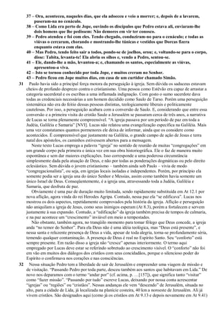 37 – Ora, aconteceu, naqueles dias, que ela adoeceu e veio a morrer; e, depois de a lavarem,
puseram-na no cenáculo.
38 – Como Lida era perto de Jope, ouvindo os discípulos que Pedro estava ali, enviaram-lhe
dois homens que lhe pedissem: Não demores em vir ter conosco.
39 – Pedro atendeu e foi com eles. Tendo chegado, conduziram-no para o cenáculo; e todas as
viúvas o cercaram, chorando e mostrando-lhe túnicas e vestidos que Dorcas fizera
enquanto estava com elas.
40 – Mas Pedro, tendo feito sair a todos, pondo-se de joelhos, orou; e, voltando-se para o corpo,
disse: Tabita, levanta-te! Ela abriu os olhos e, vendo a Pedro, sentou-se.
41 – Ele, dando-lhe a mão, levantou-a; e, chamando os santos, especialmente as viúvas,
apresentou-a viva.
42 – Isto se tornou conhecido por toda Jope, e muitos creram no Senhor.
43 – Pedro ficou em Jope muitos dias, em casa de um curtidor chamado Simão.
31 Paulo havia sido a principal força motora da perseguição à igreja. Sem dúvida os saduceus estavam
cheios de profundo desprezo contra o cristianismo. Uma pessoa como Estêvão era capaz de arrastar a
categoria sacerdotal e os escribas a uma inflamada indignação. Com gosto o sumo sacerdote dava
todas as credenciais necessárias a um homem decidido como Saulo de Tarso. Porém uma perseguição
sistemática não era do feitio dessas pessoas distintas, teologicamente liberais e politicamente
cautelosas. Por isso, a perseguição acabara com a conversão de Saulo. E, considerando que entre essa
conversão e a primeira visita do cristão Saulo a Jerusalém se passaram cerca de três anos, a narrativa
de Lucas se torna plenamente compreensível. “A igreja passava por um período de paz em toda a
Judéia, Galiléia e Samaria” [NVI]. Lucas não relatou uma evangelização específica na Galiléia. Mais
uma vez constatamos quantos pormenores ele deixa de informar, ainda que os considere como
acontecidos. É compreensível que justamente na Galiléia, o grande campo de ação de Jesus e terra
natal dos apóstolos, os caminhos estivessem abertos para a mensagem.
Neste texto Lucas emprega a palavra “igreja” no sentido de reunião de muitas “congregações” em
um grande corpo pela primeira e única vez em sua obra historiográfica. Ele o faz de maneira muito
espontânea e sem dar maiores explicações. Isso corresponde a uma poderosa circunstância
simplesmente dada pela atuação de Deus, e não por todas as ponderações dogmáticas ou pelo direito
eclesiástico. Sem dúvida o jovem cristianismo – também ainda sob Paulo – vivia de modo
“congregacionalista”, ou seja, em igrejas locais isoladas e independentes. Porém, por princípio ela
somente podia ser a igreja una do único Senhor e Messias, assim como também havia somente um
único Israel de Deus. Conseqüentemente, é a igreja una, atravessando toda a Judéia, Galiléia e
Samaria, que desfruta de paz.
Obviamente é uma paz de duração muito limitada, sendo rapidamente substituída em At 12.1 por
nova aflição, agora vinda do rei Herodes Agripa. Contudo, nessa paz ela “se edificava”. Lucas nos
mostrou os dois aspectos, repetidamente comprovados pela história da igreja. Aflição e perseguição
não aniquilam a igreja de Jesus, como seus inimigos esperam (At 8.3), porém a fortalecem e servem
justamente à sua expansão. Contudo, a “edificação” da igreja também precisa de tempos de calmaria,
e na paz acontece um “crescimento” inviável em meio a tempestades.
Não obstante, também agora, no tranqüilo momento para tomar fôlego que Deus concede, a igreja
anda “no temor do Senhor”. Para ela Deus não é uma idéia teológica, mas “Deus está presente”, e
nessa santa e reluzente presença de Deus a vida, apesar de toda alegria, torna-se profundamente séria,
temendo qualquer contaminação. A presença de Deus é real no Espírito Santo. Seu “conforto” está
sempre presente. Em razão disso a igreja não “cresce” apenas interiormente. O termo aqui
empregado por Lucas deve estar se referindo sobretudo ao crescimento visível. O “conforto” não foi
em vão em muitos dos diálogos dos cristãos com seus concidadãos, porque o silencioso poder do
Espírito o confirmava nos corações e nas consciências.
32 Nessa situação Pedro tem a liberdade de sair de Jerusalém e empreender uma viagem de missão e
de visitação. “Passando Pedro por toda parte, desceu também aos santos que habitavam em Lida.” De
novo nos deparamos com o termo “andar por” (cf. acima, p. …[157]), que significa tanto “visitar”
como “fazer missão”. “Passando por tudo” escreve Lucas, deixando por nossa conta acrescentar
“igrejas” ou “regiões” ou “cristãos”. Nessas andanças ele vem “descendo” de Jerusalém, situada no
alto, para a cidade de Lida, já localizada na planície costeira, 40 km a noroeste de Jerusalém. Ali já
vivem cristãos. São designados aqui (como já os cristãos em At 9.13 e depois novamente em At 9.41)
 