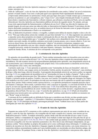 então esse capítulo de Atos dos Apóstolos tampouco é “edificante”, não para Lucas, nem para seus leitores daquele
tempo, nem para nós.
f – Além da “edificação”, o alvo de Atos dos Apóstolos foi considerado como sendo a “defesa” do novel cristianismo
perante o Estado romano. Essa seria a razão pela qual Lucas apresenta Paulo repetidamente declarando e
comprovando enfaticamente ser pertencente a Israel, para que fique claro para o Estado romano que o cristianismo
pertence ao judaísmo e é, por conseqüência, uma “religio licita”, uma religião tolerada pelo Estado. E a postura
benevolente e respeitosa dos funcionários e oficiais romanos, que afirmam a inocência de Paulo, seria um espelho
oferecido por Atos dos Apóstolos aos funcionários públicos do início do segundo século. No entanto, será que
Lucas teria superestimado tão fantasticamente a influência de seu livro? Afinal sua obra não foi impressa com
grande tiragem, de sorte que caísse nas mãos de todos os funcionários do Império Romano! E porventura ele não
estaria obstruindo exatamente esse alvo, ao também descrever de forma tão marcante como os grupos dirigentes
judeus rejeitavam ferrenhamente a Paulo e ao cristianismo?
g – Não, na dedicatória do primeiro volume, o evangelho, o próprio autor define de maneira simples e clara o alvo do
livro: “Para que tenhas plena certeza das verdades em que foste instruído” (Lc 1.4). Que argumento nos autorizaria
a especular acerca desse propósito em relação à continuação da obra em Atos dos Apóstolos? Pelo fato de que
entrementes Lucas compreendera que o “evangelho” não acabara com a despedida de Jesus, mas continuava seu
próprio curso pelo mundo, ele também continuou escrevendo à mesma pessoa, com o mesmo objetivo. E por isso
escreveu dessa forma: não uma história sobriamente “objetiva” do primeiro cristianismo, tampouco uma
apresentação dos apóstolos com sua vida e atuação completas, mas um testemunho do admirável caminho que o
evangelho percorreu, saindo de Jerusalém e indo para Samaria, Antioquia, Ásia Menor, Macedônia e Grécia até a
capital do mundo, Roma. A estrutura do livro corresponde a esse percurso.
2 – A estrutura de Atos dos Apóstolos
Os apóstolos são incumbidos da grande tarefa: “Sereis minhas testemunhas tanto em Jerusalém como em toda a
Judéia e Samaria e até aos confins da terra” (At 1.8). Atos dos Apóstolos relata a respeito da concretização dessa
incumbência. Ela não acontece através de um procedimento planejado pelos apóstolos, mas integralmente através de
um acontecimento, que é determinado e dirigido pelo próprio Jesus. Esse acontecimento se desenrola em três fases,
não subseqüentes uma à outra, mas entrelaçadas.
A primeira seção (cap. 1-7) nos apresenta os apóstolos como “testemunhas de Jesus em Jerusalém”, indo até o
primeiro mártir, Estêvão, cujo sangue correu em Jerusalém. Estêvão, porém, faz parte dos “helenistas”, cuja existência
já dirige o olhar para longe, além de Jerusalém. A perseguição desencadeada através de sua morte conduz, na segunda
fase (cap. 8-12), ao cumprimento da incumbência de ser “testemunhas de Jesus na Judéia e Samaria”. Tudo se solta e
se amplia, o evangelho pressiona para fora. Não apenas a Samaria é atingida, mas também o homem da longínqua
Etiópia e o primeiro grupo de gentios, Cornélio e sua casa, em Cesaréia. O evangelho chega até Antioquia via Chipre,
e ali estabelece um novo centro. Os portadores de todo esse movimento não são os apóstolos no sentido mais restrito.
Apesar disso, porém, Pedro continua sendo a pessoa decisiva, e os apóstolos permanecem ocupando posições-chave
em Samaria e Antioquia. Desse modo, o primeiro bloco volta a encaixar no segundo, e a conversão de Saulo de Tarso
(cap 9), no meio da segunda seção, já prepara a terceira (cap. 13-28). Esse último bloco descortina, pois, como o
próprio Jesus realiza sua incumbência de serem “minhas testemunhas até os confins da terra”, singularmente por meio
da grandiosa obra de Paulo. Por sua vez, o cap. 15 (concílio dos apóstolos) e os cap. 21-23 (Paulo em Jerusalém)
concatenam essa terceira parte com a primeira seção. “Jerusalém” continua sendo decisiva também no momento em
que “Roma” surge no horizonte.
A estrutura do livro também pode ser definida de forma que a considerar uma divisão em duas grandes partes:
primeira seção principal – capítulos 1-12 (Jerusalém e Palestina), personagem principal: Pedro; segunda seção
principal –cap. 13-28 (Antioquia até Roma), personagem principal: Paulo. Também nesse caso as duas partes são
interligadas por meio dos capítulos 9.1-23.
3 - O autor de Atos dos Apóstolos
Enquanto nas cartas do NT o remetente se dá a conhecer expressamente por meio de seu nome e também de sua
posição, o autor de Atos dos Apóstolos e do evangelho não diz nada a respeito de si mesmo, nem mesmo em sua
dedicatória pessoal a Teófilo. A tradição eclesiástica, porém, desde cedo não tem dúvidas de que o autor é Lucas,
antioqueno, médico e companheiro de viagem de Paulo. Essa tradição é ainda mais digna de nota pelo fato de que as
breves menções a Lucas em Cl 4.14; Fm 24; 2Tm 4.11 não contêm nada que pudesse ter levado à atribuição posterior
do terceiro evangelho e de Atos dos Apóstolos justamente a ele. Deve haver uma informação independente, em que
podemos confiar. Vários detalhes na própria obra podem servir como confirmação dessa informação. É verdade que a
tentativa de encontrar em Atos dos Apóstolos o linguajar singular do médico não resistiu a um exame minucioso. As
expressões médicas ocasionalmente usadas por Lucas também podem ser encontradas em obras literárias antigas, não
escritas por médicos. De qualquer forma, o autor de Atos dos Apóstolos é um helenista e uma pessoa culta, capaz de
 