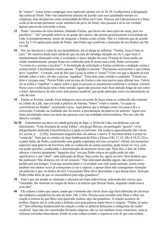 de “santos”. Lucas torna a empregar essa expressão apenas em At 26.10. Conhecemos a designação
das cartas de Paulo. Não visa caracterizar pessoas de acordo com suas qualidades morais ou
religiosas, mas designá-las como propriedade de Deus em Cristo. Pessoas em Lida pertencem a Deus
como já deveriam pertencer como membros do povo de Israel, mas passam a sê-lo em verdade
apenas através da conversão a Jesus.
33 Pedro “encontra ali certo homem, chamado Enéias, que havia oito anos jazia de cama, pois era
paralítico”. “Ali” pretende referir-se ao grupo dos santos, não porém genericamente à localidade de
Lida. Conseqüentemente, temos de imaginar o Enéias como cristão. Não é o enfermo que de acordo
com Tg 5.14 suplica pela ajuda de Pedro, mas Pedro age conforme a instrução de seu Senhor em Mc
16.18b.
34 Por sua iniciativa e certo de sua incumbência, ele se dirige ao enfermo: “Enéias, Jesus Cristo te
cura.” De maneira ainda mais nítida do que na cura do mendigo aleijado em At 3, aqui Jesus é
imediatamente destacado como o verdadeiro e único doador da cura. O nome de Jesus podia ser
citado imediatamente, porque Jesus era conhecido pela fé nessa casa cristã. Pedro acrescenta:
“Levanta-te e arruma o teu leito!” A formulação da solicitação a Enéias conforme a tradução acima é
controvertida. Literalmente consta apenas: “Espalha tu mesmo.” Precisamos acrescentar o que Enéias
deve “espalhar”. Contudo, será de fato que Lucas se refere à “cama”? Uma vez que o aleijado já está
deitado sobre o leito, ele não a precisa “espalhar”. Teria feito mais sentido o contrário: “Enrola teu
leito e vai para casa.” Porém Pedro está na casa de Enéias e não tem motivo para afirmar isso. Talvez
ele se refira a “espalhar” o tapete sobre o qual as pessoas se assentavam conforme o costume oriental.
Nesse caso a solicitação teria o belo sentido: agora não precisas mais ficar deitado longe de nós sobre
o leito! Aproxima-te de nós como uma pessoa saudável, que pode participar outra vez plenamente na
vida da casa.
35 Enéias se levanta, curado. Essa milagrosa cura em nome de Jesus torna-se conhecida não somente
na cidade de Lida, mas em toda a planície de Sarona; “todos” viram o curado, “os quais se
converteram ao Senhor”, acrescenta Lucas. Aqui parece que o milagre como tal causa a fé e a
conversão. Contudo, na realidade não foi assim: a proclamação da palavra foi anterior. Agora esse
Jesus proclamado estava no meio das pessoas com sua realidade misericordiosa. Por isso eles lhe
abrem o coração.
36-38 Entrementes acontece na cidade próxima de Jope, a 18 km de Lida, um doloroso caso de
falecimento. “Uma discípula de nome Tabita”, em grego Dorcas, em português “gazela”, vivia
integralmente dedicada à beneficência e à ajuda ao próximo. Ela cuidava especialmente das viúvas
(cf. acima, p. …[129]). Justamente naqueles dias ela adoece e morre. É incomum deitar o corpo no
“cenáculo”. Será que os cristãos de Jope lembraram de Elias e Eliseu (1Rs 17.19; 2Rs 4.10,21,32) e,
a partir deles, de Pedro, acalentando uma grande esperança em seus corações? Afinal, em momentos
especiais uma palavra da Escritura, lida ou conhecida de outras ocasiões, pode tornar-se viva, com
um poder peculiar, conduzindo e determinando divinamente nosso agir. Para eles, o fato de Tabita
adoecer e morrer justamente “naqueles dias” em que Pedro estava na região pode ter sido
significativo e um “sinal”, uma indicação de Deus. Seja como for, agora enviam “dois homens que
lhe pedissem: Não demores em vir ter conosco.” Não informam detalhe algum, não expressam o
pedido por um milagre. Com que autenticidade e vivacidade isso está sendo narrado, assim como
também nós muitas vezes já começamos a crer e esperar, e apesar disso não conseguimos formular
em palavras o que vai dentro de nós! Unicamente Deus deve determinar o que deseja fazer. Será que
Pedro tinha idéia de que se encaminhava para algo grandioso?
39 Fato é que ele atende ao chamado e encontra em Jope toda tristeza, sobretudo das viúvas, que,
“chorando, lhe mostram as roupas de baixo e as túnicas que Dorcas fizera, enquanto ainda estava
com elas”.
40 Ele ordena a todos que saiam, ainda que o lamento das viúvas fosse algo bem diferente do alvoroço
das mulheres carpideiras na casa de Jairo (Mc 5.38s). Precisa estar sozinho com Deus e obter em
oração a certeza de que Deus está querendo realizar algo tão grandioso. A oração acontece de
joelhos. Depois ele se volta para a defunta com uma palavra muito breve e singela: “Tabita, levanta-
te!” Que diferença fundamental em relação a todas as práticas feiticeiras e milagreiras de cunho
ocultista! Aqui não são sussurradas fórmulas mágicas, não se cita nenhum nome misterioso, nem se
realizam estranhas benzeduras. Emite-se uma ordem cordial, e espera-se com fé que essa ordem,
 