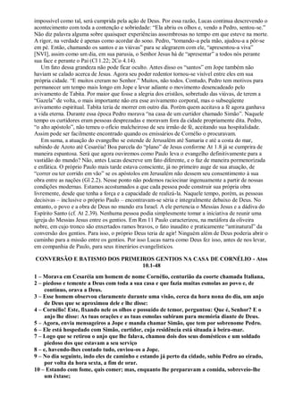 impossível como tal, será cumprida pela ação de Deus. Por essa razão, Lucas continua descrevendo o
acontecimento com toda a contenção e sobriedade: “Ela abriu os olhos e, vendo a Pedro, sentou-se.”
Não diz palavra alguma sobre quaisquer experiências assombrosas no tempo em que esteve na morte.
A rigor, na verdade é apenas como acordar do sono. Pedro, “tomando-a pela mão, ajudou-a a pôr-se
em pé. Então, chamando os santos e as viúvas” para se alegrarem com ele, “apresentou-a viva”
[NVI], assim como um dia, em sua parusia, o Senhor Jesus há de “apresentar” a todos nós perante
sua face e perante o Pai (Cl 1.22; 2Co 4.14).
Um fato dessa grandeza não pode ficar oculto. Antes disso os “santos” em Jope também não
haviam se calado acerca de Jesus. Agora seu poder redentor tornou-se visível entre eles em sua
própria cidade. “E muitos creram no Senhor.” Muitos, não todos. Contudo, Pedro tem motivos para
permanecer um tempo mais longo em Jope e levar adiante o movimento desencadeado pelo
avivamento de Tabita. Por maior que fosse a alegria dos cristãos, sobretudo das viúvas, de terem a
“Gazela” de volta, o mais importante não era esse avivamento corporal, mas o subseqüente
avivamento espiritual. Tabita teria de morrer em outro dia. Porém quem aceitava a fé agora ganhava
a vida eterna. Durante essa época Pedro morava “na casa de um curtidor chamado Simão”. Naquele
tempo os curtidores eram pessoas desprezadas e moravam fora da cidade propriamente dita. Pedro,
“o alto apóstolo”, não temeu o ofício malcheiroso de seu irmão de fé, aceitando sua hospitalidade.
Assim pode ser facilmente encontrado quando os emissários de Cornélio o procuravam.
Em suma, a atuação do evangelho se estende de Jerusalém até Samaria e até a costa do mar,
subindo de Azoto até Cesaréia! Boa parcela do “plano” de Jesus conforme At 1.8 já se cumprira de
maneira espantosa. Será que agora ouviremos como Paulo leva o evangelho definitivamente para a
vastidão do mundo? Não, antes Lucas descreve um fato diferente, e o faz de maneira pormenorizada
e enfática. O próprio Paulo mais tarde estava consciente, já no primeiro auge de sua atuação, de
“correr ou ter corrido em vão” se os apóstolos em Jerusalém não dessem seu consentimento à sua
obra entre as nações (Gl 2.2). Nesse ponto não podemos raciocinar ingenuamente a partir de nossas
condições modernas. Estamos acostumados a que cada pessoa pode construir sua própria obra
livremente, desde que tenha a força e a capacidade de realizá-la. Naquele tempo, porém, as pessoas
decisivas – inclusive o próprio Paulo – encontravam-se séria e integralmente debaixo de Deus. No
entanto, o povo e a obra de Deus no mundo era Israel. A ele pertencia o Messias Jesus e a dádiva do
Espírito Santo (cf. At 2.39). Nenhuma pessoa podia simplesmente tomar a iniciativa de reunir uma
igreja do Messias Jesus entre os gentios. Em Rm 11 Paulo caracterizou, na metáfora da oliveira
nobre, em cujo tronco são enxertados ramos bravos, o fato inaudito e praticamente “antinatural” da
conversão dos gentios. Para isso, o próprio Deus teria de agir! Ninguém além de Deus poderia abrir o
caminho para a missão entre os gentios. Por isso Lucas narra como Deus fez isso, antes de nos levar,
em companhia de Paulo, para seus itinerários evangelísticos.
CONVERSÃO E BATISMO DOS PRIMEIROS GENTIOS NA CASA DE CORNÉLIO - Atos
10.1-48
1 – Morava em Cesaréia um homem de nome Cornélio, centurião da coorte chamada Italiana,
2 – piedoso e temente a Deus com toda a sua casa e que fazia muitas esmolas ao povo e, de
contínuo, orava a Deus.
3 – Esse homem observou claramente durante uma visão, cerca da hora nona do dia, um anjo
de Deus que se aproximou dele e lhe disse:
4 – Cornélio! Este, fixando nele os olhos e possuído de temor, perguntou: Que é, Senhor? E o
anjo lhe disse: As tuas orações e as tuas esmolas subiram para memória diante de Deus.
5 – Agora, envia mensageiros a Jope e manda chamar Simão, que tem por sobrenome Pedro.
6 – Ele está hospedado com Simão, curtidor, cuja residência está situada à beira-mar.
7 – Logo que se retirou o anjo que lhe falava, chamou dois dos seus domésticos e um soldado
piedoso dos que estavam a seu serviço
8 – e, havendo-lhes contado tudo, enviou-os a Jope.
9 – No dia seguinte, indo eles de caminho e estando já perto da cidade, subiu Pedro ao eirado,
por volta da hora sexta, a fim de orar.
10 – Estando com fome, quis comer; mas, enquanto lhe preparavam a comida, sobreveio-lhe
um êxtase;
 