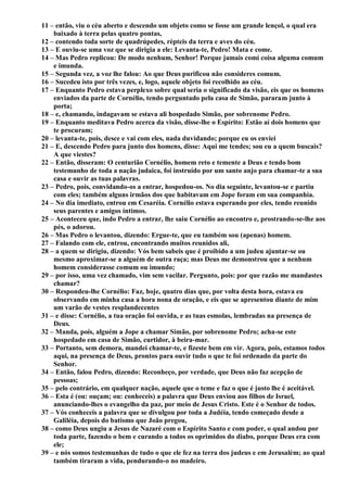 11 – então, viu o céu aberto e descendo um objeto como se fosse um grande lençol, o qual era
baixado à terra pelas quatro pontas,
12 – contendo toda sorte de quadrúpedes, répteis da terra e aves do céu.
13 – E ouviu-se uma voz que se dirigia a ele: Levanta-te, Pedro! Mata e come.
14 – Mas Pedro replicou: De modo nenhum, Senhor! Porque jamais comi coisa alguma comum
e imunda.
15 – Segunda vez, a voz lhe falou: Ao que Deus purificou não consideres comum.
16 – Sucedeu isto por três vezes, e, logo, aquele objeto foi recolhido ao céu.
17 – Enquanto Pedro estava perplexo sobre qual seria o significado da visão, eis que os homens
enviados da parte de Cornélio, tendo perguntado pela casa de Simão, pararam junto à
porta;
18 – e, chamando, indagavam se estava ali hospedado Simão, por sobrenome Pedro.
19 – Enquanto meditava Pedro acerca da visão, disse-lhe o Espírito: Estão aí dois homens que
te procuram;
20 – levanta-te, pois, desce e vai com eles, nada duvidando; porque eu os enviei
21 – E, descendo Pedro para junto dos homens, disse: Aqui me tendes; sou eu a quem buscais?
A que viestes?
22 – Então, disseram: O centurião Cornélio, homem reto e temente a Deus e tendo bom
testemunho de toda a nação judaica, foi instruído por um santo anjo para chamar-te a sua
casa e ouvir as tuas palavras.
23 – Pedro, pois, convidando-os a entrar, hospedou-os. No dia seguinte, levantou-se e partiu
com eles; também alguns irmãos dos que habitavam em Jope foram em sua companhia.
24 – No dia imediato, entrou em Cesaréia. Cornélio estava esperando por eles, tendo reunido
seus parentes e amigos íntimos.
25 – Aconteceu que, indo Pedro a entrar, lhe saiu Cornélio ao encontro e, prostrando-se-lhe aos
pés, o adorou.
26 – Mas Pedro o levantou, dizendo: Ergue-te, que eu também sou (apenas) homem.
27 – Falando com ele, entrou, encontrando muitos reunidos ali,
28 – a quem se dirigiu, dizendo: Vós bem sabeis que é proibido a um judeu ajuntar-se ou
mesmo aproximar-se a alguém de outra raça; mas Deus me demonstrou que a nenhum
homem considerasse comum ou imundo;
29 – por isso, uma vez chamado, vim sem vacilar. Pergunto, pois: por que razão me mandastes
chamar?
30 – Respondeu-lhe Cornélio: Faz, hoje, quatro dias que, por volta desta hora, estava eu
observando em minha casa a hora nona de oração, e eis que se apresentou diante de mim
um varão de vestes resplandecentes
31 – e disse: Cornélio, a tua oração foi ouvida, e as tuas esmolas, lembradas na presença de
Deus.
32 – Manda, pois, alguém a Jope a chamar Simão, por sobrenome Pedro; acha-se este
hospedado em casa de Simão, curtidor, à beira-mar.
33 – Portanto, sem demora, mandei chamar-te, e fizeste bem em vir. Agora, pois, estamos todos
aqui, na presença de Deus, prontos para ouvir tudo o que te foi ordenado da parte do
Senhor.
34 – Então, falou Pedro, dizendo: Reconheço, por verdade, que Deus não faz acepção de
pessoas;
35 – pelo contrário, em qualquer nação, aquele que o teme e faz o que é justo lhe é aceitável.
36 – Esta é (ou: ouçam; ou: conheceis) a palavra que Deus enviou aos filhos de Israel,
anunciando-lhes o evangelho da paz, por meio de Jesus Cristo. Este é o Senhor de todos.
37 – Vós conheceis a palavra que se divulgou por toda a Judéia, tendo começado desde a
Galiléia, depois do batismo que João pregou,
38 – como Deus ungiu a Jesus de Nazaré com o Espírito Santo e com poder, o qual andou por
toda parte, fazendo o bem e curando a todos os oprimidos do diabo, porque Deus era com
ele;
39 – e nós somos testemunhas de tudo o que ele fez na terra dos judeus e em Jerusalém; ao qual
também tiraram a vida, pendurando-o no madeiro.
 