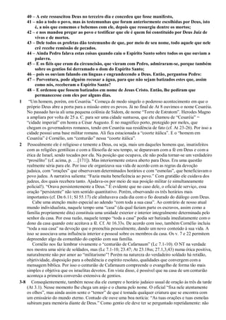 40 – A este ressuscitou Deus no terceiro dia e concedeu que fosse manifesto,
41 – não a todo o povo, mas às testemunhas que foram anteriormente escolhidas por Deus, isto
é, a nós que comemos e bebemos com ele, depois que ressurgiu dentre os mortos;
42 – e nos mandou pregar ao povo e testificar que ele é quem foi constituído por Deus Juiz de
vivos e de mortos.
43 – Dele todos os profetas dão testemunho de que, por meio de seu nome, todo aquele que nele
crê recebe remissão de pecados.
44 – Ainda Pedro falava estas coisas quando caiu o Espírito Santo sobre todos os que ouviam a
palavra.
45 – E os fiéis que eram da circuncisão, que vieram com Pedro, admiraram-se, porque também
sobre os gentios foi derramado o dom do Espírito Santo;
46 – pois os ouviam falando em línguas e engrandecendo a Deus. Então, perguntou Pedro:
47 – Porventura, pode alguém recusar a água, para que não sejam batizados estes que, assim
como nós, receberam o Espírito Santo?
48 – E ordenou que fossem batizados em nome de Jesus Cristo. Então, lhe pediram que
permanecesse com eles por alguns dias.
1 “Um homem, porém, em Cesaréia.” Começa de modo singelo o poderoso acontecimento em que o
próprio Deus abre a porta para a missão entre os povos. Já no final de At 8 ouvimos o nome Cesaréia.
No passado havia ali uma pequena colônia de Sidom, de nome “Torre de Estratom”. Herodes Magno
a ampliara por volta de 25 a. C. para ser uma cidade suntuosa, que ele chamou de “Cesaréia” =
“cidade imperial” em honra a César Augusto. É no magnífico porto, protegido por moles, que
chegam os governadores romanos, tendo em Cesaréia sua residência de fato (cf. At 23-26). Por isso a
cidade possui uma base militar romana. Ali fica estacionada a “coorte itálica”. E o “homem em
Cesaréia” é Cornélio, um “centurião” nessa “coorte itálica”.
2 Pessoalmente ele é religioso e temente a Deus, ou seja, mais um daqueles homens que, insatisfeitos
com as religiões gentílicas e com a filosofia de seu tempo, se deparavam com a fé em Deus e com a
ética de Israel, sendo tocados por ela. Na posição que ocupava, ele não podia tornar-se um verdadeiro
“prosélito” (cf. acima, p. …[171]). Mas interiormente estava aberto para Deus. Era uma questão
realmente séria para ele. Por isso ele organizava sua vida de acordo com as regras da devoção
judaica, com “orações” que observavam determinados horários e com “esmolas”, que beneficiavam o
povo judeu. A narrativa salienta: “Fazia muita beneficência ao povo.” Com gratidão ele cuidava dos
judeus, dos quais recebera tanto. Ajudava-os por meio de sua posição militar (e simultaneamente
policial!). “Orava persistentemente a Deus.” É evidente que no caso dele, o oficial de serviço, essa
oração “persistente” não tem sentido quantitativo. Porém, observando os três horários mais
importantes (cf. Dn 6.11; Sl 55.17) ele alinhavava cada dia com o fio dourado do diálogo com Deus.
Cabe uma atenção muito especial ao adendo “com toda a sua casa”. Ao contrário de nosso atual
mundo individualista, naquele tempo uma “casa” (da qual faziam parte os escravos, assim como a
família propriamente dita) constituía uma unidade exterior e interior integralmente determinada pelo
senhor da casa. Por essa razão, naquele tempo “toda a casa” podia ser batizada imediatamente com o
dono da casa quando este aceitava a fé. Cf. At 16.33s. De acordo com isso, também Cornélio incluiu
“toda a sua casa” na devoção que o preenchia pessoalmente, dando um novo conteúdo à sua vida. A
isso se associava uma influência interior e pessoal sobre os membros da casa. Os v. 7 e 22 permitem
depreender algo da comunhão do capitão com sua família.
Cornélio nos faz lembrar vivamente o “centurião de Cafarnaum” (Lc 7.1-10). O NT na verdade
nos mostra uma série de soldados, mas (Lc 7.1-10; 23.47; At 23.18ss; 27.1,3,43) numa ótica positiva,
naturalmente não por amor ao “militarismo”! Porém na natureza do verdadeiro soldado há retidão,
objetividade, disposição para a obediência e espírito resoluto, qualidades que convergem com a
mensagem bíblica. Por isso o centurião de Cafarnaum compreende o evangelho de forma tão mais
simples e objetiva que os israelitas devotos. Em vista disso, é possível que na casa de um centurião
aconteça a primeira conversão extensiva de gentios.
3-8 Conseqüentemente, também nesse dia ele cumpre o horário judaico usual de oração às três da tarde
(At 3.1). Nesse momento lhe chega um anjo e o chama pelo nome. O oficial “fixa nele atentamente
os olhos”, mas ainda assim sente o “temor” de que é tomada qualquer criatura que se encontra com
um emissário do mundo eterno. Contudo ele ouve uma boa notícia: “As tuas orações e tuas esmolas
subiram para memória diante de Deus.” Como gentio ele deve ter se perguntado repetidamente: não
 