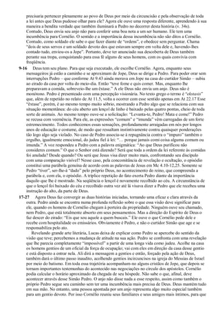 precisaria pertencer plenamente ao povo de Deus por meio da circuncisão e pela observação de toda
a lei antes que Deus pudesse olhar para ele? Agora ele ouve uma resposta diferente, aprendendo à sua
maneira a bendita verdade que também iluminará a Pedro no decorrer desta história (v. 34s).
Contudo, Deus envia seu anjo não para conferir uma boa nota a um ser humano. Ele tem uma
incumbência para Cornélio. O sentido e a importância dessa incumbência não são ditos a Cornélio.
Contudo, como soldado ele sabe o que fazer diante de “ordens”, e obedece sem perguntar. Chama
“dois de seus servos e um soldado devoto dos que estavam sempre em volta dele e, havendo-lhes
contado tudo, enviou-os a Jope”. Portanto, deve ter anunciado sua descoberta de Deus também
perante sua tropa, conquistando para essa fé alguns de seus homens, com os quais convivia com
freqüência.
9-16 Deus tem seu plano. Para que seja executado, ele escolhe Cornélio. Agora, enquanto seus
mensageiros já estão a caminho e se aproximam de Jope, Deus se dirige a Pedro. Para poder orar sem
interrupções Pedro – que conforme At 9.43 ainda morava em Jope na casa do curtidor Simão – subiu
ao eirado da casa por volta do meio-dia. Então “teve fome e quis comer. Mas, enquanto lhe
preparavam a comida, sobreveio-lhe um êxtase.” A ele Deus não envia um anjo. Deus não é
monótono. Pedro é presenteado com uma percepção visionária. No texto grego o termo é “ekstasis”
que, além de repetido no relato de At 11.5, volta a ocorrer com esse sentido apenas em At 22.17 Esse
“êxtase”, porém, é ao mesmo tempo muito sóbrio, mostrando a Pedro algo que se relaciona com sua
situação momentânea: do céu aberto um lençol de linho é baixado pelas quatro pontas, cheio de toda
sorte de animais. Ao mesmo tempo ouve-se a solicitação: “Levanta-te, Pedro! Mata e come!” Pedro
se recusa com veemência. Para ele, as expressões “comum” e “imunda” vêm carregadas de um forte
estremecimento. Todos conhecemos essas sensações, profundamente arraigadas em nós por longos
anos de educação e costume, de modo que ressaltam instintivamente contra quaisquer ponderações
tão logo algo seja violado. No caso de Pedro associa-se à repugnância contra o “impuro” também o
orgulho, igualmente emocional, do judeu fiel à lei: “… porque jamais comi coisa alguma comum ou
imunda.” A voz respondeu a Pedro com a palavra enigmática: “Ao que Deus purificou não
consideres comum.” O que o Senhor está dizendo? Será que toda a ordem da lei referente às comidas
foi anulada? Desde quando? Ou será que Jesus visa dizer muito mais, confrontando seu discípulo
com uma comparação visível? Nesse caso, pela concomitância de revelação e ocultação, o episódio
constitui uma parábola genuína de acordo com as palavras de Jesus em Mc 4.10-12,25. Somente se
Pedro “tiver”, ser-lhe-á “dado” pelo próprio Deus, no acontecimento do reino, que compreenda a
parábola e, com ela, o episódio. A tríplice repetição do fato exorta Pedro diante da importância
daquilo que lhe é mostrado. Na seqüência o lençol é novamente recolhido ao céu. A circunstância de
que o lençol foi baixado do céu e recolhido outra vez até lá visava dizer a Pedro que ele recebeu uma
instrução do alto, da parte de Deus.
17-27 Agora Deus faz convergir as duas histórias iniciadas, tornando uma eficaz e clara através da
outra. Pedro ainda se encontra numa profunda reflexão sobre o que essa visão deve significar para
ele, quando os homens de Cornélio chegam à porteira da propriedade. Ninguém ouve seu chamado,
nem Pedro, que está totalmente absorto em seus pensamentos. Mas a direção do Espírito de Deus o
faz descer do eirado: “Eis que sou aquele a quem buscais.” Ele ouve o que Cornélio pede dele e
recebe com hospitalidade os emissários. Obviamente é Pedro, e não o curtidor Simão que age e se
responsabiliza pelo ato.
Revelando grande arte literária, Lucas deixa de explicar como Pedro se apercebe do sentido da
visão que teve; percebemos a mudança de atitude na sua ação. Pedro se confronta com uma revelação
que lhe parecia completamente “impossível” a partir de uma longa vida como judeu. Acolhe na casa
os homens gentios de um oficial da força de ocupação; vai com eles em direção da casa desse gentio
e está disposto a entrar nela. Ali dirá a mensagem a gentios e então, forçado pela ação de Deus,
também dará o último passo inaudito, acolhendo gentios incircuncisos na igreja do Messias de Israel
por meio do batismo. Em toda essa trajetória acompanham-no alguns cristãos de Jope, que depois se
tornam importantes testemunhas do acontecido nas negociações no círculo dos apóstolos. Cornélio
podia calcular o horário aproximado da chegada de seu hóspede. Não sabe o que, afinal, deve
acontecer através desse Simão Pedro. O anjo não disse nada a esse respeito, assim como também o
próprio Pedro segue seu caminho sem ter uma incumbência mais precisa de Deus. Deus mantém tudo
em sua mão. No entanto, uma pessoa apontada por um anjo representa algo muito especial também
para um gentio devoto. Por isso Cornélio reuniu seus familiares e seus amigos mais íntimos, para que
 