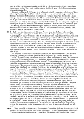 planejava. Mas essa medida pedagógica era provisória, e desde o começo o verdadeiro alvo havia
sido o mundo inteiro: “Em ti serão benditas todas as famílias da terra” (Gn 12.3). Agora chegou a
hora de atingir esse alvo.
Contudo, qual é esse alvo? Será que já foi cabalmente atingido com esse reconhecimento: “Quem
o teme e pratica a justiça, lhe é bem-vindo”? Acaso já se pode constatar a idéia que mais tarde
domina o iluminismo: todas as religiões positivas são obsoletas, inclusive o cristianismo; a única
coisa que importa é a fé em Deus e a virtude? Essa é uma questão diretamente relevante também para
nós. O que acontece com as numerosas pessoas excelentes e sérias, que temem a Deus, fazem o bem
e oram, mas que também se sentem pessoalmente satisfeitas com isso e não conseguem compreender
a mensagem integral do evangelho, considerando-a supérflua? Pedro diz: elas são bem-vindas para
Deus. Ou seja, será que Deus também não espera mais do ser humano, satisfazendo-se com uma
devoção assim? Não há mais necessidade de crer no Crucificado e Ressuscitado, ser salvo, obter
perdão dos pecados, e renascer no Espírito Santo?
36-43 Pedro sabe que é completamente diferente. Pessoas desse tipo são bem-vindas para Deus –
precisamente para a mensagem de Cristo. Por essa razão Pedro prossegue de modo inabalável:
“Ouçam a palavra que ele enviou aos filhos de Israel, anunciando paz por meio de Jesus Cristo. Este
é o Senhor de todos.” Também Israel, o povo da aliança, que conhecia a Deus de forma muito
diferente, que orava e lutava para cumprir os mandamentos de Deus, precisava do anúncio da “paz
por meio de Jesus Cristo” e da aceitação dessa paz pelo arrependimento e pela fé. Por que um homem
como Cornélio não haveria de ter necessidade de tudo isso? Porém esse Jesus é “Senhor de todos”,
como Pedro declara enfaticamente. Por essa razão ele também está presente para alguém como
Cornélio e lhe impõe as mãos. Jesus não é totalmente desconhecido na Cesaréia. “Vós conheceis a
palavra que se divulgou por toda a Judéia, tendo começado desde a Galiléia, depois do batismo que
João pregou.”
Em seguida é dado um breve relato sobre Jesus de Nazaré. De maneira simples e, não obstante,
impactante explica-se aos gentios, que não têm como saber algo do “Messias” de Israel, do
“Ungido”: “Jesus de Nazaré, como Deus o ungiu com o Espírito Santo e com poder.” O conteúdo do
evangelho é exposto sumariamente: “… o qual andou por toda a parte, fazendo o bem e curando
todos os violentados do diabo, pois Deus era com ele”. Com grande clareza é expresso por que as
curas, libertações e milagres ocupam um espaço tão grande nos evangelhos. Se o relato sobre Jesus
tivesse soado: “Que andou por toda parte, ensinando nobres e profundas idéias sobre Deus e a vida
humana”, que significado isso teria para Cornélio, e o que teria a nos dizer hoje? O ser humano não
carece de “pensamentos” e “doutrinas”; dispomos disso de modo suficiente e abundante. O que ele
precisa é de ajuda, cura, libertação, renovação de sua vida. Por isso precisa daquele que realiza obras
com a autoridade de Deus! Precisamos ser capazes de entoar: “Veio Jesus, e romperam-se os laços, e
toda força da morte findou” . É por isso que ouvimos avidamente nos evangelhos as “testemunhas de
tudo o que ele fez”. Na seqüência, Pedro refere o enigma da cruz. A ele, esse benfeitor e Libertador,
“tiraram a vida, pendurando-o no madeiro”. Porém Deus interveio poderosamente: “A este
ressuscitou Deus no terceiro dia e concedeu que fosse manifesto, não a todo o povo, mas às
testemunhas que foram anteriormente escolhidas por Deus, isto é, a nós que comemos e bebemos
com ele, depois que ressurgiu dentre os mortos.” Pedro não pode nem deseja trazer uma
comprovação da Escritura diante dos gentios. É por isso que sua fala transcorre de modo muito
diferente do que no dia de Pentecostes ou perante seus compatriotas judaicos no templo. Aqui ele
simplesmente relata os fatos como tais. E não resume seu significado, como no dia de Pentecostes
com as palavras “Kyrios e Messias”, mas expõe a Cornélio e seu grupo (como Paulo fez mais tarde
aos atenienses e a Félix): “Ele é quem foi constituído por Deus Juiz de vivos e de mortos.” Nessa
casa Pedro não precisa se confrontar com judeus endurecidos, fixos na justiça própria. Pode esperar
que uma pessoa sincera e interiormente aberta sabe o que esse juízo significa para ele, apesar de toda
a “beneficência” e toda a veneração de Deus, e que por isso anseia pela “paz”, pelo perdão dos
pecados. Conseqüentemente, a palavra de Pedro conclui com o evangelho pleno: “Dele todos os
profetas dão testemunho: Perdão dos pecados recebe por meio de seu nome todo aquele que nele
crê.”
44-46 “Ainda Pedro falava estas coisas…” Naturalmente Pedro não se limitou a simplesmente proferir
numa breve frase esse dado mais importante e maravilhoso. Lucas apenas menciona a evangelização.
E durante essa evangelização acontece: “Ainda Pedro falava estas coisas quando caiu o Espírito
 