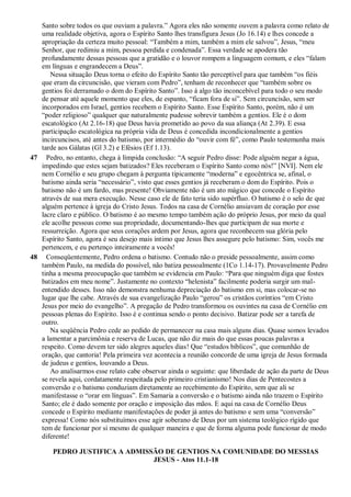 Santo sobre todos os que ouviam a palavra.” Agora eles não somente ouvem a palavra como relato de
uma realidade objetiva, agora o Espírito Santo lhes transfigura Jesus (Jo 16.14) e lhes concede a
apropriação da certeza muito pessoal: “Também a mim, também a mim ele salvou”, Jesus, “meu
Senhor, que redimiu a mim, pessoa perdida e condenada”. Essa verdade se apodera tão
profundamente dessas pessoas que a gratidão e o louvor rompem a linguagem comum, e eles “falam
em línguas e engrandecem a Deus”.
Nessa situação Deus torna o efeito do Espírito Santo tão perceptível para que também “os fiéis
que eram da circuncisão, que vieram com Pedro”, tenham de reconhecer que “também sobre os
gentios foi derramado o dom do Espírito Santo”. Isso á algo tão inconcebível para todo o seu modo
de pensar até aquele momento que eles, de espanto, “ficam fora de si”. Sem circuncisão, sem ser
incorporados em Israel, gentios recebem o Espírito Santo. Esse Espírito Santo, porém, não é um
“poder religioso” qualquer que naturalmente pudesse sobrevir também a gentios. Ele é o dom
escatológico (At 2.16-18) que Deus havia prometido ao povo da sua aliança (At 2.39). E essa
participação escatológica na própria vida de Deus é concedida incondicionalmente a gentios
incircuncisos, até antes do batismo, por intermédio do “ouvir com fé”, como Paulo testemunha mais
tarde aos Gálatas (Gl 3.2) e Efésios (Ef 1.13).
47 Pedro, no entanto, chega à límpida conclusão: “A seguir Pedro disse: Pode alguém negar a água,
impedindo que estes sejam batizados? Eles receberam o Espírito Santo como nós!” [NVI]. Nem ele
nem Cornélio e seu grupo chegam à pergunta tipicamente “moderna” e egocêntrica se, afinal, o
batismo ainda seria “necessário”, visto que esses gentios já receberam o dom do Espírito. Pois o
batismo não é um fardo, mas presente! Obviamente não é um ato mágico que concede o Espírito
através de sua mera execução. Nesse caso ele de fato teria sido supérfluo. O batismo é o selo de que
alguém pertence à igreja do Cristo Jesus. Todos na casa de Cornélio ansiavam de coração por esse
lacre claro e público. O batismo é ao mesmo tempo também ação do próprio Jesus, por meio da qual
ele acolhe pessoas como sua propriedade, documentando-lhes que participam de sua morte e
ressurreição. Agora que seus corações ardem por Jesus, agora que reconhecem sua glória pelo
Espírito Santo, agora é seu desejo mais íntimo que Jesus lhes assegure pelo batismo: Sim, vocês me
pertencem, e eu pertenço inteiramente a vocês!
48 Conseqüentemente, Pedro ordena o batismo. Contudo não o preside pessoalmente, assim como
também Paulo, na medida do possível, não batiza pessoalmente (1Co 1.14-17). Provavelmente Pedro
tinha a mesma preocupação que também se evidencia em Paulo: “Para que ninguém diga que fostes
batizados em meu nome”. Justamente no contexto “helenista” facilmente poderia surgir um mal-
entendido desses. Isso não demonstra nenhuma depreciação do batismo em si, mas colocar-se no
lugar que lhe cabe. Através de sua evangelização Paulo “gerou” os cristãos coríntios “em Cristo
Jesus por meio do evangelho”. A pregação de Pedro transformou os ouvintes na casa de Cornélio em
pessoas plenas do Espírito. Isso é e continua sendo o ponto decisivo. Batizar pode ser a tarefa de
outro.
Na seqüência Pedro cede ao pedido de permanecer na casa mais alguns dias. Quase somos levados
a lamentar a parcimônia e reserva de Lucas, que não diz mais do que essas poucas palavras a
respeito. Como devem ter sido alegres aqueles dias! Que “estudos bíblicos”, que comunhão de
oração, que cantoria! Pela primeira vez acontecia a reunião concorde de uma igreja de Jesus formada
de judeus e gentios, louvando a Deus.
Ao analisarmos esse relato cabe observar ainda o seguinte: que liberdade de ação da parte de Deus
se revela aqui, cordatamente respeitada pelo primeiro cristianismo! Nos dias de Pentecostes a
conversão e o batismo conduziam diretamente ao recebimento do Espírito, sem que ali se
manifestasse o “orar em línguas”. Em Samaria a conversão e o batismo ainda não trazem o Espírito
Santo; ele é dado somente por oração e imposição das mãos. E aqui na casa de Cornélio Deus
concede o Espírito mediante manifestações de poder já antes do batismo e sem uma “conversão”
expressa! Como nós substituímos esse agir soberano de Deus por um sistema teológico rígido que
tem de funcionar por si mesmo de qualquer maneira e que de forma alguma pode funcionar de modo
diferente!
PEDRO JUSTIFICA A ADMISSÃO DE GENTIOS NA COMUNIDADE DO MESSIAS
JESUS - Atos 11.1-18
 