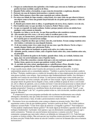 1 – Chegou ao conhecimento dos apóstolos e dos irmãos que estavam na Judéia que também os
gentios haviam recebido a palavra de Deus.
2 – Quando Pedro subiu a Jerusalém, os que eram da circuncisão o argüíram, dizendo:
3 – Entraste em casa de homens incircuncisos e comeste com eles.
4 – Então, Pedro passou a fazer-lhes uma exposição por ordem, dizendo:
5 – Eu estava na cidade de Jope orando e, num êxtase, tive uma visão em que observei descer
um objeto como se fosse um grande lençol baixado do céu pelas quatro pontas e vindo até
perto de mim.
6 – E, fitando para dentro dele os olhos, vi quadrúpedes da terra, feras, répteis e aves do céu.
7 – Ouvi também uma voz que me dizia: Levanta-te, Pedro! Mata e come.
8 – Ao que eu respondi: de modo nenhum, Senhor; porque jamais entrou em minha boca
qualquer coisa comum ou imunda.
9 – Segunda vez, falou a voz do céu: Ao que Deus purificou não consideres comum.
10 – Isto sucedeu por três vezes, e, de novo, tudo se recolheu para o céu.
11 – E eis que, na mesma hora, pararam junto da casa em que estávamos três homens enviados
de Cesaréia para se encontrarem comigo.
12 – Então, o Espírito me disse que eu fosse com eles, sem hesitar. Foram comigo também estes
seis irmãos; e entramos na casa daquele homem.
13 – E ele nos contou como vira o anjo em pé em sua casa e que lhe dissera: Envia a Jope e
manda chamar Simão, por sobrenome Pedro,
14 – o qual te dirá palavras mediante as quais serás salvo, tu e toda a tua casa.
15 – Quando, porém, comecei a falar, caiu o Espírito Santo sobre eles, como também sobre nós,
no princípio.
16 – Então, me lembrei da palavra do Senhor, quando disse: João, na verdade, batizou com
água, mas vós sereis batizados com o Espírito Santo.
17 – Pois, se Deus lhes concedeu o mesmo dom que a nós nos outorgou quando cremos no
Senhor Jesus, quem era eu para que pudesse resistir a Deus?
18 – E, ouvindo eles estas coisas, apaziguaram-se e glorificaram a Deus, dizendo: Logo,
também aos gentios foi por Deus concedido o arrependimento para vida.
1 O que sucedia numa cidade como Cesaréia não permanecia oculto em Jerusalém. A notícia
surpreendente penetra até as comunidades judaicas: “Também os gentios haviam aceitado a palavra
de Deus.” Portanto, também para os cristãos de Jerusalém não se trata simplesmente da conversão de
uma pessoa isolada e seus amigos. Aqui aconteceu algo fundamentalmente inédito. Isso distingue o
episódio em Cesaréia da conversão do etíope. Lá uma pessoa isolada segue como cristão para sua
distante terra natal. Isso atrai a atenção, mas pode ser uma exceção. Agora, na própria terra judaica,
um grupo inteiro de gentios havia chegado a Jesus, sendo acolhida na igreja de Jesus e convivendo
ali, sob os olhares do apóstolo, com os cristãos de Israel. Como deveriam posicionar-se diante disso?
O que haveria de acontecer quando isso avançasse e os “gentios aceitassem a palavra de Deus” em
grandes proporções? Anuncia-se o problema básico da jovem igreja: o que será de “Israel”, o que
será da “velha aliança” e da “lei”, se gentios podem tornar-se, sem circuncisão, membros plenos da
igreja do Messias?
É compreensível que essas perguntas profundas não receberam imediatamente uma solução
abrangente e duradoura, mas que ainda moveram o novel cristianismo por muito tempo, em
renovadas controvérsias e lutas, levando a posicionamentos muito distintos.
2/3 Precisamos levar em consideração como começa a disputa no presente trecho. Não é fácil
argumentar contra o fato de que também gentios “aceitam a palavra de Deus”. Os cristãos judaicos
tampouco acusam Pedro: “Como foste capaz de anunciar o evangelho a gentios?” Nem tampouco:
“Como pudeste simplesmente batizar gentios?” De modo algum já formulam a questão toda de modo
teológico fundamental. A princípio vêem apenas o que era diretamente escandaloso para seu agir e
sentir costumeiros: “Entraste em casa de homens incircuncisos e comeste com eles!” Essa é
exatamente a pergunta que mais tarde voltará a ser debatida em Antioquia (Gl 2.11). Tudo bem que
os gentios se tornem cristãos. Mas será que por isso israelitas crentes precisam ter plena comunhão
de mesa com eles? Podia Pedro entrar na casa de Cornélio e conviver ali durante dias com os homens
incircuncisos?
 