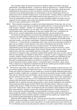 Nesse episódio é digno de nota que até mesmo um apóstolo, alguém como Pedro, não possui
simplesmente “autoridade apostólica”. A igreja tem o direito de questioná-lo. E o próprio Pedro não
lhe nega esse direito. Encara as perguntas e acusações da igreja. Por outro lado, a igreja não aceita
simplesmente de forma passiva os atos e as decisões, nem mesmo do apóstolo líder, mas tem
consciência de sua própria participação nos acontecimentos e de que é chamada para formar seu
próprio juízo. Pois os membros da igreja eram “os da circuncisão”. Começa a formar-se aquele grupo
de cristãos fiéis à lei, que mais tarde combate Paulo de forma ardorosa (cf. Gl 2.4; 2.12; At 15.1).
Temos de compreender esse grupo a seu modo: com que tenacidade também nós muitas vezes nos
apegamos às coisas antigas, a que estamos acostumados há muito! E, afinal, na perspectiva deles
estavam em jogo a própria palavra e lei de Deus!
14-16 Pedro responde às perguntas e acusações com teologia fundamental. Relata mais uma vez suas
experiências e mostra como tudo foi conduzido de maneira diferente e exclusivamente por Deus. Não
estão em jogo a “teologia”, “opiniões” ou “concepções” sobre as quais se pode discutir
teologicamente. Pedro tampouco visa “ter razão” com sua teoria e prática. Pelo contrário, trata-se da
ação do próprio Deus, e por conseqüência, de fatos que o próprio Deus criou. A justificativa de
Pedro, por isso, consiste simplesmente de um relatório dos fatos, não de uma discussão.
No formato do relato predomina novamente toda a liberdade despreocupada que constatamos a
cada passo nos tempos bíblicos. Enquanto em At 10.20 se fala apenas de dois homens, agora no v. 11
– como em At 10.7 – são citados três homens. O soldado que os acompanhava foi deixado de lado
numa das ocasiões, e na outra ele é mencionado. O número de cidadãos de Jope que os acompanham
é referido no v. 12. Para abreviar a recapitulação sobre o anjo, Lucas faz com que agora Cornélio já
diga o que na verdade se conclui apenas no curso deste acontecimento cheio de tensões. Pedro “te
dirá palavras mediante as quais serás salvo, tu e toda a tua casa”. No intuito de salientar
especialmente que não foi ele que teria trazido Cornélio à fé com seu discurso insistente e, assim,
realizado uma obra por autoridade própria, Pedro formula “Quando, porém, comecei a falar, caiu o
Espírito Santo sobre eles, como também sobre nós, no princípio”. Isso não é uma deturpação.
Justamente no retrospecto sobre o acontecido o próprio Pedro relembra mais uma vez como a ação de
Deus era surpreendente: na realidade ele apenas havia “começado” a expor o evangelho aos ouvintes
estranhos, quando o Espírito já realizou sua obra. Na seqüência também somos informados do que
passou pelo coração de Pedro quando viu diante de si a multidão tomada pelo Espírito de Deus.
Recordou-se imediatamente da palavra do Senhor na Ascensão (At 1.5). Naquela ocasião eles a
haviam relacionado somente consigo mesmos, e nem podiam agir de outra forma. Agora, porém,
Pedro se depara com a magnitude avassaladora da ação divina: também gentios estranhos recebem
esse batismo do Espírito, do mesmo modo como os apóstolos.
17 Obviamente é algo inédito, mas, afinal, um fato: “Pois Deus lhes concedeu o mesmo dom que a nós
nos outorgou quando cremos no Senhor Jesus Cristo.” Com essa formulação Pedro involuntariamente
lembra seus irmãos de fé judaicos de uma verdade que se revestia de grande importância para toda a
questão em debate: também eles, os apóstolos e os demais da circuncisão, haviam recebido o Espírito
Santo não em virtude de serem circuncidados, mas por causa de sua fé. No entanto, no texto grego é
possível relacionar a frase relativa “… quando cremos/creram no Senhor Jesus Cristo” igualmente ao
“lhes”, i. é, aos gentios, assim como ao “nós” imediatamente precedente. Não é possível ter certeza
absoluta sobre qual sentido Lucas desejava. Em todos os casos, porém, na substância havia plena
igualdade entre os apóstolos de Israel e aqueles gentios: sobre o mesmo fundamento eles recebiam o
mesmo presente gratuito da parte de Deus! Diante desse fato Pedro destaca: “Quem era eu para
impedir a Deus de agir?” [TEB]. Em termos de conteúdo, Pedro deixa completamente em aberto em
que ele não “podia resistir” a Deus. No momento ele não cita o batismo, porque tampouco fora citado
pelos outros apóstolos. Sintetiza o evento todo. Enfatiza singularmente o “mesmo dom que a nós”.
Deus revelou aqui uma grande igualdade: a mesma perdição, a mesma conversão, a mesma fé, o
mesmo perdão de pecados, o mesmo Espírito derramado. Será que Pedro podia introduzir diferenças
nessa igualdade por iniciativa própria, negando a comunhão de mesa àqueles que o próprio Deus
havia inserido na plena participação da mesma experiência?
Pedro não podia “impedir a Deus de agir”. Será que com sua descrição Lucas abandona “a
realidade em que são tomadas as autênticas decisões de fé” e, “ao invés de nos deixar perceber o agir
de Deus”, faz dele “uma série de eventos miraculosos”? O cristão moderno talvez tome “decisões de
fé” com liberdade pessoal, razão pela qual pode contentar-se em sentir a ação de Deus. O que, porém,
 