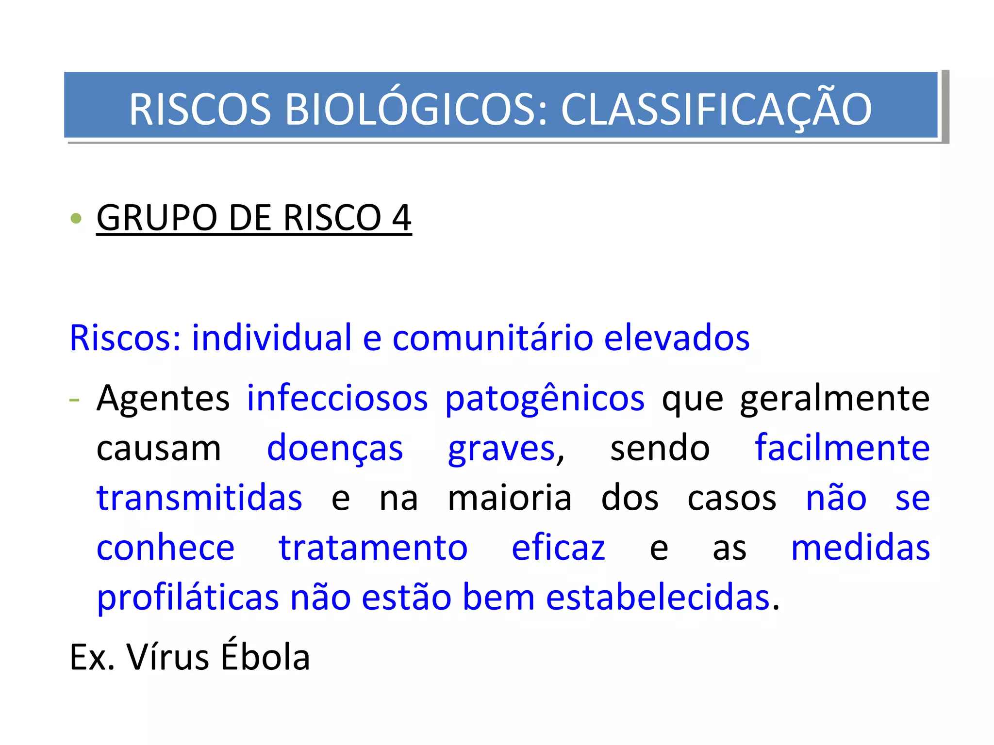 • GRUPO DE RISCO 4
Riscos: individual e comunitário elevados
- Agentes infecciosos patogênicos que geralmente
causam doenças graves, sendo facilmente
transmitidas e na maioria dos casos não se
conhece tratamento eficaz e as medidas
profiláticas não estão bem estabelecidas.
Ex. Vírus Ébola
RISCOS BIOLÓGICOS: CLASSIFICAÇÃORISCOS BIOLÓGICOS: CLASSIFICAÇÃO
 