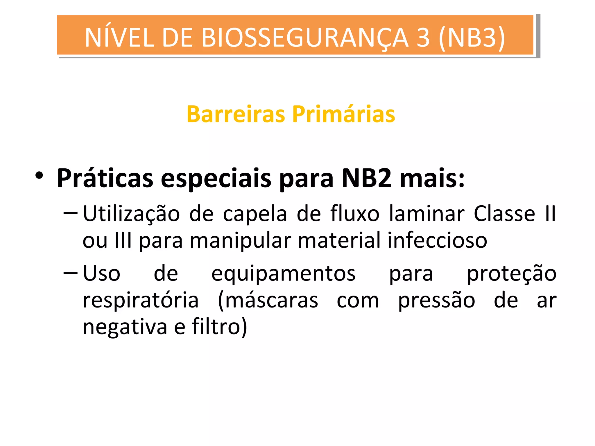 Barreiras Primárias
• Práticas especiais para NB2 mais:
– Utilização de capela de fluxo laminar Classe II
ou III para manipular material infeccioso
– Uso de equipamentos para proteção
respiratória (máscaras com pressão de ar
negativa e filtro)
NÍVEL DE BIOSSEGURANÇA 3 (NB3)NÍVEL DE BIOSSEGURANÇA 3 (NB3)
 