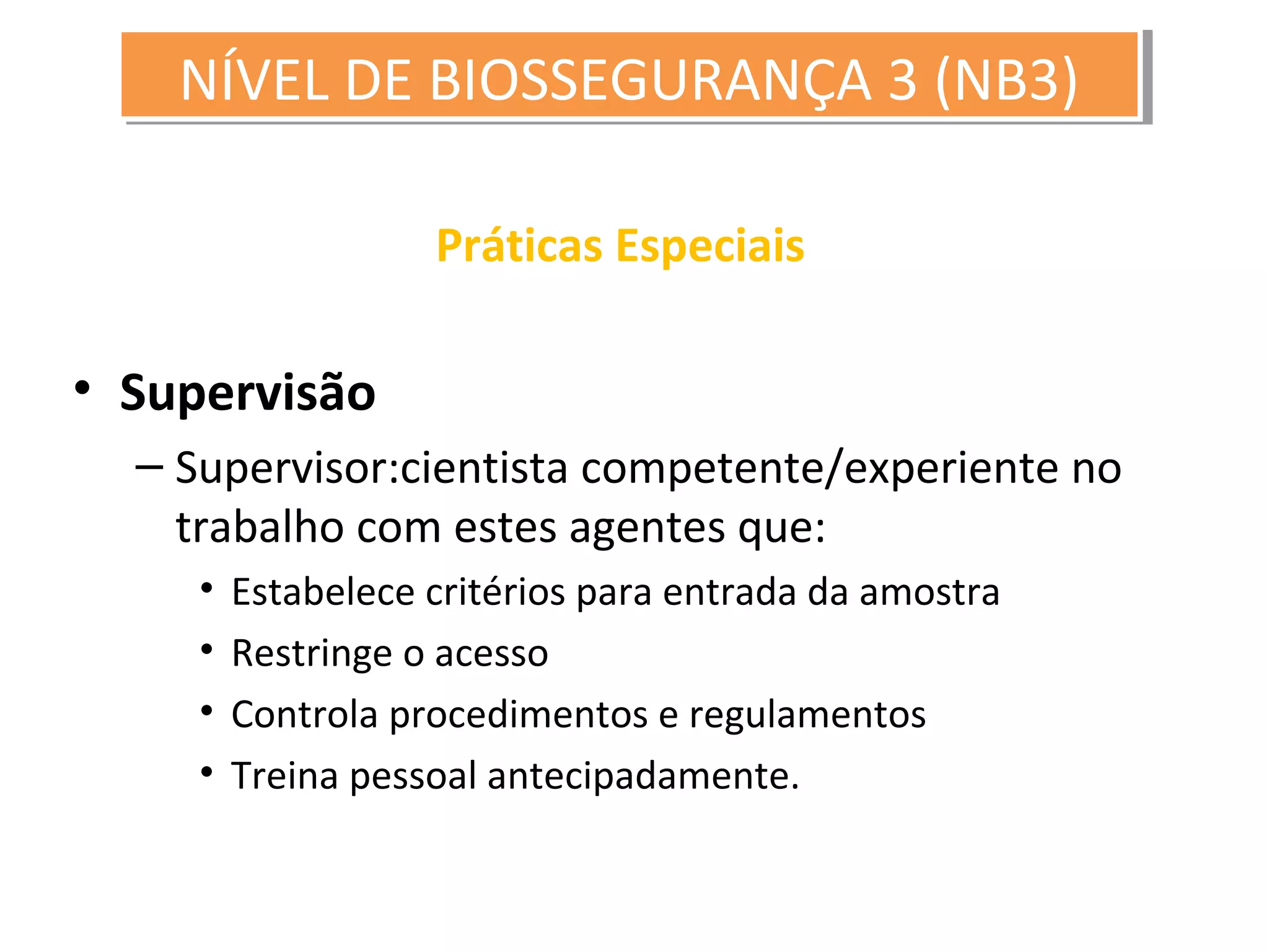 Práticas Especiais
• Supervisão
– Supervisor:cientista competente/experiente no
trabalho com estes agentes que:
• Estabelece critérios para entrada da amostra
• Restringe o acesso
• Controla procedimentos e regulamentos
• Treina pessoal antecipadamente.
NÍVEL DE BIOSSEGURANÇA 3 (NB3)NÍVEL DE BIOSSEGURANÇA 3 (NB3)
 