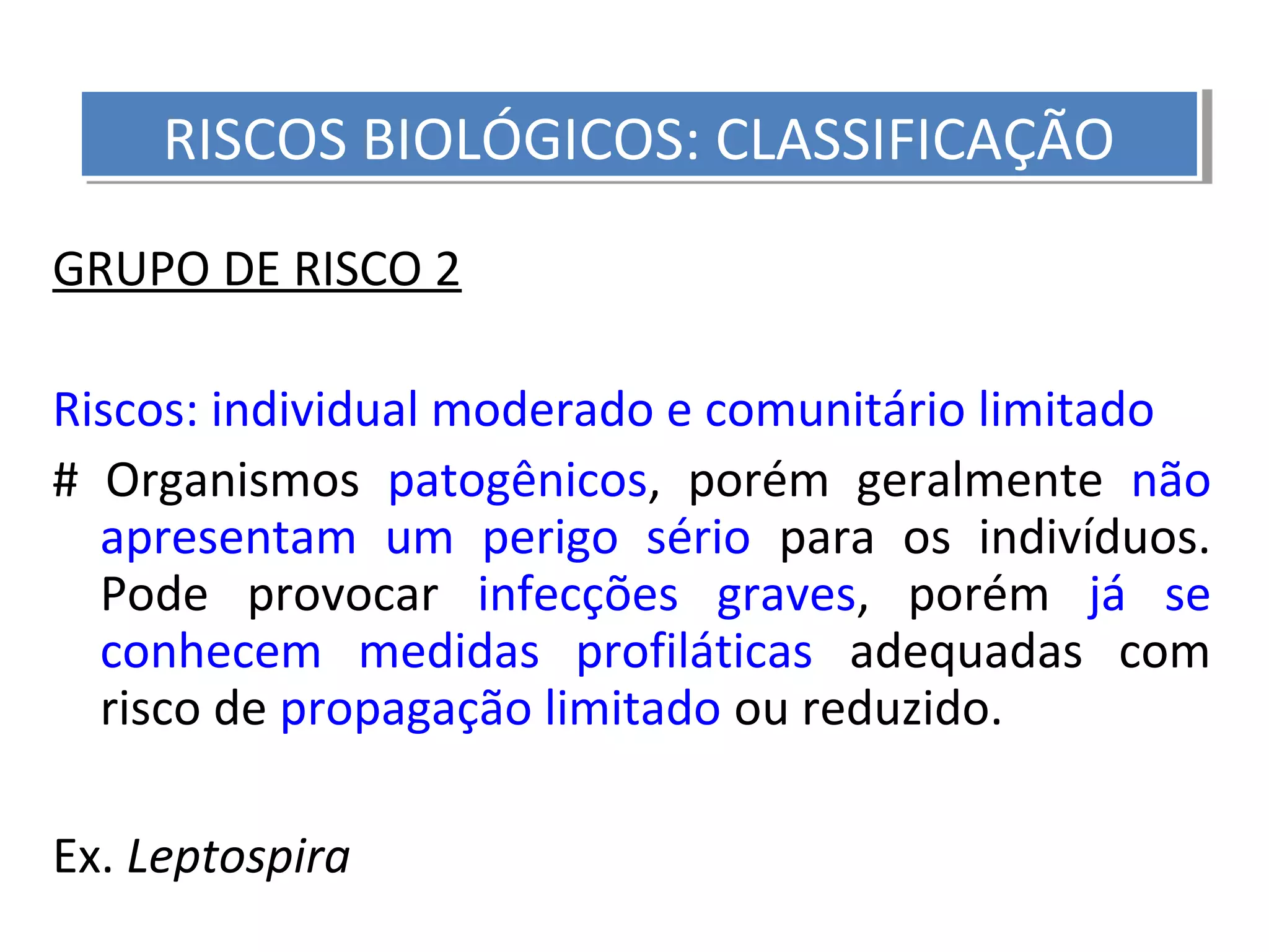 GRUPO DE RISCO 2
Riscos: individual moderado e comunitário limitado
# Organismos patogênicos, porém geralmente não
apresentam um perigo sério para os indivíduos.
Pode provocar infecções graves, porém já se
conhecem medidas profiláticas adequadas com
risco de propagação limitado ou reduzido.
Ex. Leptospira
RISCOS BIOLÓGICOS: CLASSIFICAÇÃORISCOS BIOLÓGICOS: CLASSIFICAÇÃO
 
