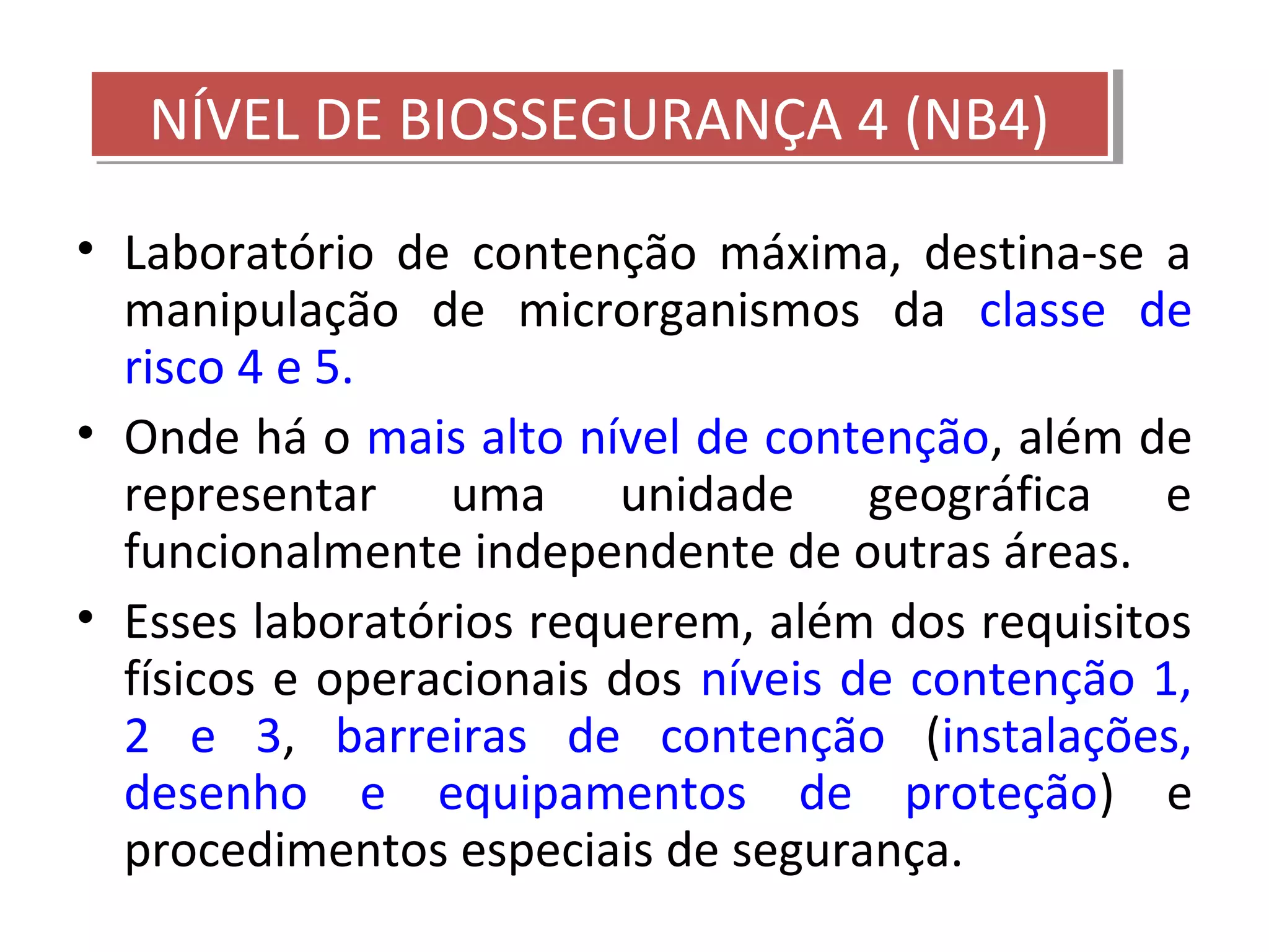 • Laboratório de contenção máxima, destina-se a
manipulação de microrganismos da classe de
risco 4 e 5.
• Onde há o mais alto nível de contenção, além de
representar uma unidade geográfica e
funcionalmente independente de outras áreas.
• Esses laboratórios requerem, além dos requisitos
físicos e operacionais dos níveis de contenção 1,
2 e 3, barreiras de contenção (instalações,
desenho e equipamentos de proteção) e
procedimentos especiais de segurança.
NÍVEL DE BIOSSEGURANÇA 4 (NB4)NÍVEL DE BIOSSEGURANÇA 4 (NB4)
 