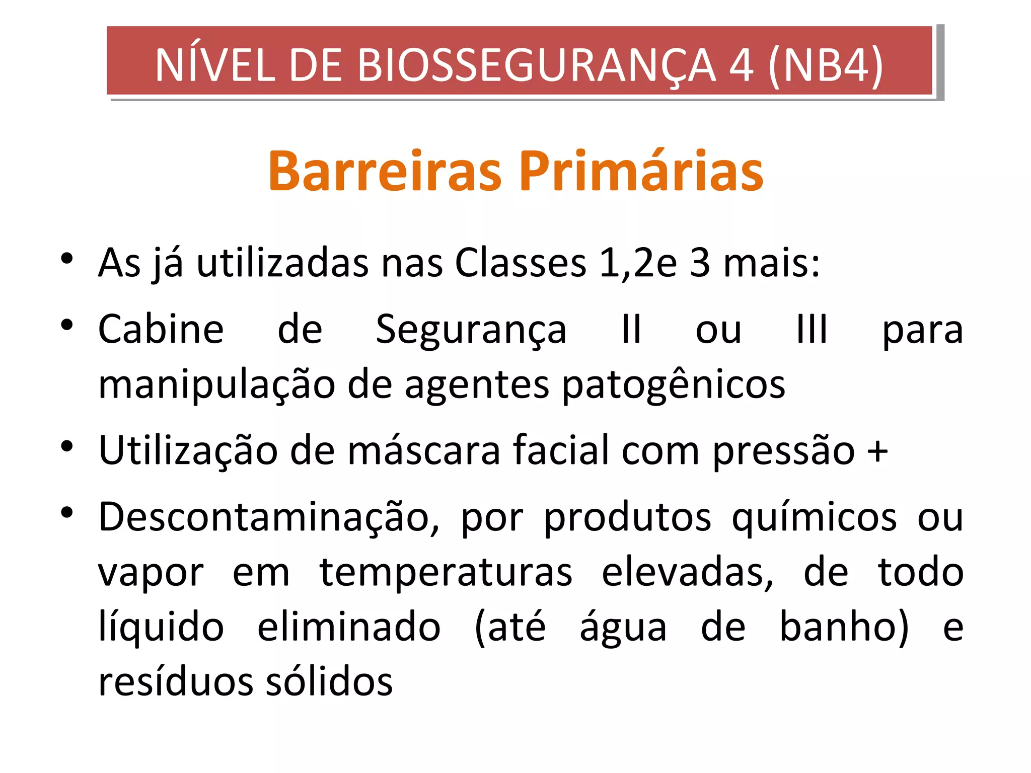 Barreiras Primárias
• As já utilizadas nas Classes 1,2e 3 mais:
• Cabine de Segurança II ou III para
manipulação de agentes patogênicos
• Utilização de máscara facial com pressão +
• Descontaminação, por produtos químicos ou
vapor em temperaturas elevadas, de todo
líquido eliminado (até água de banho) e
resíduos sólidos
NÍVEL DE BIOSSEGURANÇA 4 (NB4)NÍVEL DE BIOSSEGURANÇA 4 (NB4)
 