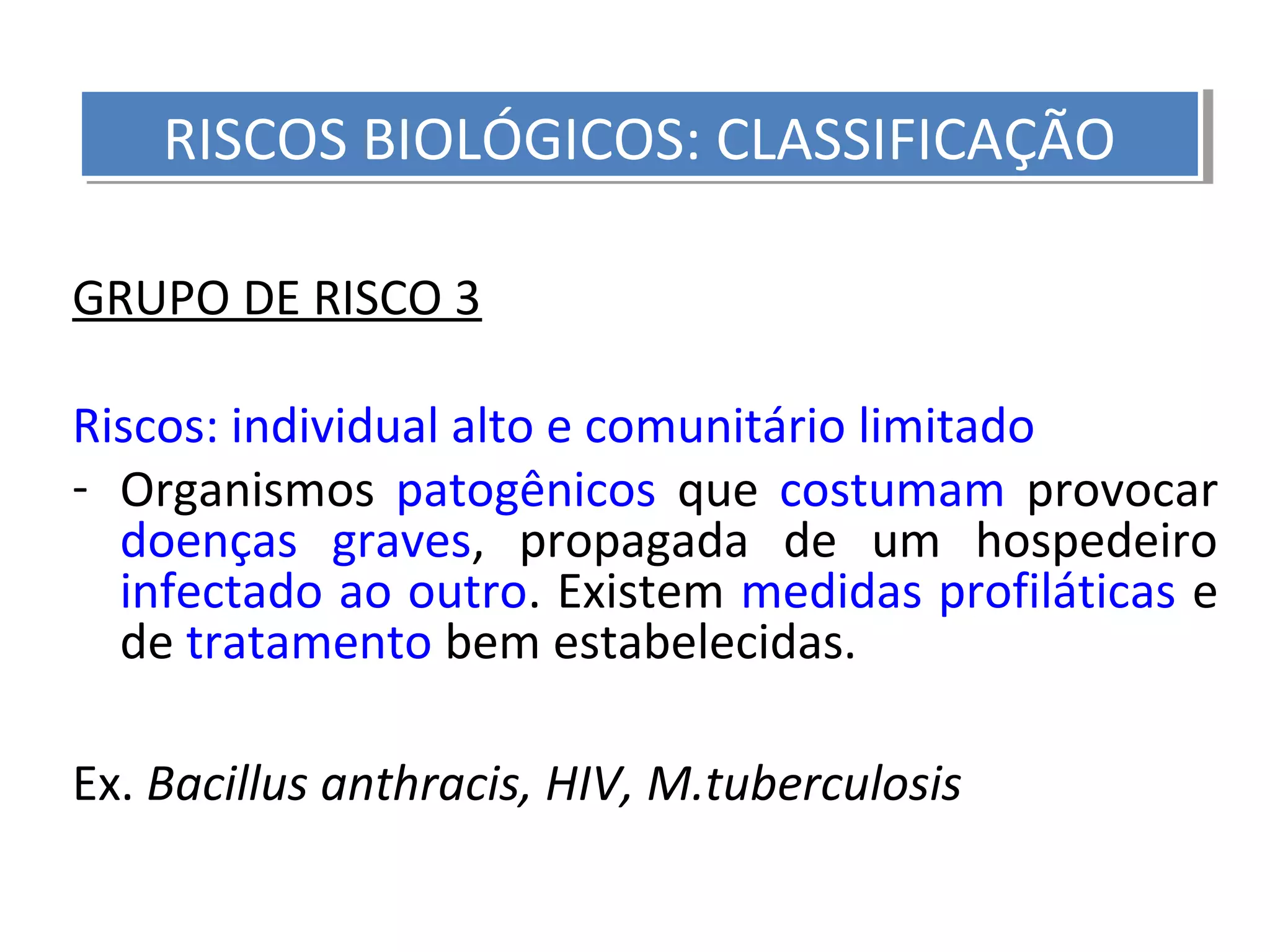 GRUPO DE RISCO 3
Riscos: individual alto e comunitário limitado
- Organismos patogênicos que costumam provocar
doenças graves, propagada de um hospedeiro
infectado ao outro. Existem medidas profiláticas e
de tratamento bem estabelecidas.
Ex. Bacillus anthracis, HIV, M.tuberculosis
RISCOS BIOLÓGICOS: CLASSIFICAÇÃORISCOS BIOLÓGICOS: CLASSIFICAÇÃO
 